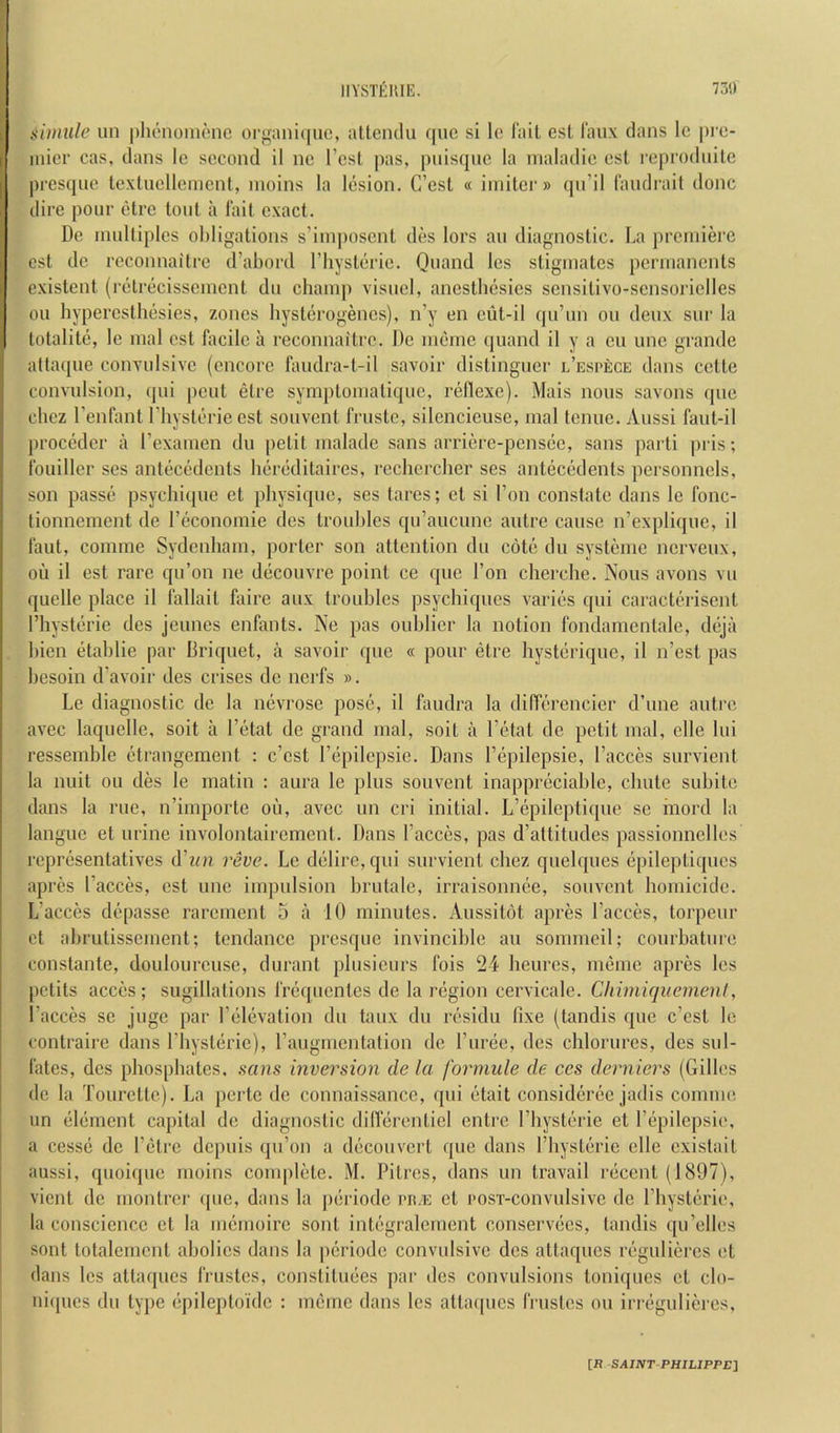 siiimle un phenoiiu'uic organiquc, allendu que si lo Tail est faux dans Ic pi'c- iiiier cas, dans le second il nc I’cst ])as, pnisque la nialadie esl I’eprodnilc presqnc texlncllement, nioins la lesion. C’est « iinitcr» qn’il landrail done dire pour etre lout a lait exact. De multiples obligations s’iinposcnt des lors an diagnostic. La preniiei'c cst dc reconnaitre d’abord I’liyslerie. Quand Ics stiginatcs permanents existent (relrecissemcnt du champ visuci, anesthesies sensitivo-sensoriclles oil hypercsthesies, zones hysterogencs), n’y en ciit-il qu’un on deux sur la lotalite, Ic mal cst hicile a reconnaitre. De meme quand il y a cu une grande attaque convulsive (encore faudra-t-il savoir distinguer l’espece dans cetle convulsion, (|ui pent etre symptomatique, rellexe). Mais nous savons que ebez I’enfanl I'hysterie est souvent frustc, silencieuse, mal tenue. Aussi faul-il proceder a Texamen du petit malade sans arriere-pensee, sans parti pris; Ibuiller ses antecedents hereditaires, rcchcrcher ses antecedents personnels, son passe psyebique et physique, ses tares; el si Ton constate dans le fonc- lionnement de reconomie des troubles qu’aucune autre cause n’expliquc, il Taut, comme Sydenham, porter son attention du cote du systeme nerveux, oil il est rare qu’on ne decouvre point ce que Ton cherche. Nous avons vu quelle place il fallail fairc aux trouhles psychiques varies qui caracterisent I’hysterie des jeunes enfants. Ne pas ouhlicr la notion fondamenlale, deja bien etablie par Briquet, a savoir que « pour etre hysterique, il n’est pas besoin d’avoir des crises de nerfs ». Le diagnostic de la nevrosc pose, il faudra la ditTerencier d’une autre avec laquelle, soil a Fetal de grand mal, soil a I’etat de petit mal, clle lui ressemble ctrangement : e’est Fepilepsie. Dans Fepilepsie, Faeces survient la nuit ou des le matin : aura le plus souvent inappreciable, ebute subile dans la rue, n’importe oil, avee un cri initial. L’epileptique se hiord la langue et urine involontaircmcnt. Dans Faeces, pas d’attitudes passionnelles representatives d'lin reve. Le delire, qui survient chez quelques epilepliques apres Faeces, est une impulsion brutalc, irraisonnee, souvent homicide. L’acces depasse rarement 5 a 10 minutes. Aussitot apres Faeces, torpeur et abrutissement; tendance presque invincible an sommeil; courhature constante, doulourcuse, durant plusicurs fois 24 heurcs, meme apres les petits acces; sugillations I'requcnlcs de la region cervicale. CliimiqKemenl, Faeces se juge par Felevalion du taux du residu fixe (landis que e’est le contraire dans Fhysterie), Faugmentalion de Furec, des chlorurcs, des sul- I'ates, des phosphates, sems inversion de la forniule de ces derniers (Gilles de la Tourette). La pertc de connaissance, qui etait considcree jadis comme un element capital de diagnostic dillerentiel entre Fhysterie et Fepilepsie, a cesse dc Felrc depuis ipFon a decouvert que dans Fhysterie elle cxistait aussi, quoique moins complete. M. Pitres, dans un travail recent (1897), vient dc rnonlrcr ipie, dans la periode ra.E cl rosT-convulsivc de Fhysterie, la conscience cl la memoire sont integralement conservees, tandis qu’elles sont totalemcnt abolics dans la jicriodc convulsive dcs attaques reguliercs et dans les attaques IVustcs, conslituees par dcs convulsions toniques cl clo- iiiqucs du type epileptoide : meme dans les attaques rrustes ou iri-egulieres. [R -S.4IJVr PHILIPPE]