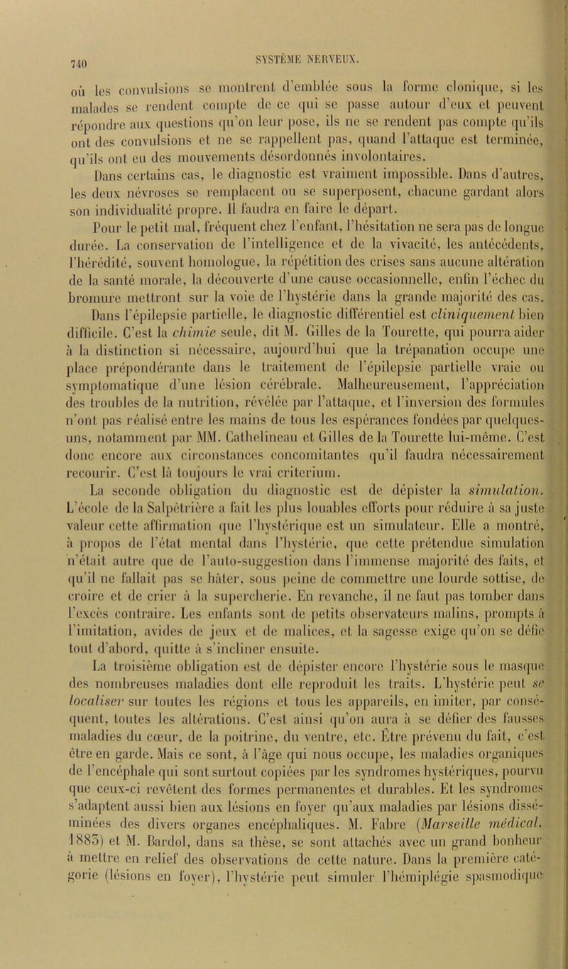 on les convulsions sc inonlrenl creinl)lcc sons la fonnc clonninc, si Ics inalades sc remlcnl conipic do cc (|iii sc passe aiitonc d’enx ct peuvenl repondre anx (picslions ([ii’on Icnc pose, ils nc sc rcndenl pas coinplc qii’ils ont des convulsions ct ne sc rappcllenl pas, cpiand I’aHaquc cst termince, qu’ils out eii des mouvements desordonnes involonlaircs. Dans certains cas, le diagnostic cst vrainicnt impossible. Dans d’autres, les deux nevroses sc remplaccnt on sc superposent, ebaenne gardant alors son individualitc propre. 11 I'audra en I'airc le depart. Pour le petit inal, fre<[uent chez I’enfant, Pbesitation ne sera pas de longue durec. La conservation de I’intelligence ct de la vivacite, les antecedents, Pheredite, souvent honiologuc, la repetition dcs crises sans aucune alteration de la saute morale, la decouverte d’nnc cause occasionnellc, enlin I’ecbec dii bromure meftront sur la voic de I’liysterie dans la grande majorite des cas. Dans I’epilepsie partielle, le diagnostic dirtcb'entiel est clmiquemenl bien diflicile. C’est la chimie seule, dit M. Gilles de la Tourette, qui pourra aider a la distinction si necessaire, aujourd’bui qne la trepanation occupe line place preponderante dans le traitement do I’epilepsie partielle vraic on symptornatique d’une lesion cerebialc. Malbcureusemcnt, I’appreciation des troubles de la nutrition, revelee par Pattaque, et Pinversion des formules n’ont pas realise entre les mains de tons les cspcrances fondecs par quelques- nns, notainment par MM. Catbclinean et Gilles de la Tourette lui-meme. C’est done encore aux cii’constances concomitantes qu’il faudra necessairement recourir. C’est la tonjours le vrai criterium. La seconde obligation dn diagnostic cst de depister la simulation. L’ecole de la Salpetriere a fait les plus louables clVorts pour reduire a sa juste valeur cette aflirmation ipic Pbysterique est un simulatenr. Elle a inontre, a propos de Petat mental dans Pbysterie, ipie cette pretendne simulation n’etait autre que de Panto-suggestion dans Pimmense majorite des faits, ct <[u’il nc lallait pas se biiter, sous peine de commettre unc lonrde sottise, de croire ct de crier a la supcrcherie. En revanebe, il nc laid pas tomber dans Pcxces contrairc. Les enlants sent de petits obscrvatcurs malins, prompts a Piniitation, avides de jeux et de malices, et la sagesse exige ipPon se defie tout d’abord, quitte a s’incliner cnsiiite. La troisiemc obligation est de depister encore Pbysterie sous le masque des nombreuses maladies dont elle reprodnit les traits. L’hysterie pent so localiser sur toutes les regions et tons les appareils, en imiter, par conse- quent, toutes les alterations. C’cst ainsi qu’on aura a sc delier des lausses maladies du coeur, de la poitrinc, du ventre, etc. Eire prevenu du fait, c’cst ctre en garde. Mais ce sont, a Page qui nous occupe, les maladies organiques de P cncepbale qui sont surtont copiees par les syndromes hysteriques, pourvu que ceiix-ci revetent des formes permanentes et durables. Et les syndromes s’adaptent aussi bien aux lesions en foyer qii’anx maladies par lesions disse- minees des divers organes encephaliqiies. M. Fabre [Marseille medical, 1885) et M. Bardol, dans sa these, se sont attaches avec un grand bonbeui' a rnettre en relief des observations de cette nature. Dans la premiere cate- goric (lesions en foyer), Pbysterie pent simulcr Pbemiplegie spasmodi(pie