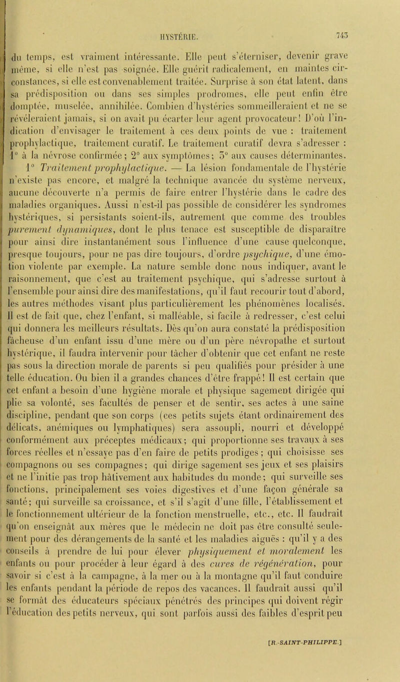 I (111 tcnips, csl vraiincnl inliircssanle. Ella [leiil s’tjlcrniser, tlevcnir grave I* iiR'iiic, si die n’esl pas soigiuie. Elio gidi'il radicalcinenl, cii iiiaintcs cir- conslances, si die eslconvcnalilemeiil Iraitiie. Sui |)i iso a son (“lal latent, (Jans sa predisposition on dans ses simples prodromes, ellc pent enlin eire dompt(!'0, nmsel(’e, annilnltie. Combicn d’liysttiries sommeilloraicnt et ne se r(ivderaient jamais, si on avait pn (icarter lenr agent provocateur! D’oii I’in- diealion d’envisager le traitement a ces denx points do vue : traitemcnt [( piophylacti(pic, traitemcnt curatiE Lc traitement enratif devra s’adresscr : 1“ a la m^vrose contiiimsc; 2“ aux sympt()mes; 5“ anx causes d(‘tcrminantes. j 1“ Traitement propliylacliqne. — La l(ision rondarnenlalc de riiyst()rie ircxisle pas encore, et nialgr(j la teclmi(jne avanc(5e dn systemc nervenx, aucune d(icouverfe n’a permis de fairc entrer rhysli'rie dans lc cadre des maladies organi(jucs. Aussi n’est-il pas possible de considercr Ics syndromes hyst(iriques, si persistants soicnt-ils, antrement ((iie comme des troubles purement (hpiainiques, dont le plus tcnacc cst susceptible de disparaitre pour ainsi dire instantandiicnt sous rinlluencc d’une cause (judconcpie, presque toujours, pour ne pas dire toujours, d’ordre psychique, d’nnc (Emo- tion violente par exemple. La nature seinble done nous indiquer, avant le raisonnement, que e’est au traitemcnt psychique, qui s’adresse surtout a I’ensemblc pour ainsi dire des manifestations, qu’il faut recourir tout d’abord, ) les autres mdhodes visanl plus particuliereinent les pldnomenes localis(3s. I 11 cst de fait (pie, cliez I’enfant, si mall(!'able, si facile a redresser, e’est celui qui donnera les meilleurs resnltats. Des (pi’on aura constatii la priidisposition facheuse d’lin enfant issu d’une mere on d’lin perc ni)vropathe et surtout byst(3rique, il faudra intervenir pour tacher d’obtcnir que cet enfant ne reste pas sous la direction morale de parents si pen (pialifuBs pour prijsidcr a une telle klucation. Ou bien il a grandes chances d’litrc frappe! 11 est certain que cet enfant a hesoin d’une hygiene morale et physique sagement dirigee qui ])lic sa volontcE ses facultiis de penser et de sentir, ses actes a une saine discipline, pendant que son corps (ces petits sujets etant ordinairement des diilicats, an(imi([ues ou lyrnphatiipies) sera assoupli, nourri et developpe confornninient aux priiceptes miidicaux; qui proportionne ses travaux a ses i forces riiclles et n’essaye pas d’en faire de petits prodiges; qui choisissc ses ( compagnons ou ses cornpagnes; qui dirige sagement ses jeux et ses plaisirs et ne I’initic pas trop hativement aux hahitudes dii monde; qui surveille ses fonctions, principalemcnt ses voies digestives et d’liue fagon geuerale sa saute; qui surveille sa croissance, et s’il s’agit d’une Idle, I’l^tablissement et lc fonctionnement ultiiricur de la fonction menstrnelle, etc., etc. 11 faudrait qu’on enseignat aux meres que le medecin ne doit pas ctre consulte seule- inent pour des diirangeinents de la santii et les maladies aigucs : qu’il y a des conseils a prendre de hii pour (!>lever physiquement el moralement les enfants ou pour prociider a leur (3gard a des cures de reyeneration, pour savoir si e’est a la campagne, a la mer ou a la montagne qu’il faut conduire les enfants pendant la periodc de repos des vacances. 11 faudrait aussi qu’il se format des (^ducatciirs s|)eciaux penetr(*s des |)rincipcs qui doivent regir I’educatioii des petits nerveux, qui sont [larfois aussi dcs faihlcs d’espritpeu IR.-SAINT-PHIUPPEi