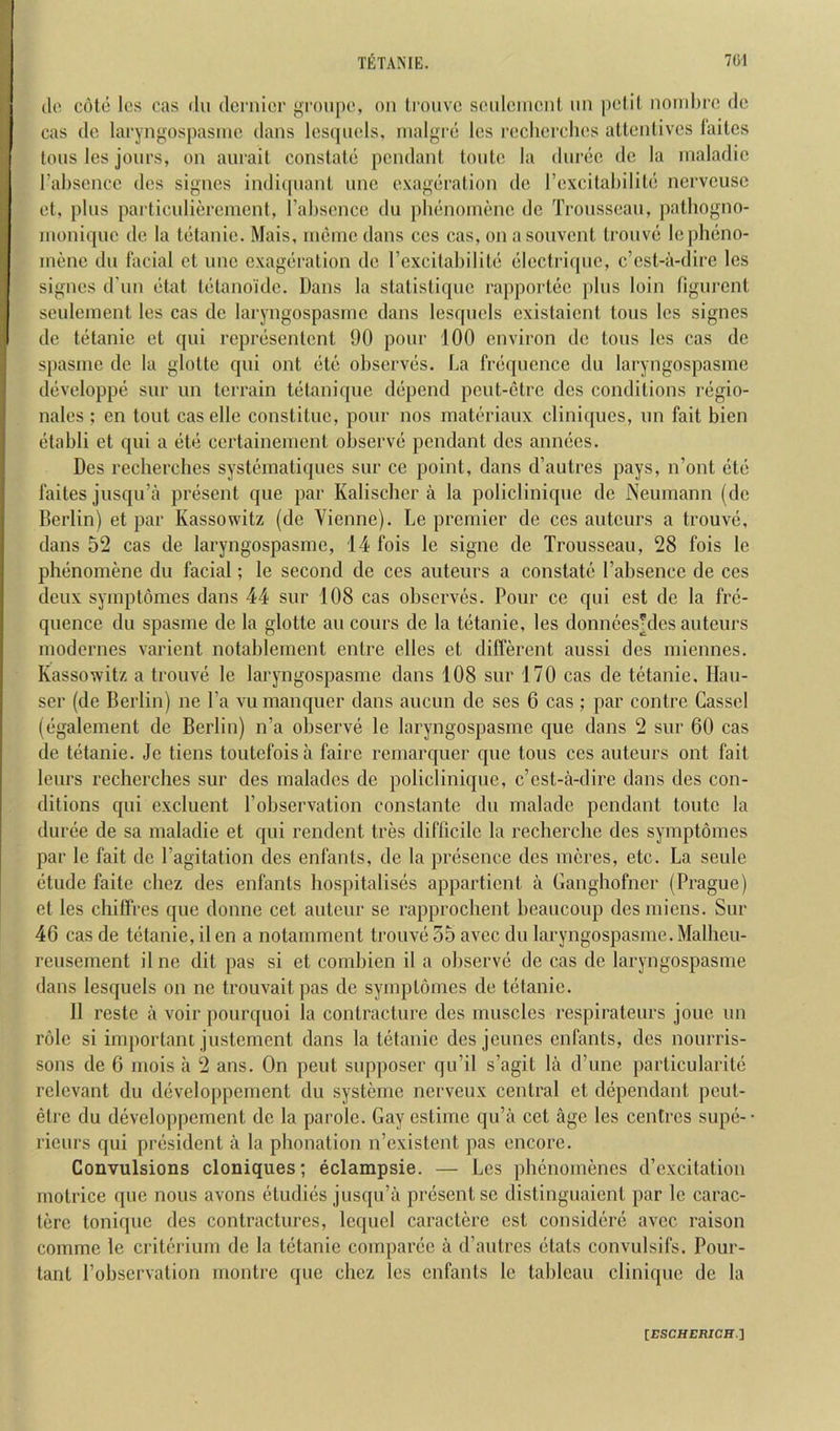 do cote los cas du dcniicr groupo, on Iroiivc soidcincnt iin pciit nond)rc dc cas dc laryngospasnic dans losqnels, inalgre Ics roclicrdios attentives laites tons les jonrs, on anrail constate pendant lonto la dnrec dc la nialadic I’abscncc dcs signes indicpiant unc exageration dc I’cxcitabilite nerveusc ct, plus pai'ticulicrcment, Tahscnce du plienonienc de Trousseau, pathogno- inoniquc de la tetanic. Mais, ineine dans ces cas, on a souvent trouve lepheno- inene du facial ct unc exageration dc rexcitabilile elcctrique, e’est-a-dire les signes d un etat tetano'idc. Dans la statistique rapportec pins loin figurent seulement les cas dc laryngospasnic dans lesqucls cxistaient tons les signes de tetanic et qui represenlcnt 90 pour 100 environ dc tons les cas de s[)asme de la glottc qui out etc observes. La frequence du laryngospasme developpe sur un terrain tetanique depend peut-etre dcs conditions regio- nales; en tout caselle constituc, pour nos matcriaux clini([ucs, un fait bien etabli et qui a ete certaineinent observe pendant dcs annecs. Des reclierclies systematiques sur ce point, dans d’autres pays, n’ont etc faites jusqu’a present que par Kalischer a la policlinique dc Neumann (dc Berlin) et par Kassowitz (de Vienne). Le premier de ces auteurs a trouve, dans 52 cas de laryngospasme, 14 fois le signe de Trousseau, 28 fois Ic phenomene du facial; le second de ces auteurs a constate Fabsence de ces deux symptomes dans 44 sur 108 cas observes. Pour cc qui est de la fre- quence du spasme de la glottc au cours de la tetanic, les donnees'des auteurs modernes varient notablement entre elles et diflerent aussi des miennes. Kassowitz a trouve le laryngospasme dans 108 sur 170 cas de tetanic. Hau- ser (de Berlin) ne Fa vu manquer dans aucun de ses 6 cas ; par contre Gasscl (egalement de Berlin) n’a observe le laryngospasme que dans 2 sur 60 cas de tetanic. Jc tiens toutefoisa faire reniarquer que tons ces auteurs out fait leurs recherches sur des maladcs de policlinique, e’est-a-dire dans des con- ditions qui cxcluent Fobservation constante du maladc pendant toutc la duree de sa maladie et qui rendent tres difficile la recherche des symptomes par le fait de Fagitation des enfants, de la presence des meres, etc. La seule etude faite chez des enfants hospitalises appartient a Ganghofner (Prague) et les chiffres que donne cet auteur se rapprochent beaucoup des miens. Sur 46 cas de tetanic, il en a notamrnent trouve 55 avec du laryngospasme. Malheu- rcusement il ne dit pas si et combien il a observe de cas de laryngospasme dans lesquels on ne trouvait pas de symptomes de tetanic. Il reste a voir pourquoi la contracture dcs muscles respirateurs joue un role si important justement dans la tetanic des jeunes enfants, dcs nourris- sons de 6 niois a 2 ans. On pent supposer qu’il s’agit la d’une particularite relevant du developpement du systerne nerveux central ct dependant peut- elrc du developpement dc la parole. Gay cstime qu’a cet age les centres supe-- rieurs qui president a la phonation n’cxistent pas encore. Convulsions cloniques; eclampsie. — Les phenomenes d’excitation motrice que nous avons etudies jusqu’a present se distinguaient par le carac- terc tonique des contractures, Icquel caractcre cst considere avec raison comme le critcrium de la tetanic comparec a d’autres etats convulsifs. Pour- tant Fobservation montre que chez les enfants le tableau clinique de la