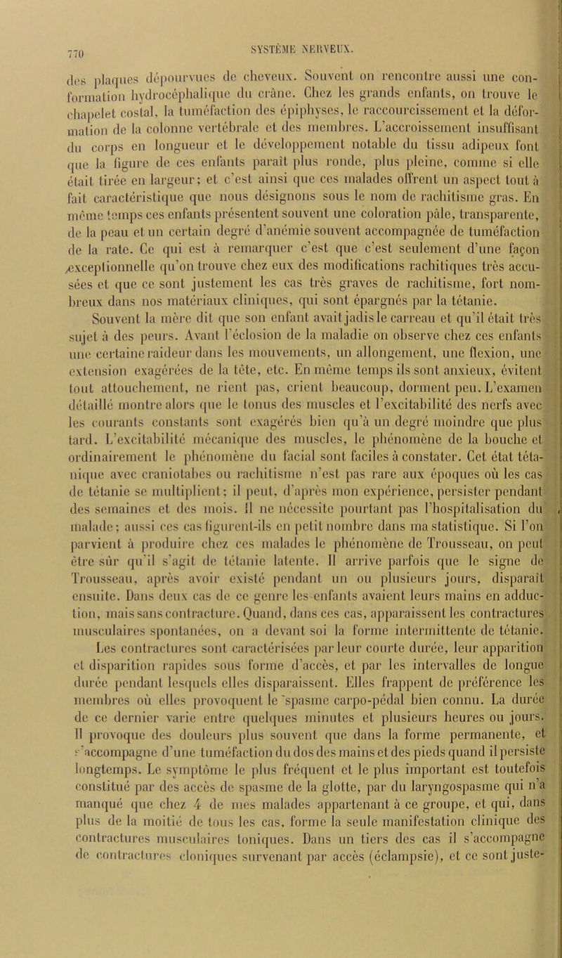 t SYSTEME r^EUVEUX. ih's plaques depom'vucs do cheveux. Souvcnl on rencontre anssi une con- fonnalion liydrocephali(|iie du crane. Chez les gi-ands enlanls, on Irouve le chapelet costal, la tumefaction des epiphyses, Ic raccoin-cissement el la defor- mation de la colonne vertehrale et des nieinhres. L’accroisseinent insuffisanl j du corps en longueur et le developpemcnl notable du tissu adipeux font ; que la figure dc ces enfants parait plus rondo, plus pleine, coinme si elle j etait tiree en largeur; et e’est ainsi (pic ces inalades olfrent un aspect tout a j fait caract(iristique quo nous d(isignons sous le nom dc rachitisine gras. En j Tiiemc temps ces enfants presentent souvent une coloration pale, transparente, (le la peau etnn certain degrd d’amimie souvent accompagnee de tuin(jfaction de la rale. Cc qui est a remarquer e’est que e’est seulemcnt d’une fafon exceptionnelle qu’on trouve chez eux des modifications rachitiqnes tres accu- sees cl quo cc sont justement les cas tres graves de rachitisine, fort nom- hreux dans nos matiiriaux cliniques, qui soul epargnes par la tetanie. Souvent la mere (lit qne son enfant avail jadisle carreau el qu’il etait triis sujet a (les penrs. Avant l’(iclosion de la maladie on observe chez ces enfants une certaineraideur dans les mouvemenls, un allongemcnl, une flexion, une extension exagerdes de la tele, etc. En meme temps ils sont anxieux, evitcnl tout attouchement, ne rient pas, client heaucoup, dorment pen. L’examen ddtailld montrealors (pie le tonus des muscles et I’excitahilitd des nerfs avec les couranls constants sont exageriis hien (pi’a un degrd moindre que plus tard. h’excitahilild ni(icani(|iie des muscles, le plmnomene de la bouche et ordinairement le plninomene du facial sont faciles a constatcr. Get etat teta- ni([ue avec craniolahes on rachilisme n’esl pas rare aux (“poipies ou les cas dc tetanic se mnlliplient; il pent, d’apres mon expiiricncc, jicrsister pendant des seinaines et des niois. 11 ne imcessile pourlanl pas riiospitalisation du , malade; aiissi ces cas figurenl-ils en (lelitnomhre dans ma statistique. Si Ton parvicnl a produire chez ces inalades le phdnonienc de Trousseau, on pent (3trc sur (ju'il s’agit de liitanic lalente. 11 arrive parfois que le signe de Trousseau, apres avoir cxist(i pendant un ou phisieurs jours, disparaiT ensuite. Dans deux cas de cc genre les enfants avaient leurs mains en adduc- tion, mais sans contracture. Quand, dans ces cas, apparaissenl les contractures musculaircs sponlamies, on a devant soi la forme inlerniiltcnte de tetanie. Les conlracTiires sont caraetdrisees parleur courte duriie, leur apparition et disparilion rapides sous forme d’acces, et par les intervalles dc longue (luree pendant lesqnels elles disparaissent. Elies frappent dc prdlcrence les memhres ou elles provoquenl le 'spasme carpo-pddal hien connu. La dimie i dc ce dernier varie entre ([uelques minutes et plusicurs heures ou jours, il 11 provoque des douleurs plus souvent que dans la forme permanenle, et s’accompagne d’une tuimifaclion du dos des mains et des pieds quand il persiste longlemps. Le symptome le plus fri-qucnt et le plus important est toutefois conslilmi par des acces de spasme de la glotte, par du laryngospasmc qui n a manqud que chez 4 de mes malades appartenant a ce groupe, et qui, dans ■ plus de la moiliii de lous les cas, forme la seule manifestation clinique des contractures nmsculaires loniques. Dans un tiers des cas il s’accompagne de COntracturcs cloniques survenant par acces (cclampsie), et cc sont juste-