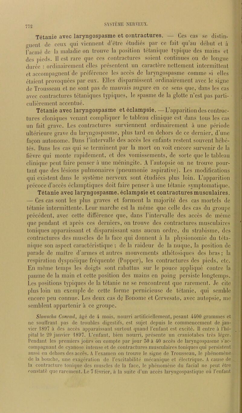 in SYSTlillE iSEUVEUX. T6tanie avec laryngospasme et contractures. — Ccs cas sc dislin- o-ucnt dc ccux qui vicnncnl d’etre elmlics par cc Tail cpi’an debut el a rncine dc la inaladic on Iroiive la position letanique typi([ue dcs mains el dcs pieds. II est rare que ccs contractures soient continues on dc longue durce : ordinaireincnt dies presentent un caractere nctlemcnt inlcrmitlcnl cl accoinpagnent de preference Ics acces dc laryngospasme comme si ellcs etaicnl provoquees par eux. Elies disparaissent ordinaireincnt avec le signe de Trousseau ct ne sont pas de mauvais augure en cc sens que, dans les cas avec contractures tetaniques typiques, le spasme de la gloltc n’est pas paiii- culierement accentuc. T6tanie avec laryngospasme et 6clampsie. —L’apparition des contrac- tures cloniques venant compliquer le tiibleau clinique est dans tons les cas un fait grave. Les contractures surviennent ordinairement a une periode ulterieure grave du laryngospasme, plus lard en dehors de cc dernier, d’une fafon autonomc. Dans I’intervallc des acces les enfants restent souvent hebe- tes. Dans les cas qui sc Icrminent par la mort on voit encore survenir dc la lievre qui monte rapidement, cl dcs vomissements, de sorte quo le tableau clinique pent liiire penscr a une meningitc. A Tautopsie on ne trouve pour- tant que des lesions pulmonaires (pneumonie aspiralive). Les modifications qui existent dans le sysleme nerveux sent etiidiees plus loin. L’apparilion precoce d’acces eclampli([ucs doit faire penser a une telanie symptomatique. T6tanie avec laryngospasme, 6clampsie et contractures musculaires. — Ces cas sont les plus graves et forinent la majoritc des cas mortels de tetanie intermittente. Leur ruarche est la meme que celle des cas du groiqie precedent, avec cette dillercnce que, dans I’inlervallc des acces de meme (pie pendant el apres ces derniers, on trouve des contractures musculaires toniques apparaissant et disparaissant sans aucun ordre, du slrabisme, dcs contractures des muscles de la face qui donncnl a la idiysionomic du Icita- nique son aspect caracteristique ; de la raidcur dc la mu[ue, la position de parade de maitre d’armes cl autres mouvements athclosiipics des bras; la respiration dyspmiique frequenle (Popper), les contractures des pieds, etc. En meme temps les doigts sont raballus sur le pouce applique conlre la pauuie dc la main ct cette position des mains en poing persiste longtemps. i.es positions typiques de la tetanic ne se rencontrent que rarement. Je cite plus loin un cxeinplc de cette forme pcrnicieusc de tiitanic, qui semble encore peu connue. Les deux cas de Bonoinc ct Cervesato, avec autopsie, me semblent appartenir a ce groupc. Slowscha Conrad, age de 4 mois, nourri arti(icicllcment, pesanl 4400 grammes et ne soud'rant pas de troubles digestifs, est sujet depuis le commencement de Jan- vier 1807 a des acces apparaissant surtout quand I'enfant est excitii. II entre a flm- pital le 20 Janvier 1807. L’enfant, bien nourri, pr(3sente un craniotabes tres Idgei'. Pendant les premiers Jours on compte par Jour 50 40 acces de laryngospasme s’ac- corapagnanl de cyanose intense et de contractures musculaires toniques qui persistent aussi en dehors des acces. A. Pexamen on trouve le signe de Trousseau, le idmnomene de la bouchc, une exag(jration de rexcitabilitii nujeanique et cloctrique. A cause de la contracture tonique des muscles de la face, le pluinomene du facial ne pent tUrc ronstate que rarement. Le 7 fevrier, a la suite d’un acces laryngospastique ou I’cnfanl