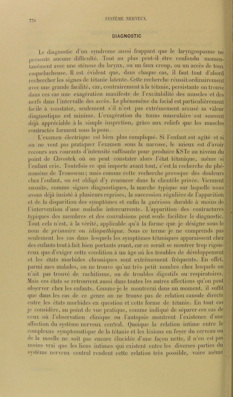 SYSTfiME NEUVEUX. ’ t DIAGNOSTIC * Lc diagnostic d’nn syndionic aussi IVappanl que le laryngospasme ne picsenlc aticune dinicnlle. Toid an plus pcul-il elre conrondu morncn- laiiemenl avec unc stenose dii larynx, on un I'aux croup, on nn acces dc toux coqncluchense. 11 csl evident ([lie, dans clunpie cas, il I'ant tout d’alinrd rcchercher Ics signes de telanie latentc. Cette recherche renssilordinaireiiienl avec line grande facilit(i, car, contrairemenl a la tedanie, persistante on trouve dans CCS cas nne exageration inanii’este dc rexcitahilitii des muscles et des nerfs dans I’intervalle des acces. Lcplmnomene dn facial estparliculiercnient facile il constater, sculeineni sdl n’est pas cxlreineinent accns(i sa valeiir diagnostique est miniine. L’exagchation dn lonns mnscnlaire est sonvenl dejii appr(iciahlc ii la simple inspection, grace anx reliefs que Ics muscles contract(3S forment sons lapean. L’examen (ilectriipie est hien plus compliqne. Si I’enfant est agite ct si on ne vent pas pratiqner Fexamcn sous la narcose, le mieux est d’avoir recours anx courants d’intensite suflisanlc pour produire KSTe an niveau dii point de Chvostek on on pent constater alors I’etat tiitaniquc, mcme si I’cnfant cide. Toutefois cc qui impoi te avant tout, e’est la recherche du ph(i- noimjne de Trousseau; mais coiniue celte recherche provoque des douleurs chez I’enfant, on est oblige d’y renoncer dans la clientele [)rivi;e. Yienncnt ensuite, comme signes diagnostiipies, la marclic typique sur la(|ucllc nous avails dejii insiste ii plusieurs reprises, la succession regulierede ra[)paritioii et de la disparition dcs synqitiunes ct cniin la guiirison durable ii mains de rinterventian d une maladie intercurrente. L’apparition des contractures lypi([ues des memhres ct des convulsians [leiil seule faciliter le diagnostic. Tout cola n est, ii la verite, applicable qu’ii la forme quo je designe sous le nam de primaire on idiopulhique. Sous cc terinc jc ne coinprcnds pas seulcment les cas dans lcs([uels les symplijmes telaniijucs apparaissent chez des enfants loutiifait hien jiartants avant, carcc serail sc montrer trop rigou- reux qued’exiger cette condition ii un age oil les troubles dc d(3veloppcmcnl et les elats morbidcs chroni((ues sant extreuicment friiquents. En elfet. parini mes malades, on ne trouve. (pi’iin tres petit nombre chez lesqucls on n’ait pas trouve dc rachitisme, on de troubles digestifs on respiratoires. iMais ces (idats se rctrouvent aussi dans toiites les autres alfcctions qu’on pent observer chez les enfants. Comme je le montrerai dans un moment, il suffit <|ue dans les cas dc ce genre on ne trouve pas de relation caiisale dircctc I eutre les fdats morbidcs en (piestion et cette forme de tiitanie. En tout cas je considere, an point de vue pratique, comme indique dc siiparcr ces cas de ceux oil I’observation clinicpie on I’antopsie montrent rexistcncc dTine alfection du systeme nerveux central. Quoique la relation intime entre lc complexus symptomatique de la tiitanic et les liisions en foyer du ccrvcaii on de la moelle ne soit pas encore elucidiie d’une fafoii netle, il n’en est pas moins vrai que les liens intimes qui existent entre les diverscs parties du systeme nerveux central rendent cette relation ties possible, voire iiK'inc