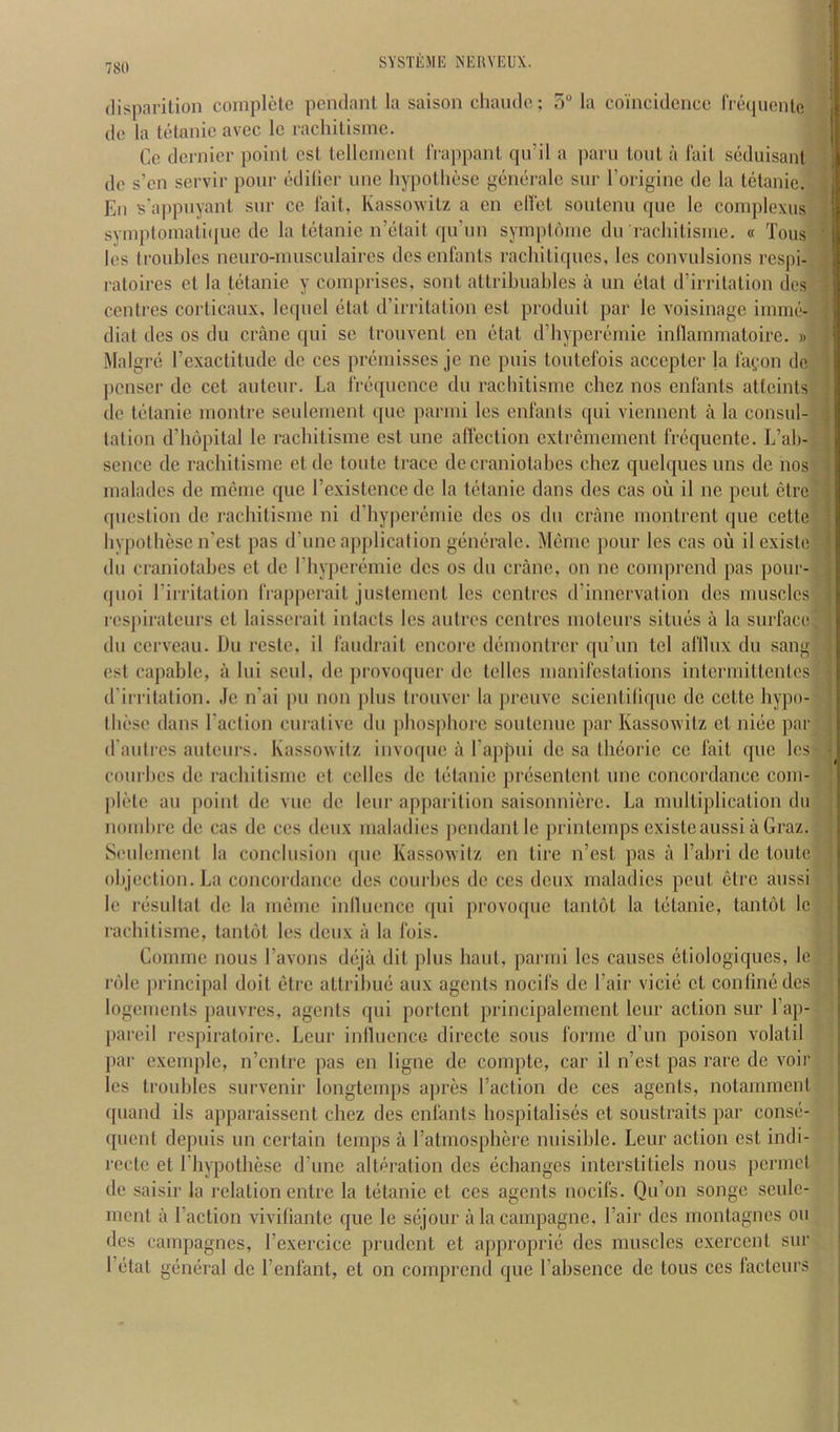 (lisparilion complete pendant la saison chande; o“ la coincidence rrequcnle de la tetanie avec le racliitisine. Ce dernier point cst telleinenl IVappant qu’il a ])arn tout a fait seduisant do s’cn servir pour odilier une hypotliesc generate sur I’origine de la tetanic. En s'appnyant sur cc fait, Kassowitz a cn clfet sontenn que le complexus symploinati(iue de la tetanic n’etait qu’un symptome du racliitisine. « Tons les troubles neuro-inusculaires dcs enlants rachitiipics, les convulsions respi- ratoires et la tetanie y comprises, sont attribuables a un elat d’irritation des centres corticaux, lequel etat d’irritation est produit par le voisinage imnie- diat des os du crane qui se trouvent en etat d’hyperemie inllarnmatoire. » Malgrc rcxactitude de ces premisses je ne puis toutefois accepter la fa(,‘on de penser de cet auteur. La frequence du racliitisine cliez nos enlants attaints de tetanie montre seulenient que parmi les enfants qui viennent a la consul- tation d’liopital le racliitisine est une affection cxtrcmeinent frequente. L’ab- seiice de racliitisine etdc toiite trace decraniotabes chez quelques uns de nos malades de mcme que I’existeiice de la tetanic dans des cas ou il ne pent ctre question de racliitisine ni d’hyperemie des os du crane montrent que cette hypotliese n’est pas d’unc application generale. Meine pour les cas ou il existe dll craniotabes et de riiyperemie des os du crane, on ne comprend pas pour- quoi rirritation frapperait justement les centres d’iniiervation des muscles respirateurs et laisserait intacts les autres centres moteurs situes a la surface du cerveau. Du reste, il faudrait encore deniontrer qu’un tel afllux du sang est capable, a lui seul, de provoquer de telles manifestations intermittentes d'irritation. Je n’ai pu non jilus trouver la preuve scientilique de cette bypo- tbese dans I’action curative du pliospliore soutenue par Kassowitz et nice par d’aiitres auteurs. Kassowitz invoque a Tappui de sa theorie cc fait quo les courbes de racliitisine et celles de tetanic presentent une concordance coin- pietc an point do vue de lour apparition saisonniere. La multiplication du nombre de cas de ces deux maladies pendant le printemps existe aussi a Graz. Seulenient la conclusion ipie Kassowitz en tire n’est pas a I’abri do toutc objection. La concordance des courbes de ces deux maladies pent etre aussi le resultat de la meine intlueiice qui provoque tantot la tetanie, tantot Ic racliitisine, tantot les deux a la Ibis. Comiiie nous I’avons deja dit plus haul, parmi les causes etiologiques, le role principal doit etre attribue aux agents nocifs de Fair vicie et coniine des logements jiauvres, agents qui portent principalement leur action sur I’ap- pareil respiratoirc. Leur inlluencG directe sous forme d’un poison volatil jiar excmplc, n’entre pas en ligne de compte, car il n’est pas rare de voir les troubles survenir longtemps apres Faction de ces agents, notamment quand ils apparaissent chez des enfants hospitalises et soustraits par conse- quent depuis un certain temps a I’atmospliere nuisible. Leur action est iiidi- recte et Fhypothese d’une alteration des eebanges interstitiels nous permet de saisir la relation entre la tetanic et ces agents nocifs. Qu’on songe seulc- ment a Faction vivifiantc que le sejour alacampagne. Fair des montagnes ou dcs canipagnes, Fexercice prudent et approprie des muscles exercent sur Fetat general de Fenfant, et on comprend que Fabsence de tons ces factcurs