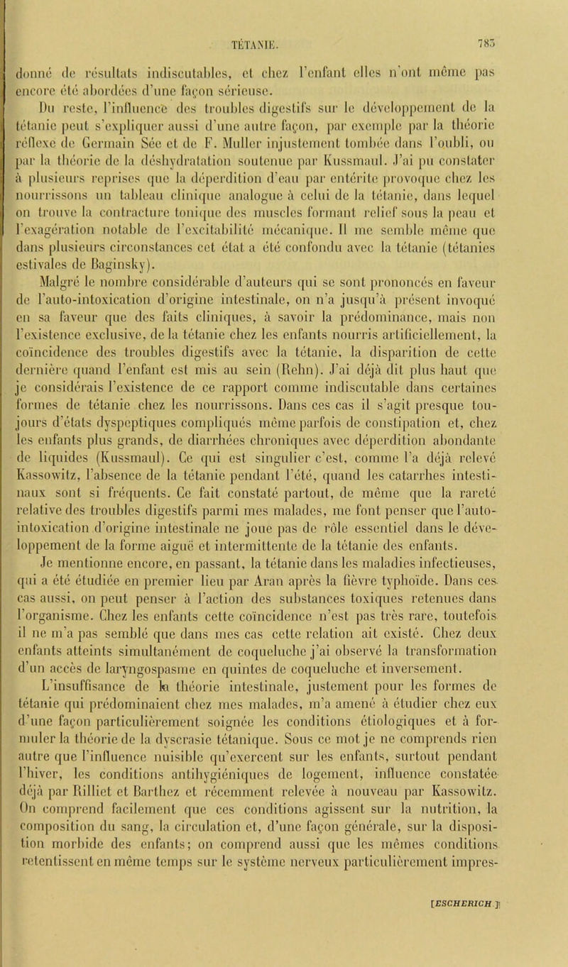 donno do resullals indisciitahlos, ct chcz rcnianl olios n'onl nioiric pas oncoro die alunddos d’linc l‘a(;on sdrioiiso. Du rosto, rinlliioncO dos lioublos digoslils sur lo ddvoloppoinoiiL do la (dlanio pout s’oxplirpior aiissi d’unc aidro layon, par oxoni[)lo par la tlidoric rdlloxe do Gormain Sdo ot do F. Muller injustoiiiont toiuhdc dans I’oubli, ou par la tbdorie do la ddsliydratation souteniie par Kiissinaul. .I’ai pu conslator a plusiours reprises cpio la dd[)crdition d’oan par entdrito |)rovo(pic cliez los nourrissons un tableau cliniquc analogue a celui do la tetanie, dans le([ucl on trouve la conlracturc loni([ue des muscles Ibrinant relief sous la peaii et rexagdration notable do rexcitabilite mdeanicpie. II me seinble ineiue quo dans plusiours circonstances cet dtat a dtd confondu avec la tdtanie (tdtanies estivales do Baginsky). Malgrd le nombre considdrable d’auteurs qui so sont prononcds en favour de I’anto-intoxication d’origine intestinalo, on n’a juscpi’a prdsent invoqud en sa favour que des faits cliniques, a savoir la prddominance, inais non rexistencc exclusive, dc la tetanie chez les enfants nourris artificiellenienl, la coincidence des troubles digestifs avec la tetanie, la disparition de cette derniere ([uand I’enfant cst mis au sein (Rehn). J’ai dcjii dit plus haut que jc considdrais I’existenco de ce rapport comiuc indiscutable dans certaines formes de tetanie chez les nourrissons. Dans ces cas il s’agit prcsqiie tou- jours d’etats dyspeptiques compliques menieparfois de constipation et, chez les enfants plus grands, de diarrhees chroniques avec deperdition ahondante de liquides (Kussmaul). Ce qui est singulier e’est, comme I’a tldjii releve Kassowitz, I’ahsence de la tdtanie pendant I’dte, quand les catarrhes intesti- naux sont si frdquents. Ce fait constatd partout, de meme que la rarete relative des trouhles digestifs parmi mes rnalades, me font penser quel’anto- intoxication d’origine intestinale ne joue pas dc role essentiel dans le ddve- loppement de la foniie aiguc et intermittente de la tetanie des enfants. ,Ie mentionne encore, en passant, la tetanie dans les maladies infectieuses, ([ui a etd etudide en premier lieu par Aran apres la fievre typhoide. Dans ces. cas aussi, on pent penser a Faction des substances toxiques retenues daus Forganisme. Chez les enfants cette coincidence n’est pas ties rare, toutefois il ne m’a pas semhld que dans mes cas cette relation ait existd. Chez deux enfants atteints simultanement de coqueluchc j’ai observe la transformation d’un acces de laryngospasme en quintes de coqueluche et inversenient. L’insuffisance de hi theorie intestinale, justement pour les formes dc tetanie qui predominaient chez mes rnalades, m’a amend a etudier chez eux d’une fagon particulierement soignee les conditions ctiologiques et a for- mulerla tbdorie de la dyscrasie tetanique. Sous ce mot je ne comprends ricn autre que Finflucnce nuisililc qu’exercent sur les enfants, surtout pendant Fhiver, les conditions antihygicniques de logernent, influence constatee deja par Rilliet et Barthez ct recemment rclcvde a nouveau par Kassowitz. On comprend facilcmcnt que ces conditions agissent sur la nutrition, la composition du sang, la circulation ct, d’unc faQon gendrale, sur la disposi- tion morhide des enhmts; on comprend aussi que les memes conditions retentissent en meme temps sur le systemc nerveux particulierement impres- lESCHERICH y.