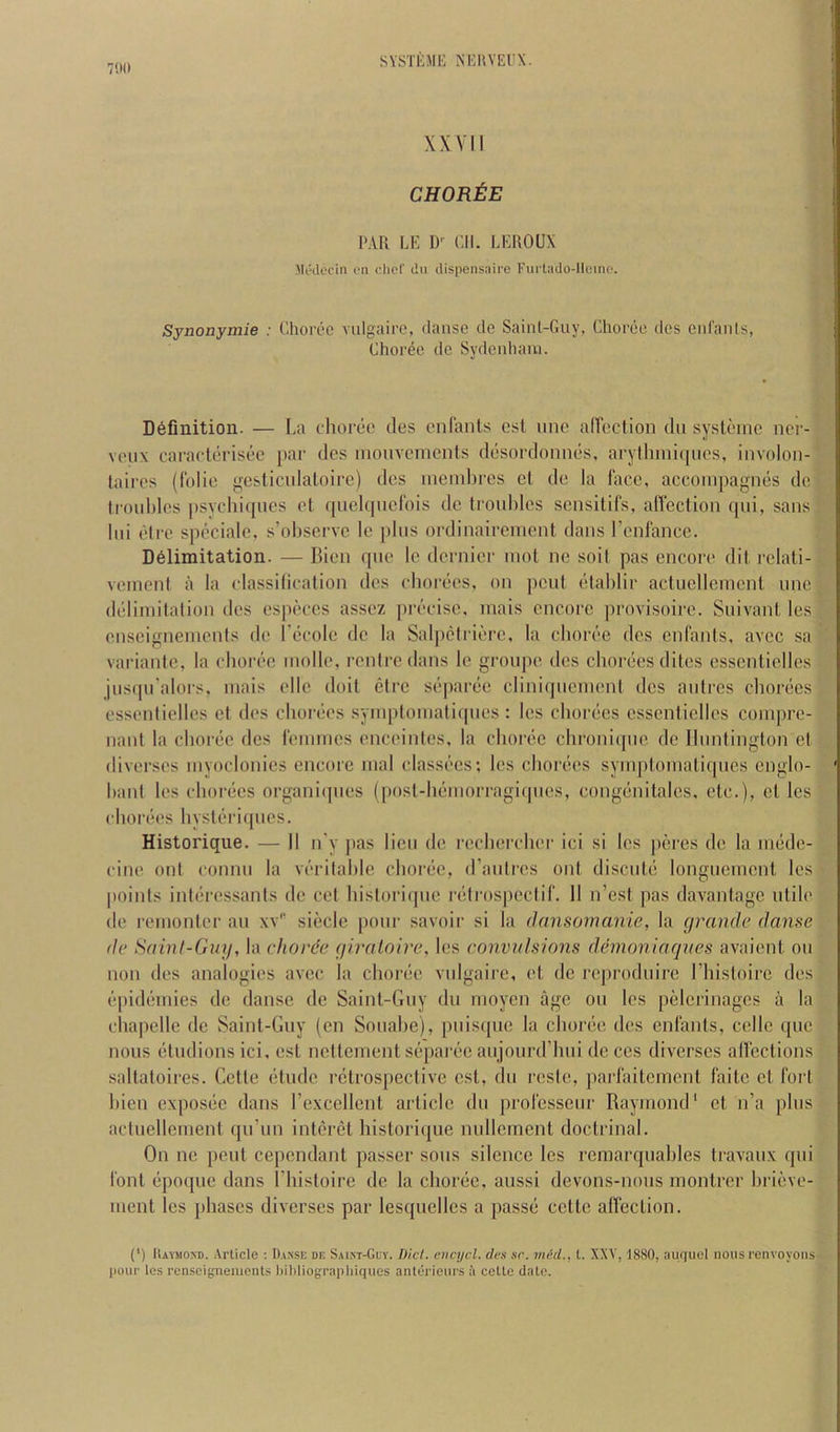 7110 # XXVII CHOREE PAR LE D'^ Cll. LEROUX -Mtyecin on did' du dispensaire Fiii tado-llcino. Synonymie : Ehort'C viilgairo, danse de Sainl-Guy, Choree dcs cid'aiils, Choree de Sydenhaiu. Definition. — La choree des enfants csl une alfection dn systeinc nei’- veux caraclerisee par des moiivements desordonnes, arythmicpies, iiivolon- laires (folie gesticidaloire) des meinbres el de la lace, accoiiipagnes de lroid)les |)sychi([ues et quekpiefois de ti'ouhles sensitifs, afiection qui, sans Ini elre spcciale, s’observe le pins ordinaireinent dans renlance. Delimitation. — Bien qne le dernier mot ne soil pas encore dil relali- vemcnl a la classilicalion dcs chorees, on pent elablir actuelleincnl nne deliinilalion des especcs assez precise, mais encore provisoire. Snivant les enscigneinenis de I’ccole de la Sal|)clrierc, la choree des enfants, avcc sa variantc, la choree molle, renlredans le gronpe des chorees elites csscnlielles jns(pi'alors, inais ellc doit elre se|)aree cliniqncinent des anlrcs cliorees essenlielles el des chorees syinptoinafiqncs : les chorees esscnticlles coinprc- nant la choree dcs leinmes enceintes, la choree chroniepic de Ihmtington el diverscs myoclonies encore mal classees; les choi’ces symptomatiqnes englo- hant les chorees orgainhpies (posl-hemorragicpies, congenitalcs, etc.), cl les chorees hystih'iqncs. Historique. — II n'y pas lien de rccherchei' ici si les peres de la mede- cine ont connn la verilalile choree, d’anlrcs onl discnle longncmcnl les points interessanls de cet historique relrospeclif. 11 n’est pas davantage utile de I'emonler an xv” sieclc ponr savoir si la dansomanie, la rjrande danse de Hainl-Guy, la chorde yiraloire, les convnlsions demoniaqnes avaient on non des analogies avcc la choree vnigaire, et de reprodnirc riiistoirc des e[)idemies do danse de Saint-Guy dn moycn age on les pelcrinagcs a la cha|)elle de Saint-Guy (cn Sonahe), puis(pie la choree dcs enfants, cede qne nous etndions ici, esl ncllement separee anjonrd’hni de ccs diverscs alfections sallatoires. Cette elude retrospective cst, dn reste, parhutement faitc et foi't bien exposec dans rexcellcnt article dn professenr Raymond* et n’a phis actnellcment cpi’iin intcrel historiijue niillcment doctrinal. On ne pent cependant passer sous silence les remarqnables Iravaux qui font epoque dans Idiistoire de la choree, aussi devons-nous montrer hrievc- ment les phases diverscs par lesqnelles a passe cettc affection. (') IlAVMOXD. .-Vrlicle ; Danse de S,n.NT-Guy. Did. encijcl. des sr. med., t. XXV, 1880, au/iucl nous renvoyons- liour les renseignenicnls l)ibliogi’apliiqiies anterieui's a cette dale.