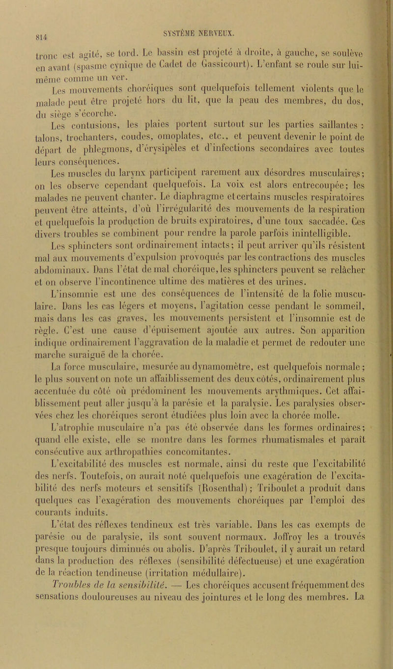 Ironc ost agile, sc lord. Le bassiii csl projclc a droilc, a gauche, sc soulovo en avaiil (spasmc cyni(pio dc Cadcl dc Gassicoiirl). L’enliml sc roulc sur lui- ineiiic coiiunc uu vcr. Lcs inouvcmenls chorciijucs soul qiiclqiicfois tcllenienl violcnts (pic Ic inaladc peiil elre projclc hors du lit, que la pcau des inembrcs, du dos, dll siege s’licorchc. Lcs contusions, lcs plaics portent surtont sur lcs parties saillantcs : talons, trochanters, condcs, oinoplates, etc., ct peuvent devenir Ic point dc depart dc phlegmons, d’l'rysipeles et d’infections sccondaires avec tonics lenrs const'qnenccs. Lcs muscles du larynx participent rarement anx desordres ranscnlaire^s; on les ohserve cependant qnelqncl'ois. La voix est alors cntrecoupec; lcs malades ne peuvent chantci’. Le diaphragme et certains muscles respiratoires peuvent elre atlcints, d’ou ririTgularitii des rnouvenients de la respiration et quclquclbis la production de bruits expiratoires, d’une toux saccad(3c. Ccs divers troubles se comhinent pour rendre la parole parfois inintclligible. Lcs sphincters sont ordinairement intacts; il pent arriver qu’ils resistent mal anx mouvements d’expulsion provoqims par les contractions des muscles ahdoniinaux. Dans I’ctat denial choriiiquc,les sphincters peuvent se relacher et on observe rincontinence ultiine des maliin-es et des urines. L’insomnie est une des consiiquences de rinlensitii de la folic muscu- laire. Dans les cas h'gers et nioycns, Tagitation ccsse pendant le sommeil, mais dans les cas graves, lcs mouvements persistent ct rinsomnie est de regie. C’est une cause (riquiisemcnt ajout(ic aux aulres. Son apparition indiipie ordinairement I’aggravalion dc la maladie et permet de redouter une marchc suraiguc de la cborf'e. La force musculaire, mesunie au dynamometre, est quclquefois normalc; le plus souventon note un alfaiblisscmcnt des deuxcohis, ordinairement plus accenimie du c6t(i oil [inidomincnt lcs mouvements arylhmicpics. Get affai- blissement pent aller jusqu’a la pari'sie et la paralysic. Les paralysics obscr- vees chez les chorei(pies seront ctudii’es plus loin avec la choibe inolle. L’alrophie musculaire n’a pas (itii observiie dans les formes ordinaircs; quand elle existe, elle se montre dans les formes rbumatismales et parait consciculive aux arthropatbies concornitantes. L’cxcitabilite des muscles est normale, ainsi du restc que Texcitabilite des nerfs. Toutefois, on aurait nol(3 quehpiefois une exagiiration de I’excita- l)ilit(3 des nerfs moteurs ct sensitifs {Rosenthal); Trihoulet a produit dans quclqucs cas rexagf'ration des mouvements choreirjues par Temploi des courants induits. L’elat des riillexes tendineux est tres variable. Dans lcs cas exempts dc pariisie ou de paralysie, ils sont souvent normaux. Joffroy les a trouviis presque toujours dimimuis ou aholis. D’apres Trihoulet, il y aurait un retard dans la production des retlexes (sensibilitti diifectueuse) et une exageration de la i‘(5action tendineuse (irritation imidullaire). Troubles de la sensibilile. — Les choriiiques accusent friiquemment des sensations douloureuses au niveau des jointures et le long des membres. La