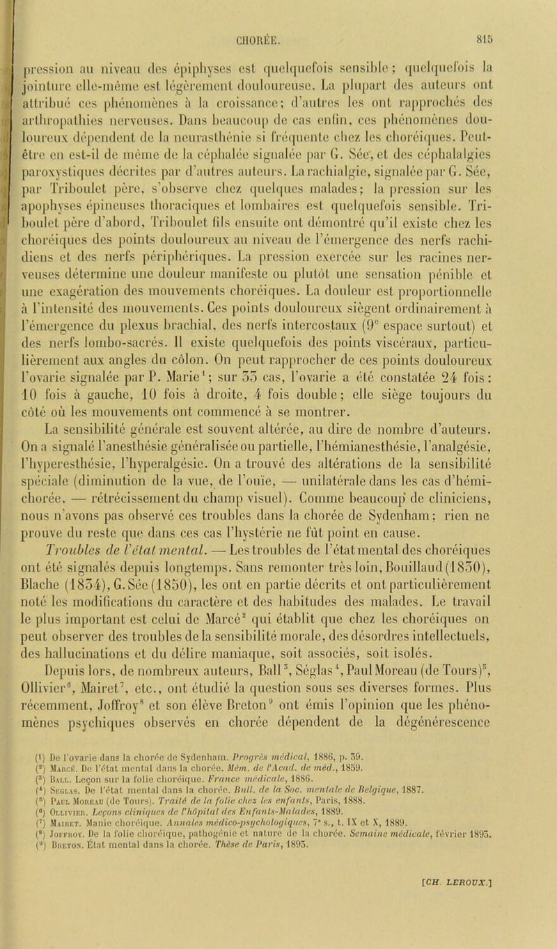 q jircssioii au niveau dcs cpipliyscs cst (juel([iierois sensible; ([uelqnelois la )( jointure elle-nieine cst legercinenl (loulonrensc. ba j)lin)art dcs auteurs out 8 attribue ces pbenomenes a la croissance; d’antres Ics out rapproebes des 6 arlbropatbies nervenses. Dans beauconp dc cas enlin. ces jibenomenes dou- )! lourenx dependent de la neuraslhenie si IVecpiente clicz Ics cboreiqnes. Peut- i etre on esl-il dc ineinc de la cepbalee signalec par G. Sec, ct des cephalalgies ,q paroxystiques decrites par d’autres auteurs. Laraebialgic, signaleepar G. See, (j par Triboulet perc, s'obscrve ebez qucbpies maladcs; la pression sur les i apophyses epineuses tboraciques et lond)aires cst quelquefois sensible. Tri- boulet pere d’abord, Triboulet tils ensuile out deinontre (ju’il existc ebez les clioreiqucs des points douloureux au niveau dc reincrgcnce dcs nerfs rachi- diens et des nerfs peripberiejues. La pression excrcee sur les racincs ner- rj veuses determine unc doulcur inanifeste ou plutot une sensation peniblc et I unc exageration des inouvenicnts choreiques. La doulcur cst proportionnellc i a Tintensite des niouveuients. Ces points douloureux siegent ordinairement a 1 remergcncc du plexus brachial, dcs nerfs intcrcostaux (9° espaee surtout) et des nerfs loinbo-sacres. 11 existc quelquefois des points visceraux, particu- liereinent aux angles du colon. On pent rap[)rocber de ces points douloureux Tovaric signalee par P. Marie*; sur 55 cas, I’ovarie a etc constatee 24 fois; 10 fois a gauche, 10 fois a droite, 4 fois double; elle siege toujours du cote ou les inouvements out commence a se montrer. La sensibilite generale est souvent alterce, au dire de nombre d’auteurs. On a signale I’anesthesie generaliseeou partiellc, Pbemianesthesie, Tanalgesie, I’hyperesthesie, ITiyperalgesic. On a trouve des alterations de la sensibilite speciale (diminution de la vue, de I’ouie, — unilaterale dans les cas d’hemi- choree. — retrecissement du champ visuel). Comme beaucoup de cliniciens, nous n’avons pas observe ces troubles dans la choree dc Sydenham; rien ne prouve dn restc quo dans ces cas I’hysterie ne fut point en cause. Troubles de I'cHat mental. — Les troubles de I’etat mental des choreiques ont etc signales depuis longtemps. Sans remonter tres loin, Bouillaud(1850), Blache (1854), G. See (1850), les ont en partie deceits et ont particulicrement note les modifications du caractere et des habitudes des maladcs. Le travail le plus important est celui dc Marce^ qui etablit que ebez les choreiques on pent observer des troubles dela sensibilite morale, desdesordres intellectuels, des hallucinations et du delire rnaniaque, soit associes, soit isoles. Depuis lors, de nombreux auteurs, BalP, Seglas^, Paul Moreau (de Tours)®, Ollivier®, Mairet’, etc., ont etudie la question sous ses diverses formes. Plus recemment, .lolfroy® et son eleve Breton® ont emis I’opinion que les pbeno- menes psycbicpies observes en choree dependent de la degenerescence (') De I'ovarie dans la chordc de Sydenham. Pru(jrAs medical, 1886, p. 59. (*) Mauck. De I’dlat mental dans la choree. Mem. dc I'Acad. de med., 1859. (’) Bai.1.. Legon sur la I'olie choreiqiie. France medicnle, 1886. (*) Skgi.as. De I’dtat mental dans la choree. Bull, de la Sue. menlale de Belgique, 1887. (q Paul .Moreau (do Tours). Train de la folic dies les enfnnls, Paris, 1888. (“) Oi.LiviEii. IjCfons cliniques de ThOpilal dcs Enfnnts-ilalades, 1889. (’) Maihet. Manio choreif|ue. Annales medico-psychologiqnes, 7* s., t. IX et X, 1889. (®) JoFFuov. Do la I'olie choreiriue, patho(fenie et nature do la chordo. Semaine medicale, fevrior 1893. () Dueto.n. Etat mental dans la clioree. These de Paris, 1893.