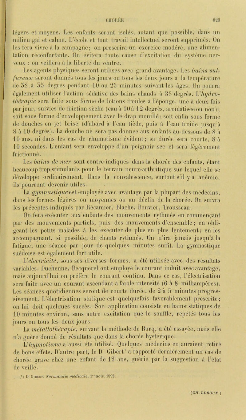 CIlOltUK 8‘20 lowers cl luoycns. Los cnlanls scroiil isolcs, aiilaiil qiie possible, dans un milieu gai el ealnie. L'eeole el loul Iravail inlcllccliiel sci'oiil siipprimes. Un les fera vivre a la eampagne; on preserira nn excrcicc niodere, nne aliincn- lalion reconl'ortanle. On evilcra loule cause d'excilalion (In systi'inc ncr- veux : on veillera a la liheriL' dn venire. Les agenls physitpies seronl ulilisesavec grand avanlage. Les haivs svl- fureiix seronl donnes Ions les jours on Ions les deux jours a la leinpiiralnre de oti a 7)5 degrc's pendanl 10 on i25 minnles snivanl les ages. On ponrra ('galeinenl uliliser I’aclion S(3(lalivc des bains ebands a .38 degri^s. Vhydro- Iherapie sera taile sous ibrmo de lolions IVoides a r(>pongc, nne a deux Ibis par jour, suivies de friclion scebe (ean a 10a 02 degres, aronialisee on non); soil sons lormc d’envcloppenienl avec le drap moiiillci; soil cniin sons forme do douches en jel brist; (d’abord a I’can liede, puis a I’ean froide jnscpi’a <S a 10 dcgr(2s). La douche ne sera pas donneo anx enfanls an-dessons de 8 a 10 ans, ni dans les cas de rimmalisme (‘videnl; sa dur(j!C sera courle, 8 a 10 sccondes. L’enfanl sera enveloppe (I’un peignoir sec el sera Ic'geremenl friclionn(’\ Les bains de mer soul conlre-indicpms dans la chor(3c des enfanls, etanl beauconplrop stimulants pour le terrain ncuro-arlhritique snr lequel elle sc dtiveloppe ordinairement. Dans la convalescence, surlout s’il y a aimmie, ils pourront devenir utiles. La gijmnasliqueesl employ(3C avec avanlage par la plupart des m(^decins, dans les formes l(*geres on moyennes on an dticlin de la chorde. On suivra les pr(3ceptes indiques par Recamier, Blache, Bouvier, Trousseau. On fera excicuter aux enfanls des mouvements rylhnuis en commengant par des mouvements paiTicls, puis des mouvements d’ensemble ; en obli- geant les petits malades a les exiicuter de plus en plus Icntcment; en les accompagnant. si possible, de chants rythnuis. On n’ira jamais jusqu’a la fatigue, line siiance par jour de quelqucs minutes suffit. La gymnastique simdoise est (•galement fort utile. Veleclricile, sous ses diverses formes, a (itd utilisee avec des n^sultats variables. Duchenne, Becquerel out employe le courant induit avec avanlage, rnais aujourd'bui on pibfere le courant continu. Dans ce cas, Fiilectrisation sera faite avec un courant ascendant a faible intensitii (6 a 8 milliamperes). Les s(>anccs quotidiennes seronl de courte durcie, de 2 a 5 minutes progres- sivement. LTdcctrisation statique est quelquefois favorablemcnt prescrite; on Ini doit quelques succes. Son application consiste en bains staticpies de 10 minutes environ, sans anlre excitation que le souflle, repcjtiis tons les jours oil tons les deux jours. La metallothdrapie, siiivant la methode do Burq, a (ilii essayee, inais elle n’a guere donnd de resultals que dans la choree hystiudqiie. Vhypnolisme a aussi (itii utilise. Ouebpies medecins en anraient retire de bons clTets. D’aulre ])art, le D’’ Giberl' a rappoiTe dernierement un cas de choriic grave cliez line enfant de 12 ans, guiirie par la suggestion a I’l^tat de veille. (') D' GiBKiii. Sorinandie inidicalc, 1 aoiH 1892.