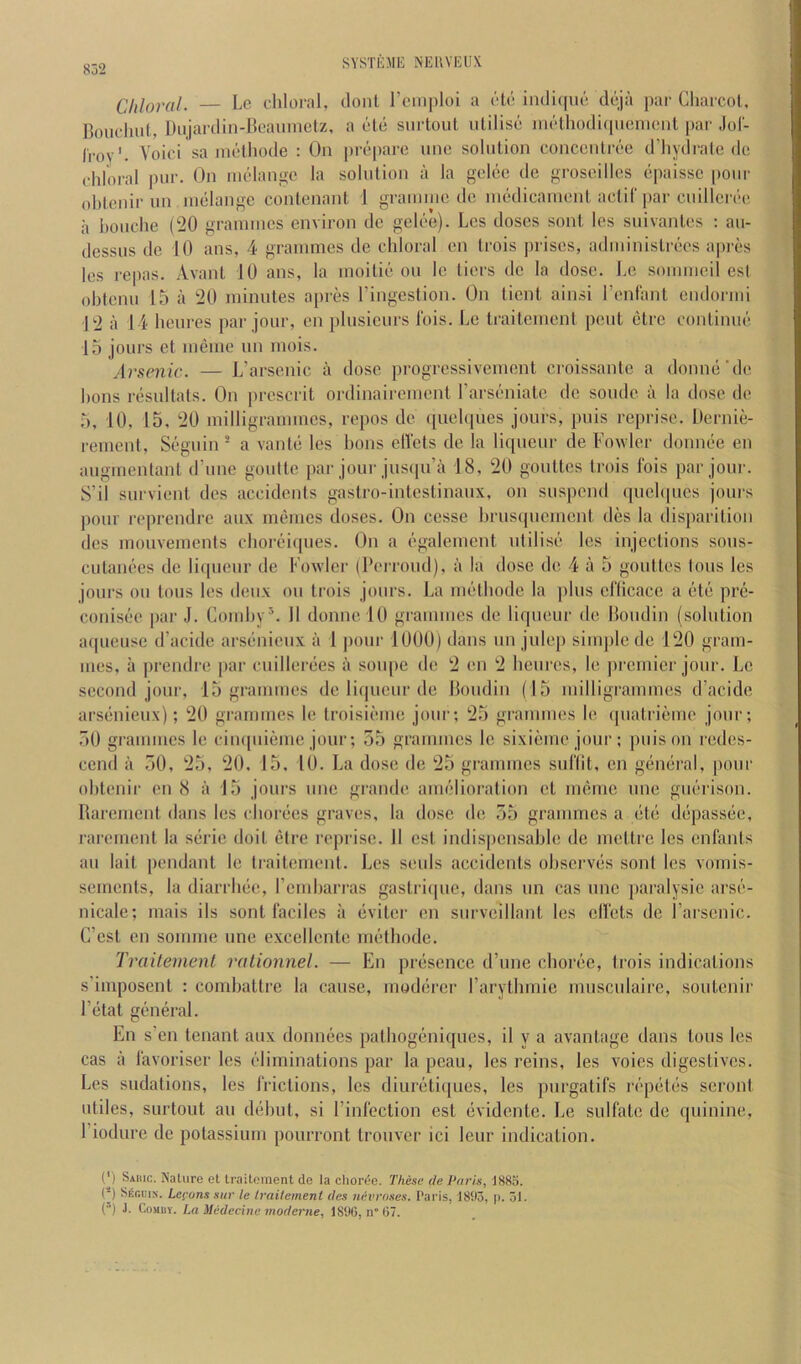 Chloral. — Lc chloral, tloiil rcinploi a clc iiKliquc dcja par Charcot, Bouclnit, Diijardin-Jloaiiinetz, a ole surtout utilise methodicpienient (>ar Jol- I'roy'. Voici sa iiiethode : On [)reparc une solution concentree d’hydi'ale de chloral i)ur. On mtdange la solution a la gelcc de grosoillcs epaisse pour ohtenir un inelange contenant 1 grauuuc do luedicamcnt actif par cuillei ee a houche (20 grannucs environ dc gelee). Lcs doses sont Ins suivantes : au- dessus de 10 ans, 4 grammes de chloral en trois prises, administrees a|)i-es les repas. Avant 10 ans, la moilie on le tiers de la dose, he soiuiueil esl ohtenu 15 a 20 minutes apres I’ingestion. On tient ainsi I’enfant endormi 12 :i 14 heures par jour, en plusieurs Ibis, he traitement pent etre continue 15 jours et meme un mois. Arsenic. — h’arsenic a dose progressivement ci-oissante a donne'de hons resultals. On prescrit ordinairement harseniate dc soiule a la dose dc 5, 10, 15, 20 milligrammes, repos de ([iiehpies jours, puis reprise. Dernie- rement, Seguin ® a vante les hons ell'cts de la liqueur de howler dounee en augmenlant d’une goufte par jour jusipi’a 18, 20 gouttes trois Ibis par join-. S’il survient dcs accidents gastro-intestinaux, on suspend quchpies jours pour reprendre aux memes doses. On ccsse hrusquement des la disparitioii dcs mouvements choreicpies. On a egalement utilise les injections sous- cutanees dc liqueur de Fowler (Perroud), a la dose de 4 a 5 gouttes tons les jours oil tons les deux on trois jours, ha methode la plus eflicace a etc pre- conisee par J. Gomhy*- H donnelO grammes de liqueur de Boudin (solution aqueusc d’acide arsenieux a 1 |)our 1000) dans un julej) simple dc 120 gram- mes, a prendre |>ar cuillerees a soupe de 2 en 2 heures, le premier jour, he second jour, 15 grammes de liqueur de Boudin (15 milligrammes d’acide arsenieux); 20 grammes le troisieme jour; 25 grammes le quatriemo jour; ,50 grammes le ciu([uieme jour; 55 grammes le sixieme jour; puis on redcs- cend a 50, 25, 20, 15. 10. ha dose de 25 grammes sul’lit, en general, pour ohtenir en 8 a 15 jours une grande amelioration ct meme une guerison. Baremcnt dans les chorees graves, la dose de 55 grammes a ete depassee, rarement la serie doit etre reprise. 11 est indispensable dc mctlrc lcs cnl'ants au lait pendant le traitement. hes seuls accidents observes sont lcs vornis- sements, la diarrhee, rcmhari’as gastriipie, dans un cas une paralysic arse- nicale; mais ils sont laciles a eviter en surveillant les ell'ets de I’arscnic. C’cst en somme une exccllcnte methode. Traitement rationnel. — En presence d’unc choree, trois indications s’imposent : comhattre la cause, moderer I’arythmie musciilaire, soutenir I’etat general. En s’en tenant aux donnees pathogeniques, il y a avantage dans tons les cas a I'avoriser les eliminations par la peau, les reins, les voies digestives, hes sudations, les IVictions, lcs diureti(|ues, les purgatifs repetes scront utiles, surtout au dehut, si I’inlection est evidente. he sulfate de quinine, I’iodure de potassium pourront trouver ici leur indication. (') Sahic. Nature et traitoraent de la choree. These de Pnris, 1885. (*) Seguin. Lecons sur le traitement des nevroses. Paris, 1893, p. 51. (’) J. CoMuv. La Mcdecine moderne, 18tK5, n”(57.