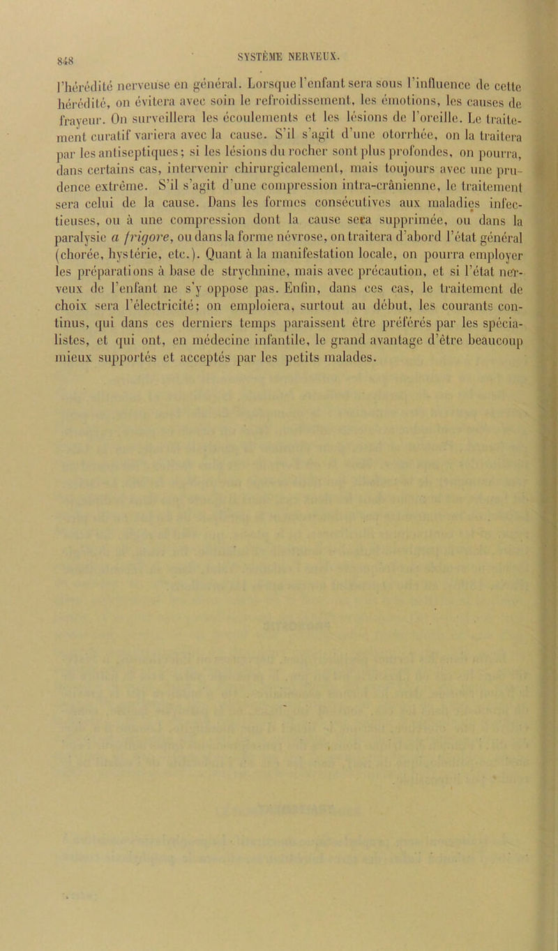 rheredilc ncrvcusc cn general, Lorsqne I’cnfant sera sons rinllucnce do celte heredile, on evitera avec soin le relVoidisscineni, les emotions, Ics causes do frayeur. On snrvcillcra les ecoulements el les lesions de Toreille. Le traile- ment curalif variera avec la cause. S’il s’agit d’une otorrliee, on la trailera par lesantiseptiques; si les lesions du rocher son! plus prolbndes, on pourra, dans certains cas, intcrvenir chirurgicalement, inais toujours avec une pru- dence extreme. S’il s’agit d’une compression intra-cranienne, le traitement sera celui do la cause. Dans les formes consecutives aux maladies infec- lieuses, on a une compression dont la cause sera supprimee, ou dans la paralysie a frigore, ou dans la forme nevrose, on traitera d’abord I’etat general (choree, hysteric, etc.). Quant a la manifestation locale, on pourra employer les preparations a base de strychnine, mais avec precaution, et si I’etat nefr- veux de I’enfant ne s’y oppose pas. Enfin, dans ces cas, le traitement de choix sera I’clectricite; on emploiera, surtout an debut, les courants con- tinus, (jui dans ces derniers temps paraissent etre preferes par les specia- listes, ct qui out, en medecinc infantile, le grand a vantage d’etre heaucoup mieux supportes et acceptes par les petits malades.