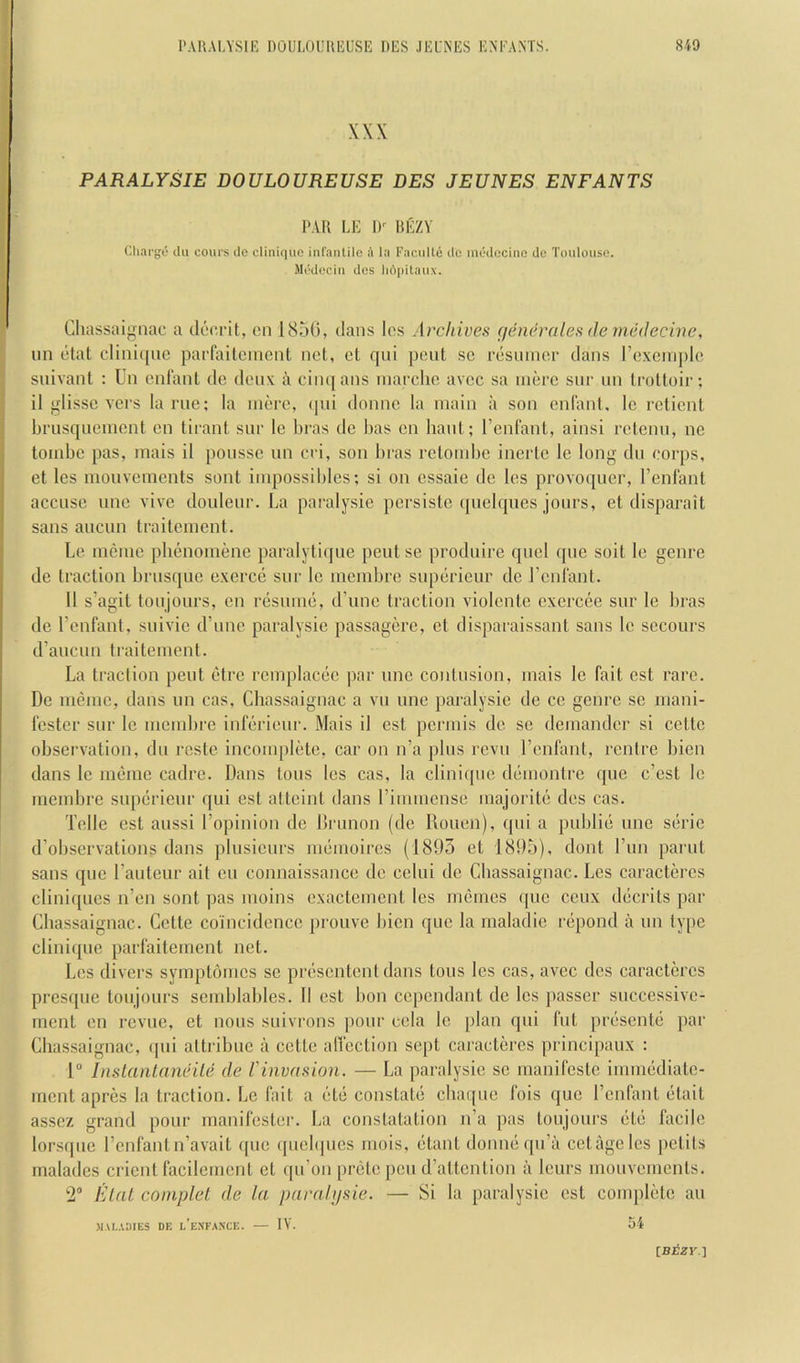 XXX PARALYSIE DOULOUREUSE DES JEUNES ENFANTS PAR LE I)^ BEZV Cliarge ilu cours tie cliniquo infantilo A l:i Faciilte ilc inodccinc do Toulouse. Mi'dociii dos Ii6i)itaux. Cliassaigiiac a docrit, on 1850, dans los Archives (jenerales <le medecine, nn etal cliniqne paffaitcinent not, ct qni pout sc rosuiner dans rcxenqile suivant : Un onl'anl do donx a ciiu[ans inarclio avcc sa more snr nn irolloii-; il glissc vers lame; la more, (pii domic la main a son onl'ant. le retient briisqnomcnt on tirant snr le bras do lias on bant; I’enfant, ainsi retenn, no tombe pas, mais il ponssc nn cri, son bras rclombe inerlc le long dn corps, et les monvements sont impossibles; si on cssaie do les provoqncr, I’enfant accuse nne vive donlenr. La paralysie jicrsistc ([iielqnes jonrs, et disparait sans ancun traitement. Le meme plienomene paralytiqne pent se prodnire qncl (pie soit le genre de traction brusque exerce snr le membre snpeirieur dc renlant. 11 s’agit tonjonrs, cn rcisnnui, d’unc traction violcntc excrcce snr le bras de I’enfant, snivic (rune paralysie passagere, et disparaissant sans le scconrs d’anenn traitement. La traction pent (itre remplacde par nne contusion, mais le fait est rare. De meme, dans nn cas, Clias.saignac a vn nne paralysie de ce genre se mani- fester snr le membre infiirienr. Mais il est permis dc se demander si cettc observation, dn rcste incomplete, car on n’a pins revn I’enfant, rentre bien dans le indmie cadre. Dans tons les cas, la cliniqne demonlre qnc e’est le membre snperienr qni est attcint dans rimmense majorite des cas. Telle est anssi Topinion de Drnnon (de Ilonen), qni a pnblib nne scirie d’obscrvations dans pinsienrs memoires (1895 et 1895), dont I’nn parnt sans qne Tantenr ait en connaissance dc cclni de Cbassaignac. Les caractercs cliniqncs ii’en sont pas moins cxactemenl les memes cpie cenx ddcrits par Cbassaignac. Cette coincidence pronve bien qne la maladie nipond a nn type cliiii({ne paiTaitement net. Les divers syinpb'nnes se prcisentcnt dans tons les cas, avec des caractercs presqne tonjonrs semblables. II est bon cependant dc les ]iasser snccessivc- rnent en revne, et nous snivrons pour cola le [ilan qni fnt prc'sentb par Cbassaignac, (pii attribnc a cette affection sept caractercs principanx : 1 InsLantan&ile de I'invasion. — La paralysie sc manifestc inmi(idiatc- ment apres la traction. Le fait a (itd constate cbaqne fois qne Tcnfant dtait assez grand pour manifester. La constatation n’a pas tonjonrs (ltd facile lorsipie I’cnfantn’avait (pie (jncbpies mois, etant donmiqn’a cetagelcs jictits maladcs crient facilement et qn’on pr(3tc pen d’attention a lenrs monvements. ‘2® Elnl complet de la paralijsie. — Si la paralysie est complete an MALADIES DE l’eXFANCE. IV. 54