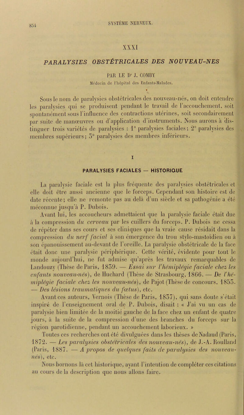 85i XXXI PARALYSIES OBSTtTRICALES DES NOUVEAU-NES PAR LE J. COMBY JU'dccin de I’lidpilal des Enl'anls-Malades. Souslenoin de paralysies obstotricalcs des nouveau-nes, on doit cnlcndi’c les paralysies qui se produisent pendant le travail de raccoucliemcnt, soit spontaneinent sons I’inlluence des contractions uterincs, soit secondaireinent par suite de inanceuvres on d’application d'instruments. Nous aurons a 'dis- linguer trois varietes de paralysies : 1“ paralysies faciales; 2 paralysies des ineinbres superieurs; 5“ paralysies des niembres infericnrs. I PARALYSIES FACIALES — HISTORIOUE La paralysie faciale est la plus freqiiente des paralysies obstetricales et elle doit etre aussi ancienne ([ue le forceps. Cependant son histoire est de date recente; elle ne I'einonte pas an dela d’nn siecle et sa patbogenie a etc ineconnuc jnscpi’a P. Dubois. Avant lui, les accouclieurs admettaient quo la paralysie faciale etait due a la compression du cerveau par les cuillcrs du forceps. P. Dubois nc cessa de repeter dans ses cours et ses clini([ues que la vraie cause residait dans la compression dii nerf facial a son emergence du trou stylo-mastoidien on a son epanouissemcnt au-devantde I’oreille. La paralysie obstetricale de la face etait done unc paralysie peripberique. Cette verite, evidente pour tout le monde aujourd’hui, ne fut admise ([u’apres les travaux remarquables de Landouzy (These de Paris, 1859. — Essai sur llicndplecjie faciale chez les enfanls nouveau-nes), de Iluchard (These de Strasbourg, 1866. — De I'he- miplegie faciale chez les nouveau-nes), de Pajot (These de concours, 1855. — Des Idsions Iraumaliques du fcelus), etc. Avant ces auteurs, Vernois (These de Paris, 1857), qui sans doute s’etait inspire de renseignement oral de P. Dubois, disait : « J’ai vu un cas de pai'alysie bien limitee de la moitie gauche de la face chez un enfant de quatre jours, a la suite de la compression d’une des branches du forceps sur la region parotidienne, pendant un accouchement lahorieux. » Toutes CCS recherches out etc divulguecs dans les theses deNadaud (Paris, 1872. — Les paralysies obstetricales des nouveau-nes), de J.-A. Roulland (Paris, 1887. —A propos de quelques fails de paralysies des nouveau- nes), etc. Noushornons la cct historique, ayant I’intcntion de completer ces citations au cours de la description que nous allons fairc.