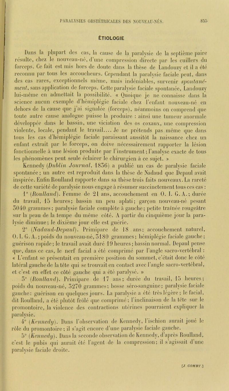 Etiologie Dans la pl,npart dos cas, la cause do la paralysie dc la scj)Ueme ])aire l•esul^e, chcz le nonveau-ne, d’unc coinpi'ession direclc par les cuillers dii lorceps. Ce fait cst mis hors dc doulc dans la these dc Landonzy et il a etc reconnn ])ar tons les acconchenrs. Ccpendant la paralysie faciale pent, dans dcs cas rares, exceplionnels inenie, inais indeniahles, snrvenir spontane- sans application dc lorceps. Cette paralysie facialc spontanee, Landonzy Ini-ineine en adincttait la possihilite. « Qiioiquc jc nc connaissc dans la science aucnn exeinple d’heiniplegie faciale chez renfant nonveau-ne en dehors de la cause quc j’ai signalec (forceps), neamnoins on comprend qiie toute autre cause analogue pnisse la prodnirc : ainsi unc tuincnr anormalc developpec dans le hassin, nne viciation dos os coxanx, one compression violcnte, locale, pendant le travail le nc pretends pas memc (pie dans tons les cas d’hfmiipk'gie faciale paraissant aussitot la naissance chcz iin enfant extrait par le forceps, on doive iKicessairement rapportcr la liision fonclionnellc a nne lesion prodiiitc par rinstrument; I’analyse exacte dc tons les ])henomencs pent senle (3clairer le chiriirgien a ce snjet. » Kennedy [Dublin Journal, 1856) a public un cas de paralysie facialc spontaiKie; un autre est reproduit dans la these de Nadand que Depaul avait inspin?e. EnfinRoulland rapporte dans sa these trois faits nouveaux.La rarete de cette varif'tii de paralysie nous engage ii resumer succinctement tons ces cas : 1“ [Roulland). Femme de 21 ans, accouchement en 0. 1. G.A.; diirf'c dn travail, 15 heures; hassin nn pen aplati; garfon nonvean-ne pesant 5040 grammes; paralysie faciale compliite a gauche; petite traiiKie rongcatre sur la peau de la tempe dn memo ciitij. A jiartir dn cinquieme jour la para- lysie diminue; le dixieme jour ellc est giuiric. 2 [Nadaud-Depaul). Primiparc dc 18 ans; accouchement naturcl, O.I. G. A.;poids du nouveau-ne, 5180 grammes; luimiplegie faciale gauche; giKirison rapide; le travail avait durd 19 heures; hassin normal. Depaul pense que, dans ce cas, le nerf facial a (jt(j comprimd par I’angle sacro-vertehral : « L’enfant sc preisentait en premiere position du sommet, c’dtait done le cotf' latiiral gauche dc lat(3te qui se trouvait en contact avec I’angle sacro-vcrUdu'al, et e’est en elfet ce cote gauche qui a etc; paralys(3. » 5“ {Roulland). Primipare de 17 ans; durije du travail, 15 heures; poids du nouveau-nd, 5270 grammes; hossc sero-sanguine; paralysie faciale gauche: giuM’ison en quelqucs jours. La paralysie a (jt(3 tres h'gerc; lelacial, (lit Roulland, a (Ht! plutot fnjld quc couquauu); I’inclinaison de la tete sur le promontoirc, la violence des contractions iiG-rincs pourraient expliquer la paralysie. 4® {Kninedtj). Dans I’ohscrvation de Kennedy, I’ischion aurait joud le role du j)rornontoirc; il s’agit encore d’nne paralysie laciale gauche. 5® (Kennedij). Dans la scconde observation dc Kennedy, d’apres Roulland, e’est le pnhis ({ui aurait (Hd I’agcnt dc la compression; il s’agissait d’unc paralysie faciale di'oitc.