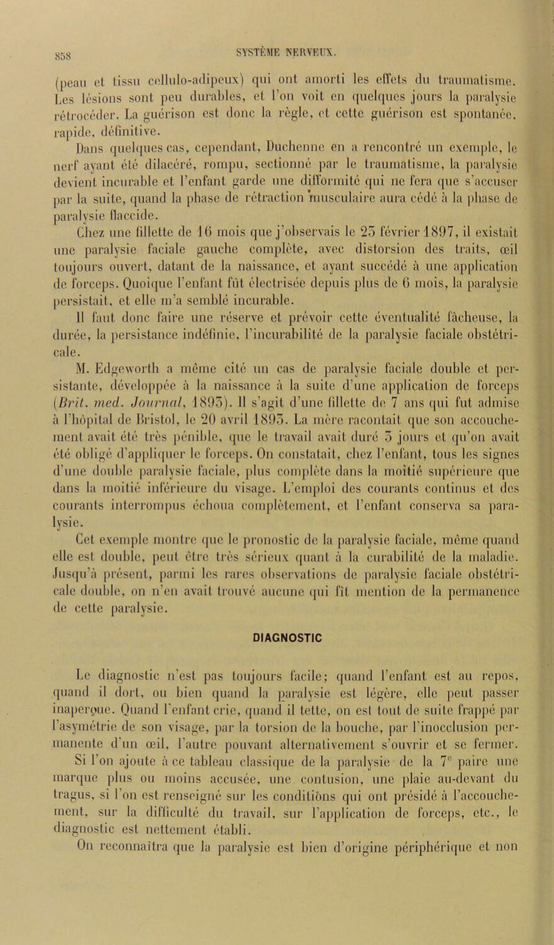 SYSTKME NEUVKIIX. (pcau et fissii cellulo-adipeiix) qui ont ainorti les diets du traimiatisnic. Les lesions sont pen durables, et Ton voit en quelques jours la paralysie retroceder. La guerison est done la regie, et cette guerison est spontanee, rapide, definitive. Dans qnelqnescas, cependant, Duchenne en a rencontre un excinple, Ic nerf ayant ete dilacere, rompu, sectionne par le traunialisiue, la paralysie devient incurable et I’enfant garde une diUbrinite qui ne Icra que s’accuser par la suite, quand la phase de retraction rnusculairc aura cede a la phase de paralysie llaccide. Chez une lillette de 16 inois que j’ohservais le 25 fevrierl897, il existait line paralysie faciale gauche complete, avec distorsion des traits, ceil toujours ouvert, datant de la naissance, et ayant succede a une application de forceps. Qiioique I’enfant fut idectrisee depuis plus de 6 mois, la paralysie persistait, et elle ni’a semble incurable. 11 laut done faire une reserve et prevoir cette eventualite laclieuse, la duree, la persistance indefinie, rincurabilitc de la paralysie faciale obstetri- cale. M. Edgeworth a meme cite un cas de paralysie faciale double et per- sistante, developpee a la naissance a la suite d’une application de forceps {Brit. med. Journal, 1895). 11 s’agit d’une fillette de 7 ans qui fut adinise a riiopital de Dristol, le 20 avril 1895. La mere racontait que son accouche- ment avait etc tres penible, que le travail avail dure 5 jours et qu’on avail ete oblige d’appliipier le forceps. On constatait, chez I’enfant, tons les signes d’une double jiaralysie faciale, plus complete dans la inoitie superieure que dans la moitie inferieure du visage. L’emploi des courants continus et des courants interrompus echoua conqdetement, et I’cnfant conserva sa para- lysie. Get exemple montre que le pronostic de la paralysie faciale, meme quand elle est double, pent ctre tres serieux ([iiant a la curabilite de la maladie. Jusqu’a present, parini les rares observations do paralysie faciale obstetri- cale double, on n’en avait Irouve aucune qui fit mention de la permanence de celte paralysie. DIAGNOSTIC Le diagnostic n’est pas toujours facile; quand I’enfant est au repos, quand il doit, on bien quand la paralysie est legere, elle pent passer inaperpue. Quand I'enfantcrie, quand il totte, on est tout de suite frappe par I’asynietrie de son visage, par la torsion de la bouche, par I’inocclusion per- inanente d’un ceil, I’autre pouvant alternalivement s’ouvrir et se fermer. Si Ton ajoute ii ce tableau classi([ue de la paralysie de la 7“ paire une marque plus ou moins accusee, une contusion, une plaie au-devant du tragus, si Ton est renseigne sur les conditions qui ont preside a I’accouchc- menl, sur la difficulte du travail, sur I’application de forcejis, etc., le diagnostic est nettement etabli. On reconnaitra que la paralysie est bien d’origine peripheriquo et non