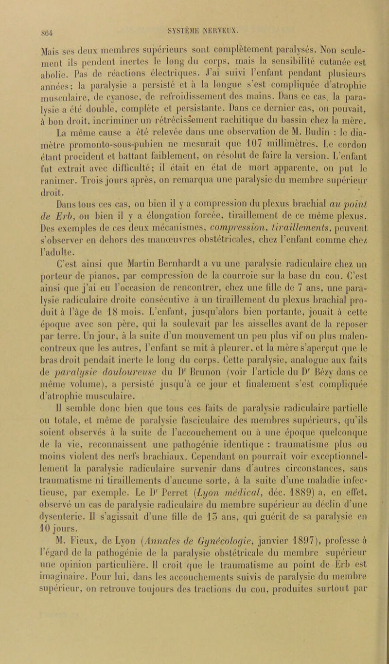 Mais SOS deux nicnibros suporieurs sont coinplolcmcnl paralyses. Non sculc- nicnt ils pendent inertes le long dii corps, inais la scnsibilite culanec cst aholie. Pas do reactions electiitpies. J’ai suivi I’cnlant pcmdant plnsicnrs annecs; la paralysie a pcrsiste ct a la longue s’est coinplitpiec d’atro[)hie ninscnlairc, de cyanosc. de relVoidissenient des mains. Dans cc cas, la paia- lysie a cle double, complete et persistante. Dans ce dernier cas, on ponvait, a bon droit, incrimincr nn retrecisscment racbitiqne dn bassin chez la mere. La meme cause a etc relevee dans une observation de M. Dndin ; le dia- metre promonto-sous-pubien no mesurait quo 107 millimetres. Le cordon etant procident et battant taiblement, on resolut de faire la version. L’enlant Tut extrait avec difliculte; il etait en etat de mort apparenlc, on put le ranimer. Trois jours apres, on remarqua une paralysie dn membre superieur droit. Dans tons ces cas, on bien il y a compression du plexus brachial au point de Erh, ou bien il y a elongation I’orcee, tiraillement de cc meme plexus. Des exemples de ces deux mecauismes, compression, tiraillemenls, peuveut s’observer en dehors des manceuvres obsUHi icales, chez I’enfant comine chez Padulte. C’est ainsi (pie Martin Bernhardt a vu une paralysie radiculaire chez un porteur de pianos, par compression do la courroie snr la base du cou. C’est ainsi que j’ai eu I’occasion de rencontrer, chez une tille de 7 ans, une para- lysie radiculaire droile consi!“cutive a un tiraillement du plexus brachial pro- duit a Page de BS mois. L’enlanl, jus(|u’alors hicn portanle, jouait a cette (•poque avec son pere, ipii la soulevait |)ar Ics aissellcs avant de la reposer par terre. Un jour, a la suite d’un mouvement un [leu plus vii' ou plus uialen- contreux (pic les aiitres, I’cnrant sc mit a pleui ei’, ct la mere s’apei‘(;ut ([uc le bras droit pendait inerte le long du coi'ps. Cette paralysie, analogue aux faits de pcu'dlifsie doidoureuse du If Brunon (voir I’article du I)'' B(!zy dans ce iu(}me volnmc), a pei’sisti!! jus([u’a ce jour ct linalcment s’est coiupliqmie d’alrophie musculaire. II scmble done bien (pie tons ces fails de jiaralysic radiculaire partiellc ou totale, et meme de paralysie fasciculaire des nicmbres sup(3rieurs, qu’ils soient observijs a la suite de raccouchemcnt ou a une (ipoque (piclconque de la vie, reconnaissent une patbog(*nie identi(juc : traumatisme plus ou moins violent des nei fs brachiaux. Cependant on pourrait voir cxccptionncl- lemcnt la paralysie radiculaire survenir dans d’autres circonstances, sans traumatisme ni tiraillements d’aucunc sorte, a la suite d’une maladic infec- tieuse, par cxemplc. Le I)''Ferret (Lyon medical, dec. 1889) a, en clfct, observ(> un cas de paralysie radiculaire du membre sup(irieur au d(3clin d’une dysenteric. Il s’agissait d’une Idle do 15 ans, qui gu()rit de sa paralysie en lU jours. M. Fieux, de Lyon (Annales de Gynecoloyie, janvicr 1897), professc a i’egard de la pathog(3nie de la paralysie obst(3tricalc du membre supiirieur une opinion particuliere. 11 emit que ic traumatisme au point de Frb cst imaginaire. Pour lui, dans les accoucheinents suivis de paralysie du membre sup(irieur, on rctrouve toujours des tractions du cou, produites surtout par