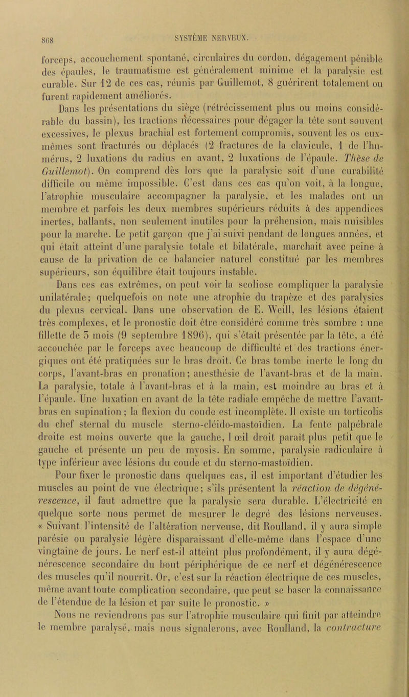 forceps, accoiiclieineiil sponlano, circulaires dii coi'don, degagement peiid)le dcs cpaulcs, le Iraiunalisinc esl generalemcnl iidnime el, la paialysie esi, curable. Sur 12 de ccs cas, reiinis par Guilleinol., 8 guerirenl. lotaleiueiit ou furcnl rapi den lent an nil lores. Dans les presenlations du siege (retrecissenient pins ou inoins conside- rable du liassin), les tractions necessairos pour degager la tetc soul sonvent cxcessivcs, Ic plexus brachial est Ibrteinenl comproinis, souvent les os eux- incines sont fraclures ou deplaces (2 fractures de la clavicide, 1 de rim- inerus, 2 luxations dn radius en avant, 2 luxations de repaule. Th^se de Guillemot). On coniprend des lors ipie la paralysie soit d’nne enrabilile diflicile ou incine impossible. C’est dans ces cas qn’on voil, a la longue, I’atropbie inuscnlairc accoinpagner la paralysie, et les inaladcs out un ineinbre et parfois les denx ineinbrcs superieurs reduils a des ajipendices inertes, ballants, non sculeincnt inuliles pour la prehension, rnais luiisibles pour la inarclie. Lc petit gar(;on que j'ai suivi pendant de longues annecs, et qui elait altcint d'une paralysie totale et bilaterale, inarchait avec peine a cause de la privation de ce balancier naturel constitue par les rneinbres superieurs, son eipiilibre elait toujonrs instable. Dans ces cas extremes, on pent voir la scoliose compliquer la paralysie unilaterale; quelquefois on note une atrophie du trapeze et dcs paralysics du [ilcxus cervical. Dans une observation de E. Weill, les lesions etaient tres complexes, et le pronostic doit etre considere coniine tres sombre : une lillette de 5 mois (9 seplenibre J89(i), qui s’elait presentee pai’ la tele, a ete acconebee par le forceps avec beaucoup de difliculte et des tractions encr- giipics out etc pratiqnees snr le bras di’oil. Ce bras tombe inertc lc long du corps, I’avant-bras en pronalion; anesihesie de I’avant-bras et de la main. La jiaralysic, totale a ravant-bras cl a la main, esl moindre an bras et a Eepaulc. line luxation en avant de la tele radiale empcche de mettre I’avant- bras en supination; la llexion du condo est inconqilete. II cxiste nn torticolis dn chef sh'rnal du muscle sterno-cleido-mastoidien. La lento palpebralc droite est nioins ouverle que la gauche, 1 ooil droit parait plus [letit quo le gauche et presente un pen de myosis. En somme, paralysie radiculairc a type infericur avec lesions dn coude et du stcrno-mastoi'dicn. Pour fixer le pronostic dans quehpies cas, il est impoidant d’etudicr les muscles au point de vuc electrique; s’ils presentent la reaction de ditgdne- rescence, il faut admettre quo la paralysie sera durahlc. L’elcctricite en quelquc sorte nous permet de mesurer le degre des lesions nervcuscs. « Suivant I’intensite de Paltcration nerveuse, dit Iloulland, il y aura simple paresie ou paralysie legerc disparaissant d’cllc-mcme dans I’cspacc d’une vingtaine de jours. Lc nerf est-il attaint plus profondement, il y aura dege- nercscence secondairc du hout perijiheriqne do ce nerf et degenercscence des muscles qu’il nourrit. Or, c’cstsui- la reaction electrique de ccs muscles, meme avant toiitc complication secondairc, (pie pent se Laser la connaissance de retenduc de la liision et j)ar suite le pronostic. » Nous no reviendrons pas sur I’alrophie nmsculairc qiii Unit par alteindre le memhre paralyse*, mais nous signalerons, avec Iloulland, la contracture