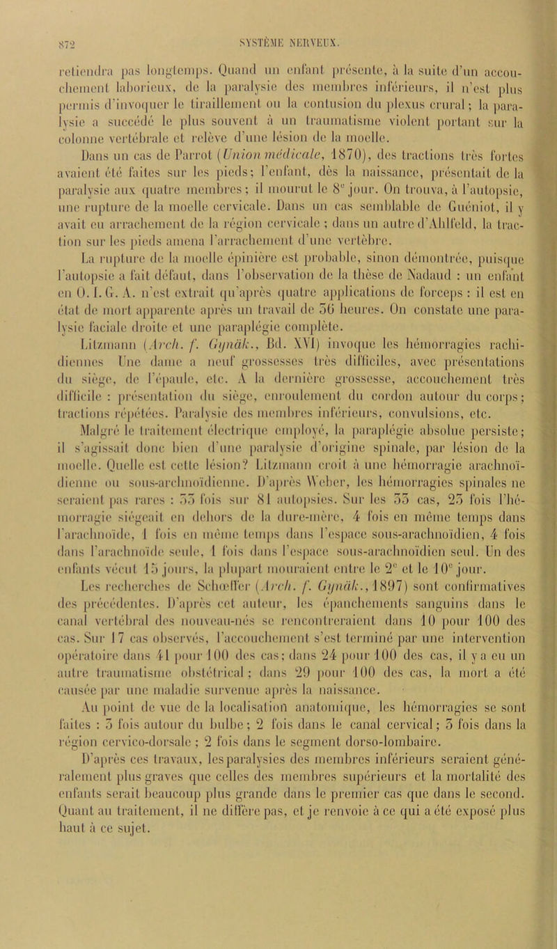 i clit'iidra pas longlciii[)s. Qiiaiid iiii oid'ant prosenUi, a la suilo d’un accou- (‘liomcnl lahorieiix, do la paralysie dcs inciid)ros inlorieiirs, il n’esl plus poriiiis d’iiivcxpior lo liraillciiionl on la oonlusioii dii ])lcxus crural; la para- lysio a siiccddo le plus souvcnl a un Iraumalisiiio violonl porlaiil sur la colonno vcrlohralo ct rolovc d’lmc lesion do la iiioollo. Dans un cas do Parrot [Union medicale, 1870), dos tractions trds lories avaiont old laites sur los pieds; ronlant, dos la naissanco, prdsonlail do la paralysie anx qualrc ineinbres; il niourut Ic 8\jonr. On Irouva, a Pautopsio, lino ruptui’O do la inoollo corvicale. Dans un cas somhlalile do Gndniot, il y avail on arraclieniont do la region corvicale ; dans un autre (rAliH'old, la trac- tion sur los pieds ainena rai-raclioniont d’uno voildhro. La rupture do la inoollo dpinidro osl probable, sinon ddinonlrdo, puisipie ranto})sio a Fait ddlaut, dans robservalion do la Ibdse do Nadaud : un onl'anl on 0. l.Cr. A. n’ost extrait qn'aprds (jnatro applications do Forceps : il osl on dial do inort apparenlo aprds un travail do 50 liouros. On constate une para- lysio Facialo droilo ct une parapldgio conqileto. Litzniann (.i?r/i. /’. (lijndk., Dd. WI) invoipio los hdinorragics raebi- dionnos Unc daino a noiiF grossossos trds dil'licilcs, avoc prdscntalions (In sidgo, do I’diianlc, etc. A la dornidre grossosso, acconcbeniont trds (liFlicilo : prdsonlation dii sidgo, onrouloinonl dn cordon aulonr du corps; tractions rdpdtdes. Paralysie dos inoinbros inloriours, convulsions, etc. Malgrd lo traitoincnt dloctriipio oinployd, la [larapldgio absoinc porsisle; il s’agissait done bion d'une [laralysio d’origino s[)inalo, par Idsion do la inoollo. Qnollc ost cottc Idsion? Litzniann emit a iino bdinorragie arachnoi- dionno on sous-arebnoi'dienne. D’aprds \\ obor, los bdniorragics s[)inalos no soraiont pas raros : 55 Ibis snr 81 autopsies. Sur los 55 cas, 25 Ibis Plid- niorragio sidgoait on dobors do la dnro-nidro, 4 Ibis on iiicinc temps dans raracbnoblo, 1 Ibis (ui indnic temps dans I’espaco soiis-aracbnoidion, 4 Ibis dans raracbnoblo sonlo, 1 Ibis dans Pospaco sons-araclmoidion soul. Un dos (‘iiFants vdcul 15 jours, la plupart monraiont oiilro lo 2® ol lo 10“ jour. Los rocborcbos do SebadFor (.Ire//. /'. Gtjndl:., \ Hdl) soul conlirmatives dos prdeddontos. D'aprds cot aulonr, los dpanebements sangnins dans le canal vorldbral dos nonvoan-nds so remcontroraiont dans 10 pour 100 dos cas. Snr 17 cas obsorvds, Pacconebomont s’esl lormind par uno intervention opdratoiro dans 41 pour 100 dos cas; dans 24 pour 100 dcs cas, il y a on un autre tramnatismo obstdtrical ; dans 29 jionr 100 dos cas, la moii a did cansdc par uno maladio snrvenno aprds la naissanco. .Vu point do vue do la localisation anatomiipic, los bdniorragics sc soul Faites : 5 Ibis antonr dn bulbe; 2 Ibis dans le canal cervical; 5 Ibis dans la rdgion cervico-dorsalc ; 2 Ibis dans lo segment dorso-lombairo. D’aprds cos travaux, losparalysics dcs membres inFerieurs soraiont gdnd- ralenienl plus graves quo colics dos membres snpdrieurs et la iiiortalitd dcs onFants sorait boauconp plus grande dans Ic premier cas quo dans lo second, nuaiil ail traitoincnt, il no dilFdropas, ct jo renvoio ace qui a did exposd plus ban I a CO su jel.