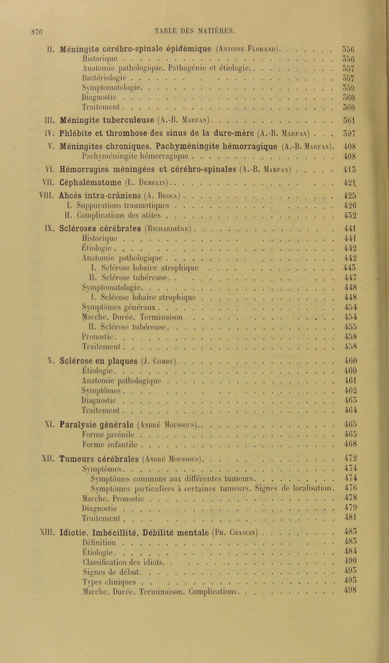 870 TADLE DES MATIEHES. II. M^ningite cerebro-spinale epidemique (Amoi.ne Flouand) 550 llisloriquc 550 AiiJilomie |)alh()Iogi(|ut'. Piilhogi'iiio ol eliologie 557 Hacleriologio 557 Symplomalologie 55',) Diiignoslic 500 Tiaileiucnl, 500 III. Mdningite tuberculeuse (A.-B. Maiifan) 501 IV. Phlebite et thrombose des sinus de la dure-mere (A.-B. Maufan) . . . 597 V. M^ningites chroniques. Pachymeningite hemorragique (A.-B. Maufan). 408 Pachynieningilc heinoFragique 408 VI. Hemorragies meningees et cerdbro-spinales (A.-B. Maufan) 415 VII. C^phalematome (L. Dkmelin) 421. Vlll. Abces intra-craniens (A. Buoca) 425 I. Suppm'alions Iraumatiques 420 II. Comjilicalions des oliles 452 IX. Scleroses cerebrales (RicnAuniEUE) 441 llisloriquc 441 Eliologie 442 Analoinie palliologique 442 I. Sclerose lobaii-e alropliiquc 445 II. Sclerose liibereuse 447 Symptoiiiatologie 448 I. Sclerose lobaire alrophiqiu' 448 Syinptomes generaiix 454 Marche. Duree. Terminaison 454 II. Sclerosi' liibereuse 455 Proiioslic 458 Traileineiil 458 X. Sclerose en plaques (.1. Co.muv) 460 Eliologie 460 Aiialoinie palliologiqiie 461 Syniptoines 402 Diagnoslic 405 Traileiuenl 464 XI. Paralysie generale (Andue Moussois) 405 Foriiic juvenile 465 Forme infanlile 468 XII. Tumeurs cerebrales (Anouk Molssols) 472 Syiuplomes 474 Symploines communs aii.v (lillercntes luineurs 474 Symplomcs parliculiers ii cerluines luineurs. Signes de localisalion. 476 Marche. Pronoslic 478 Diagnoslic 479 Trailement 481 XIII. Idiotie, Imbecillite, Debilite mentale (Pu. Ciiasun) 485 Definition 48o Eliologie 484 Classilicalion des idiots 490 Signes de debut 495 Types cliniques 40o Marche. Duree. Terminaison. Complications 498