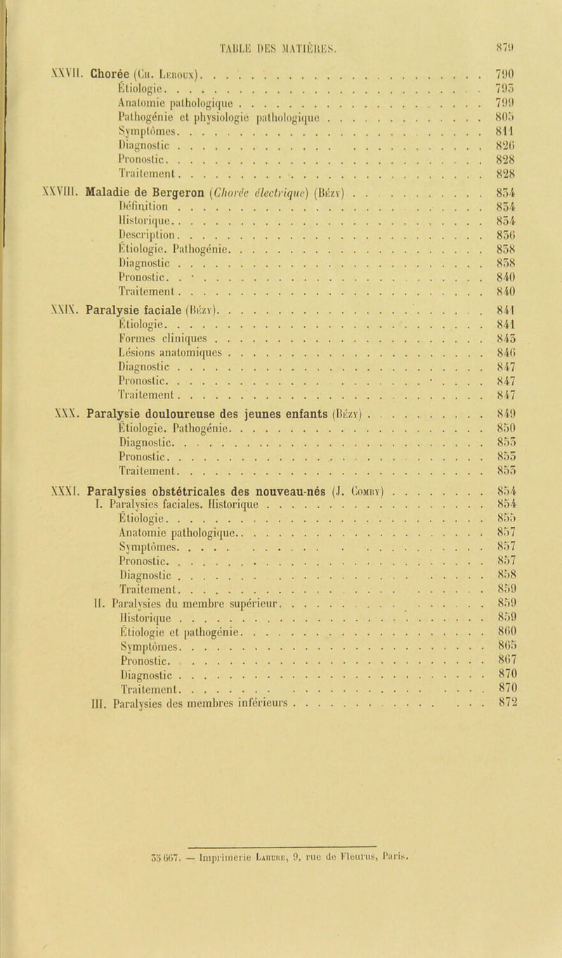 TAULl'; ItES .MATIEUI'S. 87'.' XXVII. Choree (Cii. Ijkholx) 7f0 Etiologic 795 Analoinie piithologi(|ue 799 Pathogenic et physiologic palliologi(jue 80.5 Symplomcs 811 Diagnostic 8‘i(i Pronostic 828 Traitcincnt 828 XXVlll. Maladie de Bergeron {Choree dlectriqiie) (Bkzy) 854 Definition 854 llistorique 854 Description 85(> Ktiologie. Pathogenic 858 Diagnostic 858 Pronostic. . • 840 Traitement 840 XXIX. Paralysie faciale (liiizv) 841 Etiologic 841 Formes cliniques 845 Lesions anatomiques 840 Diagnostic 847 Pronostic ■ . . . . 847 Traitement 847 XXX. Paralysie douloureuse des jeunes enfants (Diizy) 849 Etiologic. Pathogenic 850 Diagnostic 855 Pronostic 855 Traitement 855 XXXI. Paralysies obstetricales des nouveau-nes (J. CoMny) 854 I. Paralysies faciales. llistorique 854 Etiologic 855 Anatomic pathologiquc 857 Symptomes 857 Pronostic 857 Diagnostic 858 Traitement 859 II. Paralysies du membre superieur 859 llistorique 859 Etiologic et pathogenic 800 Symptomes 805 Pronostic 807 Diagnostic 870 Traitement 870 III. Paralysies des memhres inferieurs 872 3o6t)7. — hiipi'iinei'ie Laiiuiie, 9, me de Kleurus, Paris.