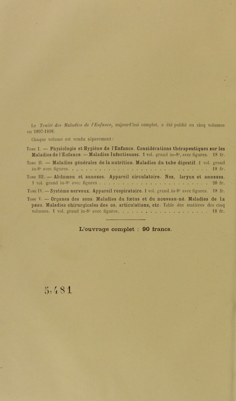 l,e Traile des Maladies dc I'Enfance, aujoiird’luii complet, a ele public en cinq volumes en 1897-1898. Chaque volume est vendu si-paremenl: Tome I. — Physiologie et Hygiene de I’Enfance. Considerations therapeutiques sur les Maladies de I'Enfance. — Maladies Infectieuses. 1vol. grand in-8°, avec ligures. 18 f'r. Tome II. — Maladies gen6rales de la nutrition. Maladies du tube digestif. 1 vol. grand in-8“ avec figures 18 fr. Tome III. — Abdomen et annexes. Appareil circulatoire. Nez, larynx et annexes. 1 vol. gi'and in-8“ avec figures 20 f'r. Tome IV. — Systems nerveux. Appareil respiratoire. 1 vol. grand in-8° avec figures. 18 fr. Tome V. — Organes des sens. Maladies du foetus et du nouveau-ne. Maladies de la peau. Maladies chirurgicales des os, articulations, etc. Table des malieres des cinq volumes. 1 vol. grand in-8“ avec figures . . , 18 fr. L’ouvrage complet : 90 francs.