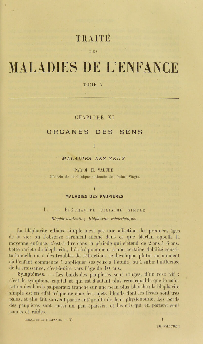 I) ES MALADIES DE L’ENFANCE TOME V CIIAPITRE XI ORGANES DES SENS 1 MALADIES DES YEUX PAR M. E. VALUDE Medecin do la Clinique nalionalc des Quinze-Vingts. I MALADIES DES PAUPIERES I . — B I, E P H A R 1 T E CILIA1 R E S IIM 1' L E Bldpharo-adenite; Bldpharite sdboirlidique. La lilepharite ciliaire simple n’est pas line affection des premiers ages de la vie; on robserve rarement meme dans ce (jne Marian appelle la moyenne cnfance, e’est-a-dire dans la periode qui s’etend de 2 ans a 0 ans. Cette variete de blepharite, liec freqnennnent a une certaine debilite consti- tntionnclle on a des troubles de relVaction, sc developpe pliitot an moment oil rcnlant commence a appliipicr ses ycnx a I’etude, on a subir rinflucnce de la croissance, e’est-a-dire vers I’agc de 10 ans. Symptomes. — Les Lords des panpiercs sont rouges, d’un rose vif : e’est le symptomc capital et qui est d’antant plus rernarquablc qiie la colo- ration des Lords palpebraux tranche snr nnc peau plus blanche ; la blepharite simple est cn effet frequente cbez les sujets blonds dont les tissus sont tres pales, et elle 1‘ait souvent partie integrante de leur jihysionomic. Les Lords des paupieres sont aussi nn pen epaissis, et les cils qui en |)artent sont courts et raidcs. MALADIB3 DE l’e.NFAXCE. V. 1