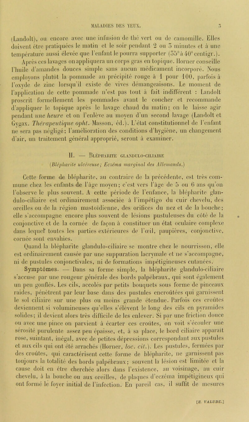 (Landolt), on encore avee line inl'iision ile llie verl on de cainoinille. Elies doivenl elre praliqnees le matin el le soir pendant 2 ou o ininiiles et a nne temperature anssi elevee qne renfant le ponrra supporter (55a40centigr.). Apres ees lavages onappliquera un corps gras en lopique. Horner conseille riiuile d’amandes donees simple sans aucun medicament incorpore. Nous employons jilutot la pommade au precipile rouge a 1 pour 100, parl'ois a I’oxyde de zinc lorsqu’il cxiste de vives demangeaisons. Le moment de I’application de celte pommade n’est pas lout a fait indillerent : Landolt proscril formellement les pommades avant le coucher et recommande d’appliquer le topique apres le lavage cliaud du matin; on le laisse agir pendant une heure et on I’enleve au moyen d’un second lavage (Landolt et Gygax. Tlun^apetiticpie opiU. Masson, ed.). L’etat eonstilulionnel de I’enlant ne sera pas neglige; I’amelioration des eonditions d’hygiene, un cliangement d’air, un Iraitement general approprie, seronl a examiner. II. BlEPIIARITE GLAxXDULO-CILIAlRE (Blepharile ulcireuse; Eczema marginal des AUemands.) Cette forme de blepharite, au contraire de la prccedente, est tres com- mune chez les enfants de I’age moyen; e’est vers I’age de 5 ou 0 ans qu’on I’observe le plus souvent. A cette periode de I’enfance, la blepbarite glan- dulo-ciliaire est ordinairement associee a rimpetigo du cuir chevelu, des oreilles ou do la region masto'idienne, des orifices du nez et de la bouche; elle s’accompagne encore plus souvent de lesions pustuleuses du cote de la conjonclive et de la cornee de fai^on a conslituer un etat oculaire cornplexe dans lequef toutes les parties exterieures de I’ccil, paupieres, conjonclive, cornee sont envabies. Quand la blepharite glandulo-eiliaire se monlre chez le nourrisson, elle est ordinairement causee par une suppuration lacrymale et ne s’aceompagne, ni de pustules conjonctivales, ni de formations impetigineuses cutanees. Symptomes. — Dans sa forme simple, la blepharite glandulo-eiliaire s’accuse par une rongeur generale des bords palpebraux, qui sont egalement un pen gonlles. Les cils, accoles par petits bouquets sous forme de pineeaux raides, penetrent par leur base dans des pustules encroutees qui garnissont le sol ciliaire sur une plus ou moins grande etendue. Parfois ees croiitos deviennent si volumineuses qu’elles s’elevent le long des cils cn pyramides solides; il devient alors tres difficile de les enlever. Si par une friction douce ou avec une pince on parvient a eearler ces croiUes, on voit s’ecouler une serosite purulente assez pen epaisse, et, a sa jilace, le bord ciliaire apparait rose, suintanl, inegal, avec de petites depressions correspondant anx pustules et auxcils qui out etc arracbes (Horner, loc. cil.). Les pustules, fermees par des croiiles, ipii caracterisent celte forme de blepharite, ne garnisseni pas loujours la totalile des bords palpebraux; souvent la lesion est limitee et la cause doit en ctre cherchee alors dans I’existence, au voisinage, au cuir chevelu, a la bouche ou aux oreilles, de plaques d’eczema impetigineux qui out forme le foyer initial de rinfcclion. En pared cas, il suflit de mesures