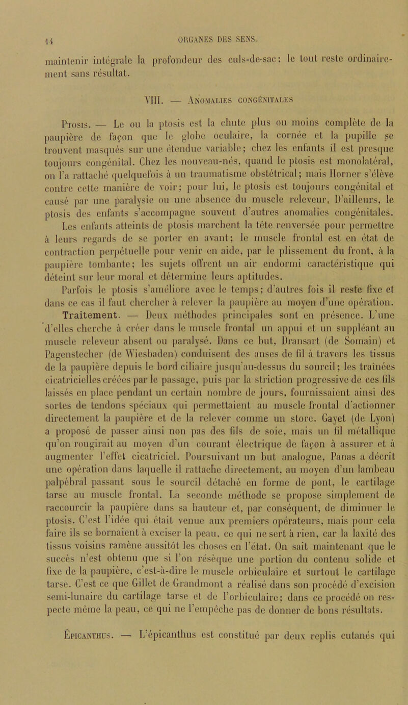 niaintenir inlegrale la proromlcur des cids-de-sac: le toul roslc ordinairc- inent sans resultal. VIII. — Ano.malies cokgemtales p-,,)sis. — Le ou la ptosis est la cliute ])liis on inoins complete de la pau[tiere dc la<;on que le globe ocidairc, la cornee el la pu{)illc sc Irouvent inascpies sur ime eleiulue variable; cbez les enlants il est pres([ue toujours congenital. Chez les nonvean-nes, ([uand le ptosis <!st monolateral, on I’a rattacbe (luelqnelbis a nn tranmalisme obstetrical; mais Horner s’eleve contrc cette maniere de voir; pour Ini, le ptosis est tonjonrs congenital et cause par une paralysic on line absence dn mnscle relcvenr, D’aillenrs, le ptosis des enfants s’accompagne souvcnt d’autres anomalies congenitales. Les enlants atteints de ptosis marcbcnt la tote renversee pour permettre a leurs regards de sc porter en avant; le mnscle rrontal est cn etat de contraction perpetiielle pour venir en aide, }iar le plissenient dn front, a la paiqnere tombante; les sujets ollVcnt nn air endormi caracteristiqne qni deteint snr lenr moral et determine lenrs a[)titndcs. Paifois le ptosis s’ameliore avec le temps; d’antres fois il reste (ixc et dans ce cas il fant chercber ii relcver la panpiere an moyen d’nnc o[)cration. Traitement. — Denx nietbodes principales sont en presence. L’nnc d’elles cbercbe a creer dans le mnscle frontal nn appni et nn snppleant an mnscle relevcnr absent on paralyse. Dans cc but, Dransart (dc Somain) id Pagenstecber (de Wiesbaden) condnisent des anscs de (il a travel's les tissns de la paiqiiere depuis le bord ciliaire jnsipi’an-dessns dn sonrcil; les trainees cicatriciellescreees par le passage, pnis par la striction progressive de ces fils busses cn place pendant nn certain nombre de jours, fonrnissaicnt ainsi des sortcs de tendons speciaux qni permettaient an mnscle frontal d'actionner directement la panpiere et de la relcver comme un store. Gayet (dc Lyon) a propose de passer ainsi non pas des fils de soie, mais nn lil mctalliipie qn’on rongirait an moyen d’un conrant electriqne de fagon a assurer et a angmenter I’effel cicatriciel. Doursnivant nn but analogue, Panas a decrit line operation dans laquelle il rattacbe directement, an moyen d’un lambcau palpebral passant sons le sonrcil detacbe en forme de pout, le cartilage tarse an mnscle frontal. La seconde methode se propose simplcment de raccourcir la panpiere dans sa bantenr et, par consequent, de diminner le ptosis. C’est I’idiie qni etait venue anx premiers operatenrs, mais pour cela fairc ils se bornaient ii exciser la pean. ce qni nc sert a rien, car la laxite des tissns voisins rarnene aussitot les choses en I’etat. On sait maintenant qne le sncces n’est obtenu qne si I’on riiseque nnc portion dn contenn solidc et fixe dc la panpiere, c’est-ii-dire le muscle orbicniaire et surtout le cartilage tarse. C’cst cc qne Gillct de Grandmont a realise dans son procede d’cxcision semi-lunaire dn cartilage tarse et de Porbicnlairc; dans cc precede on res- pecte meme la pean, cc qni nc I’empeche pas de donner de bons resnltats. Epicanthus. — L’epicantbns cst constitne par deux replis cutanes qni