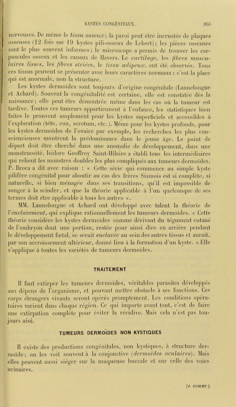 ncrvoiiscs.Dc nieiiic le tissu ossenx\ la paioi pout etre incrustoc do plaqiios nsscusos (1‘2 lois sur 11) kyslos pili-ossoiix do Lobori); los piocos ossoiisos sont lo plus souvont iulormos; lo niicroscopo a poriiiis do liouvor los coi'- puscules ossoux ot los caiiaux do llavors. Lo carliln<jp, los fibres mvscu- laires lisses, los fibres strides, lo fissu adipeux, out eto obsorvds. Tons cos tissus pouvonl so prosontor avoc lours caractbros uormaux; c’osl la place qui cst aiioriuale, non la structure. Los kystcs derinoides sont toujours d’origino congonitalc (Lannolougue ot Achard). bonvent la congdnitalitc est certaino, olio est constatoe dos la naissance ; olio pout otre ddmontroe rnonie dans los cas on la tuiucur cst tardive, loutcs cos tinneurs appartiennent a I’enl'ancc, los statisti(pios Lien laitcs le prouvent anqilement pour los kystcs superficiels ot accossiblcs a I’exploration (tote, cou, scrotum, etc.). Memo pour los kystes prol'onds, pour los kystes derinoides do I’ovaire par exemple, los rcchcrclies los plus con- sciencieuses rnontront la predominance dans le jcunc ago. Lo point do depart doit etre cherclid dans une anomalic do developpoment, dans une monstruosite. Isidore GeoHroy Saint-IIilairc a dtabli tons los intcianodiaires qui relient los monstres doubles los plus compliques aux tumours dermoides. P. Broca a dit avoc raison : « Cette serie qui commence an simple kysto pilifere congenital pour aboutir an cas des frbres Siamois est si complete, si naturelle, si bien menagee dans sos transitions, qu’il est impossible de songer a la scinder, et que la thoorie applicable a I’un quelconque de ses termes doit etre applicable a tons les antres ». MM. Lannelongue et Achard ont dcveloppe avec talent la thoorie de Venclavement, qui explique rationnellemont les tumeurs dermoides. « Cette theorie considere les kystes dermoides comrne derivant du tegument cutane de I’emhryon dont une portion, restee pour ainsi dire en arriere pendant le developpement foetal, so sorait enclavde au sein desautres tissus et aurait, par son accroissement ulterieur, donne lieu a la formation d’un kyste. » Elle s’applique a toutes les varietes de tumeurs dermoides. TRAITEMENT II faut extirper los tumeurs dermoides, veritahles parasites developpes aux depens de I’organisme, et pouvant mettre ohstacio a ses fonctions. Ges corps etrangers vivants scront operes promptement. Les conditions opera- toires varient dans chaque region. Ce qui importe avant tout, c’ost de faire une extirpation complete pour eviter la recidive. Mais cola n’est pas tou- jours aise. TUMEURS DERMOIDES NON KYSTIQUES II existe des jirodiictions congcnitales, non kystiques, a structure dor- moidc; on les voit souvent a la conjonctive {dermoides oculaires). Mais dies peuvent aussi sieger sur la muqueuse huccale et sur cclle tics voies urinaires.