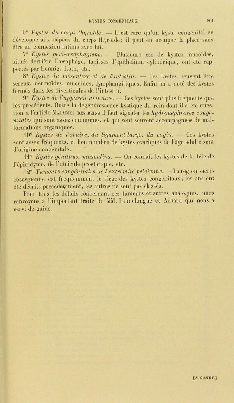 ()“ Kysles du corps thyroide. — II esl rare qu’iin kyste congenital se cleveloppc aiix clepens du corps thyroide; il pent on occupcr la place sans etre en connexion intime avec lui. 7“ Kystes peri-cesophayiens. — Plusieiirs cas dc kystcs mucoides, situes derriere I’ocsophagc, tapisses d’epithelium cylindriquc, out etc rap- portes par Ilcnnig, Roth, etc. 8“ Kystes du mesentere el de Vintestin. — Ces kystes peuvent etre sereux, dermoides, mucoides, lymphangitiques. Enlin on a note des kystes iermes dans les diverticules de I’intestin. 9“ Kystes de Vappareil urinaire. — Cos kystes sonl plus Irequents que les precedents. Outre la degenerescence kystique du rein dont il a cte ques- tion a Particle Maladies des reiks il faut signaler les hydronephroses conge- nitales qui sont assez communes, et qui sont souvent accompagnecs de mal- formations organiques. 10“ Kystes de Vovaire, du ligament large, du vagin. — Ces kystes sont assez frequents, et bon nombre de kystes ovariques de Page adulte sont d’origine congenitale. 11“ Kystes genitaux mascidins. — On connait les kystes de la tete de Pepididyme, de Putricule prostatique, etc. 12“ Tumeurs congenitales de Vexlremite pelvienne. — La region sacro- coccygienne est frequomment le siege des kystes congehiitaux; les uns out ete deceits precedemment, les autres ne sont pas classes. Pour tons les details concernant ces tumeurs et autres analogues, nous renvoyons a Pimportant traite de MM. Lannelongue et Achard qui nous a servi de guide.