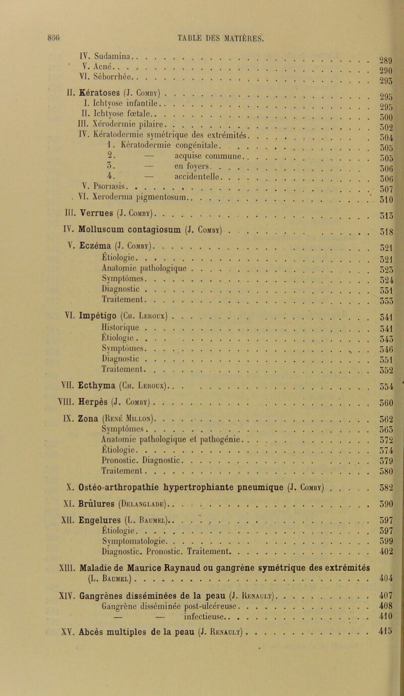 IV. Sudaniina ' V. Acnc.... VI. Seborrhec II. Keratoses (J. Comby) I. Ichlyosc infantile. II. Ichtyose fcclale III. Xerodermie pilaire IV. Kcralodennie symetrique des extremites. 1. Keratodcnnie congenilale. . . 2. — acquise commune.. 5. — en foyers — accidentelle. . . . V. Psoriasis . VI. Xeroderma pigmentosum III. Vermes (J. Comby) IV. MoIIuscum contagiosum (J. Comby) . . . 289 290 293 295 295 300 302 304 305 305 306 306 307 310 313 318 V. Eczema (J. Comby) 321 Eliologie 32i Analojnie pathologique 323 Symptomes 324 Diagnostic 351 Traitement VI. Impetigo (Cii. Leuoux) 54I llistorique 541 Etiologie 545 Symptomes. . . 346 Diagnostic 351 Traitement. 352 VII. Ecthyma (Ch. Leuoux) 554 VIII. Herpes (J. Comby) 560 IX. Zona (Rexe Mii.lon) 302 Symptomes 363 Anatomie pathologique el pathogenie 372 Etiologie 574 Pronostic. Diagnostic 379 Traitement 580 X. Osteo-arthropathie hypertrophiante pneumique (J. Comby) 382 XI. Brulures (Delanglade) 390 XU. Engelures (L. Baumel).. 597 Etiologie 597 Symptomatologie 599 Diagnostic. Pronostic. Traitement 402 XIII. Maladie de Maurice Raynaud ou gangrene symetrique des extremites (L. Baumel) 404 XIV. Gangrenes dissdminees de la peau (J. Renault) 407 Gangrene disseminee post-ulcereuse 408 — — infectieuse 410 XV. Abces multiples de la peau (J. Renault) 413