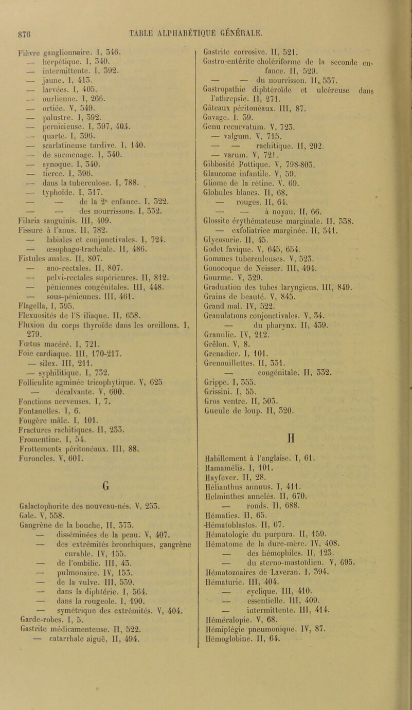 Fievre ganglionnaire. 1, 3i6. — herpiHique. 1, 3i0. — inlormiUente. 1, 392. — jaiiuc. I, 413. — lai'vees. 1, 405. — ourlieniie. I, 266. — oi'tice. V,. 549. — palustrc. I, 392. — pernicieuse. 1, 397, 404. — quarto. I, 396. — scarlalincuse tardive. T, 140. — de surmenage. I, 340. — synoque. 1, 540. — tierce. 1, 396. — dans la tuberculose. I, 788. — typho'ide. I, 517. — — do la 2“ enfance. I, 522. — — des nourrissoiis. I, 552. Filaria sanguinis. Ill, 409. Fissure a I'anus. II, 782. — labiales et conjonctivales. I, 724. — ffisopliago-tracheale. II, 486. Fistules anales. II, 807. — ano-rectales. II, 807. — pelvi-rectales superieures. II, 812. — peniennes congenilales. Ill, 448. — sous-penicnnes. Ill, 461. Flagella, I, 595. Fle.vuusites de I’S iliaque. 11, 658. Fluxion du corps tbvroide dans les oroillons. I, 279. Fcetus macere. I, 721. Foie cardiaque. HI, 170-217. — silex. Ill, 211. — sypbilitique. I, 752. Folliculite agminee tricopbylique. V, 625 — decalvante. V, 600. Fonctions nerveuses. 1, 7. Fontanelles. I, 6. Fougere male. 1, 101. Fractures racbitiques. 11, 233. Froinentine. 1, 54. Frottements peritoneaiix. Ill, 88. Furoncles. V, 001. G Galactophorite des nouveau-nes. V. 255. Gale. V, 558. Gangrene de la boucbe, II, 573. — disseminees de la peau. V, 407. — des extremitcs bronchiques, gangrfcne curable. IV, 155. — de I’oinbilic. HI, 45. — pulmonaire. IV, 153. — de la vulve. HI, 559. — dans la diphterie. I, 564. — dans la rougeole. 1, 190. — symetrique des extrernites. V, 404. Garde-robes. I, 5. Gastrite medicamenteuse. II, 522. — catarrhalc aiguii. II, 494. Gaslrite corrosive. 11, 521. Gastro-entcrite clioleri forme do la seconde en- fance. II, .529. — — du nourrisson. 11,557. Gastropathie dipliteroide et ulcereuse dans I'atlirepsie. II, 271. Gateaux peritoncaux. HI, 87. Gavage. I. 59. Genu recurvalum. V, 725. — valgum. V, 715. — — rachitique. 11, 202. — varum. V, 721. Gibbosite Pottiqne. V, 798-805. Glaucome infantile. V, 59. Gliome de la retinc. V. 69. Globules blancs. II, 68. — rouges. 11, 04. — — a noyau. II, 06. Glossito erylhcmateusc marginale. II, 558. — exfoliatrice marginee. 11, 541. Glycosurie. 11, 45. Godet favique. V, 645, 654. Gommes tuberculeuses. V, 523. Gonocoque de Neisser. HI, 494. Gourme. V, 329. Graduation des tubes laryngicns. HI, 849. Grains de beautc. V, 845. Grand mal. IV, 522. Granulalions conjonctivales. V, 34. — du pharynx. II, 459. Granulic. IV, 212. Grelon. V, 8. Grenadier. I, 101. Grenouillettes. II, 331. — congenilale. 11, 332. Grippe. I, 555. Grissini. I, 55. Gros ventre. II, 503. Gueule dc loup. 11, 320. II llabillement a I’anglaise. I, 61. Ilamamelis. I, 101. llayfever. II, 28. Ileliantlius anniius. I, 411. Ilelmintlies anneliis. 11, 670. — ronds. II, 688. llematies. II, 65. -llematoblastes. 11, 67. Hematologic du purpura. II, 159. llematome de la dure-mcre. IV, 408. — des liemopliilcs. 11, 123. — du sterno-m.astoi'dicn. V, 695. llematozoaires de Laveran. I, 394. llematuric. HI, 404. — cyclique. HI, 410. — esscnticlle. HI, 409. — intermittentc. HI, 414. Ilcmeralopie. V, 68. Hemiplegic pneumoniqne. IV, 87. Hcmoglobine. 11, 04.