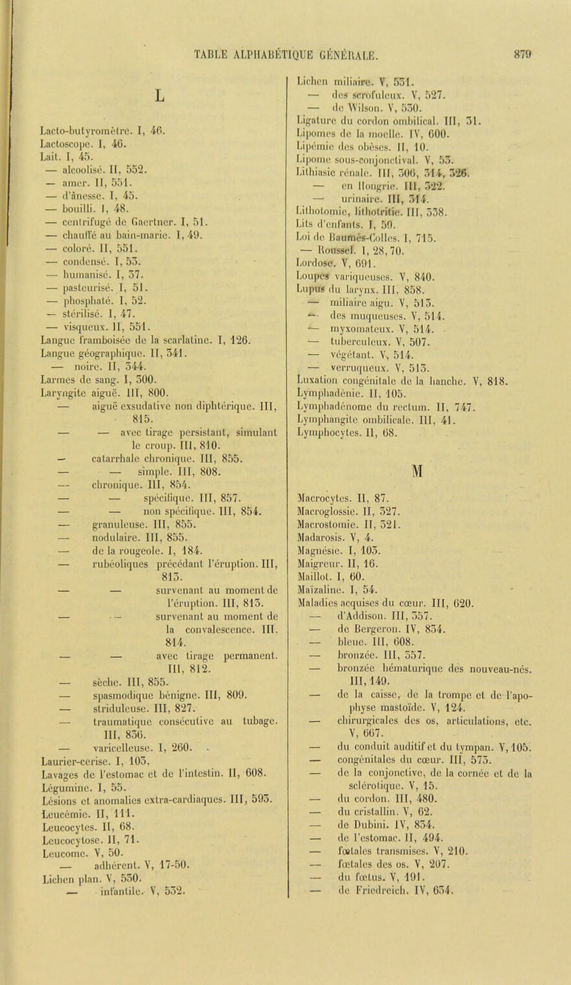 L Lacto-butyrometrc. I, 4P. Lacloscope. I, 40. Lait. I, 45. — alcooliso. II, 552. — amiT. II, 551. — il’anessc. I, 45. — boiiilli. I, 48. — centrifuge do Gaerlner. I, 51. — cbaulle au bain-marie. 1, 49. — colore. 11, 551. — condense. I, 55. — bumanisc. I, 57. — pasteurise. I, 51. — pbospbale. 1, 52. — sterilise. 1, 47. — visqueux. II, 551. Langue framboisee de la scarlatine. I, 126. Langue geographique. II, 541. — noire. 11, 544. Larmes de sang. I, 500. Laryngile aigue. Ill, 800. — aigue exsudative non dipbterique. Ill, 815. — — avec tirage persistant, simulant le croup. Ill, 810. — catarrhale cbronique. Ill, 855. — — simple. Ill, 808. — cbronique. Ill, 854. — — specifique. Ill, 857. — — non specifique. Ill, 854. — granuleuse. Ill, 855. — nodulaire. Ill, 855. — dc la rougeole. I, 184. — rubeoliques precedant I’eruption. Ill, 815. — — survenant au moment de I’eruption. Ill, 815. — ■ — survenant au moment de la convalescence. III. 814. — — avec tirage permanent. Ill, 812. — secbe. Ill, 855. — spasmodiquc benigne. Ill, 809. — stridulcuse. Ill, 827. — traumatiquc consecutive au tubage. Ill, 850. — varicelleuse. I, 260. Laurier-ccrisc. I, 105, Lavages dc I’estomac et dc I’intestin. II, 608. Legumine. I, 55. Lesions ct anomalies extra-cardiaques. Ill, 595. Lcucemie. II, 111. Leucocytes. II, 68. Leucocytosc. II, 71. Leucome. V, 50. — adherent. V, 17-50. Licbcn plan. V, 550. — infantile. V, 552. Licbcn miliairc. V, 551. — des scrofuleux. V, 527. — de TVilson. V, 550. Ligature du cordon ombilical. Ill, 51. Lipomes dc la moellc. IV, GOO. Lipemie des obeses. II, 10. Lipome sous-conjonctival. V, 55. Litbiasic reuale. Ill, 506, 514, 526. — en llougrie. Ill, 522. — urinairc. Ill, 514. Litbotomic, lilbotritic. Ill, 538. bits d’enfants. I, 59. Loi de liaumes-Golles. 1, 715. — Roussel. 1, 28, 70. Lordose. V, 691. Loupes variqueuses. V, 840. Lupus (III larynx. Ill, 858. — miliairc aigu. V, 515. “*• des muqueuses. V, 514. — myxomateux. V, 514. — tubcrculcux. V, 507. — vi2g(jlant. V, 514. — verruqueux. V, 515. Luxation congiinitale dc la banche. V, 818. Lympbadenie. II, 105. Lympbadiinomc du rectum. II, 747. Lympbaugitc ombilicalc. Ill, 41. Lympbocytes. 11, 68. M llacrocytes. II, 87. Macroglossie. II, 527. Macrostomie. II, 521. Madarosis. V, 4. Magmisie. I, 105. Maigreur. II, 16. Maillol. I, 60. Ma'izaline. I, 54. Maladies acquiscs du cceur. Ill, 620. — d’Addison. Ill, 557. — de Bergeron. IV, 854. — blcue. Ill, 608. — broiizce. Ill, 557. — bronziic bematurique des nouveau-ncs. Ill, 149. — de la caisse, dc la trompc ct dc I’apo- pbysc raasloidc. V, 124. — cbirurgicales des os, articulations, etc. V, 667. — du conduit audilifel du lympau. V, 105. — congimitales du coeur. Ill, 575. — dc la conjonclivc, de la cornec cl dc la scldrolique. V, 15. — du cordon. Ill, 480. — du crislallin. V, 62. — de Dubiiii. IV, 854. — dc I’estomac. II, 494. — foslales transmises. V, 210. — fcelalcs des os. V, 207. — du fcelus. V, 191. — dc Ericdrcicb. IV, 054.
