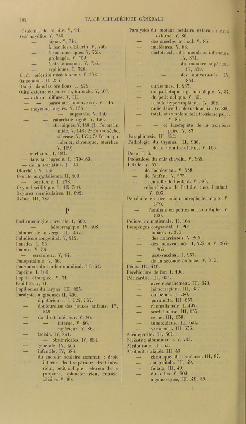 Oslcomcs (le rorhili’. V, 04. Osteorayelile. V, 740. — aigue. V, 741. — a bacilles d’Ebertli. V, 7S0. — a pneuinocoques. V, 755. — prolongcc. V, 750. — a sli'optocoqucs. V, 755. — typliiques. I, 520. Oslco-periostite itfastoidiennc. V, 178. Osleotoniic. II, 255. Olalgie dans Ics oreillons. I, 272. Olite externe circoiiscrile, I'uronclc. Y, 107. — cxiernc dillusc. V, III. — — parasilaii'c (oloinycose). V, 115. — moyennes aiguGs. V, 155. — — — suppurGe. V, 140. — — eatarrhale aigue. 156. — — chroniques.V, 148.(1“ Forme liu- mido, V, 148; 2“ Forme seclic, sclerose, V, 152 ; 5“ Foniie pu- rulentc, chronique, olorrliee, V, 150). — ourlicnne. I, 284. — dans la rougeole. I, 170-180. — de la scarlaline. I, 145. Otorrhee. V, 150. Ovarile ainygdaliennc. II, 400. — ourlicnne. 1, 278. Oxymel scillilique. I, 105-510. Oxyurcs vermiculaires. 11, 092. (Jzene. Ill, 785. I* Pacliymeningite cervicale. I, 500. — Iiemorragique, IV, 408. I’almure de la verge. Ill, 447. I’aludisme congenilal. V, 212. I’anades. I, 55. 1‘annus. V, 56. — scrol'ulcux. V, 44. I’anopiitalinic. V, 56. I’anseracnt du cordon ombilical. Ill, 54. Papalne. I, 100. Papille elranglec. 71. Pa|)illitc. V, 71. Papillomes du larynx. Ill, 805. Paralysies angincuses 11, -400. — dipbteriques. I, 522, 557. — douloureuse dcs jeuues enfants. IV, 849. — du droit inferieur. V, 80. — — interne. V. 86. — — superieur. V, 86. — faciale. IV, 841. — — obstetricales. IV, 854. — generate. IV, 465. — infantile. IV, 686. — du moteur oculaire commun : droit interne, droit superieur, droit infc- ricur, petit oblique, releveur de la paupiere, sphincter irien, muscle Paralysies du rnoleur oculaire externe : droit externe. V, 80. — des muscles de I’ceil, V. 85. — nucleaires. V, 88. — obstetricales dcs membres infericurs. IV, 871. — — du mumbre superieur. IV, 850. — — dcs nouveau-nes. IV, 854. — ourliennes. I, 285. du patlietiquc : grand obli(|ue. V, 87. — du petit oblique. V, 80. — pseudo-bypcrtropliique. IV, 662. radiculaire du plexus brachial. IV, 860. — totalo et complete de la troisieme paire. V, 80. — — ct iucomplcle de la troisieme paire. V, 87. Paraphimosis. Ill, 452. Pathologic du thymus. Ill, 000. — de la vie inlra-uterinc. V, 195. Peau. I, 6. Pediculosc du cuir cbevclu. V, 565. Pelade. V, 571. — de l adolcsccnt. V, 588. — de I'enfanl. V, 575. — esscnlielle de rcnlaut. V, 580. — seborrlieiquc dc Padultc cbez I'enfant. V. 605. Peladoulc cn airc unique atropbodermique. V, 570. — familialc eu petites aires multiples. V, 580. Peliosc rbumatismale. II, 164. Pemphigus oougenital. V, 207. — I'oliace. V, 275. — des nourrissons. V. 205. — dcs nouveau-nes. I, 722 et V, 263- 205. — post-vaccinal. I, 257. — de la seconde cnfance. V, 275. Penis. Ill, 446. Perchlorure de fer. I, 100. Pericardite. Ill, 651. — avec epanebement. Ill, 640. — Iiemorragique. Ill, 657. — ourlienne. I, 280. — purulcnte. Ill, 057. — rbumatismale. I, 497. — scarlatiucuse. III, 055. — soebe. Ill, 050. — tubcrculeuse. Ill, 654. — varioleuse. Ill, 655. Perinephrite. Ill, 501. Periostitc alburaineuse. \', 705. Peritonisme. Ill, 55. Peritonites aiguGs. Ill, 46. — chronique (ibro-casecuse. Ill, 87. — congenitale. Ill, 49. — foetale. Ill, 49. — du foetus. V, 200.