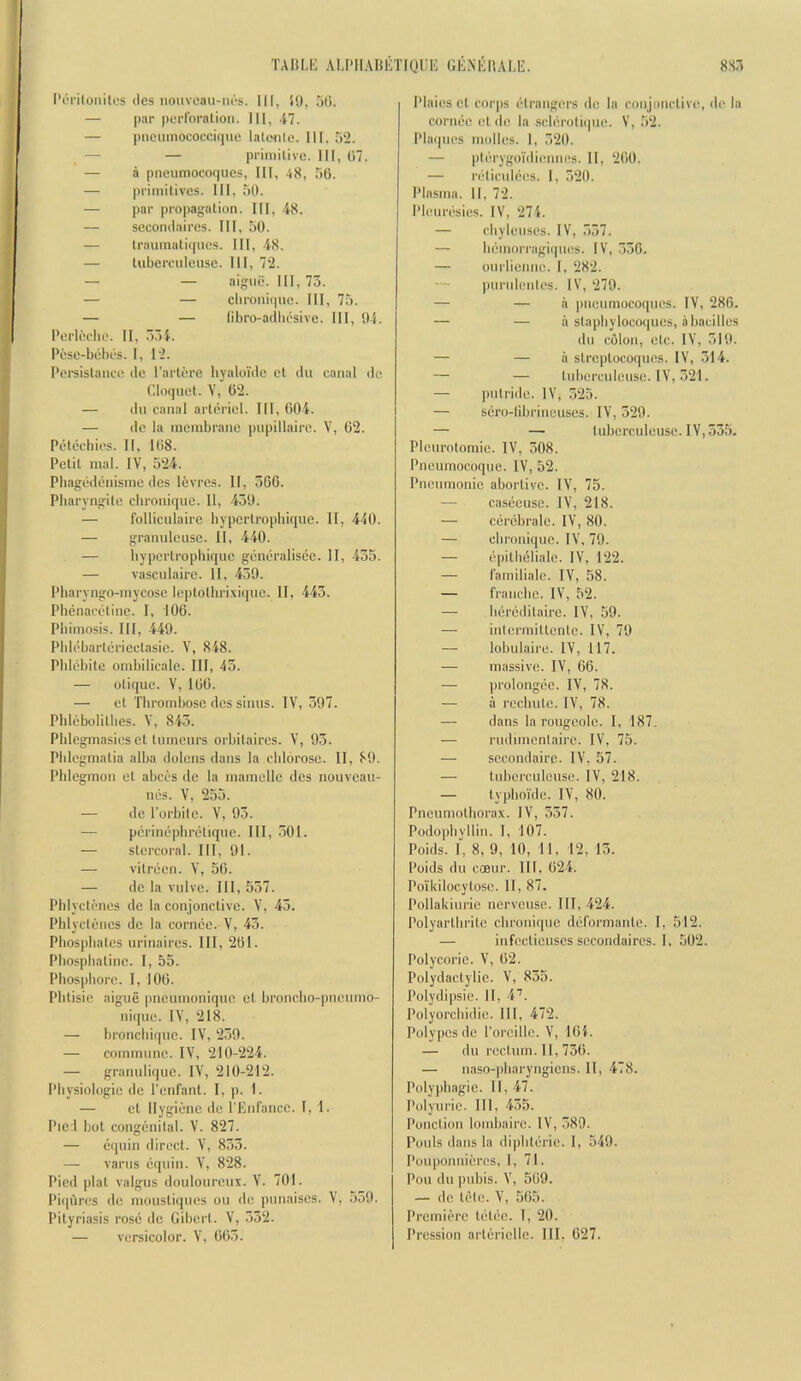 TAKLK AUMIAUETIQUIi GliNEIlALli:. 8S5 I’orilonites ties nonveau-iu;s. Ill, 50, 5(5. — par perforation. Ill, .il. — piieumococeique lalonic. Ill, 5‘2. — — primitive. Ill, 07. — a pneumocoques, HI, 48, 56. — primitives. Ill, 50. — par propagation. Ill, 48. — seeondaires. Ill, 50. — trauinatiqiies. Ill, 48. — tuberculeuse. HI, 72. — — aigiiii. HI, 73. — — clironique. HI, 75. — — libro-adliesive. HI, !)-i. Perleche. II, 334. Pesc-bebes. 1, 12. Pereistance de Partere liyaloide et dii canal de Cloquet. V, 02. — (Ill canal artiiriel. HI, 004. — do la membrane pupillaire. V, 02. Pet(}chies. II, 108. Petit mal. IV, 524. Pliagedenisme des levrcs. II, 360. Pharyngite clironique. 11, 430. — folliculaire hypertrophique. 11, 440. — graiuileuse. II, 440. — hypertropbique giimiralisee. H, 435. — vasculaire. 11, 430. Pbaryngo-inycose Icptotbrixique. II, 443. Phenacetine. I, 106. Phimosis. HI, 440. Pbli^bartiiriectasie. V, 848. Pblijbite ombilicale. HI, 43. — otique. V, 100. — et Thrombose des sinus. IV, 307. Phlebolithes. V, 843. Phlegmasies et tumeurs orbitaires. V, 93. Phlegmalia alba dolens dans la chlorose. II, 80. Phlegmon et abees do la mamelle des nouveaii- niis. V, 255. — de I'orbile. V, 93. — pi'rinephnHiquo. HI, 301. — stercoral. HI, 91. — vitreen. V, 50. — do la vulve. HI, 537. Plilycti'iies de la conjonctive. V, 43. Phlyctencs de la cornce. V, 43. Phosphates urinaires. Ill, 261. Phosphatine. 1, 53. Phosphore. 1, 100. Phtisie aigiie |meunioniqiio cl broncho-pneumo- nique. IV, 218. — bronchicpic. IV, 239. — commune. IV, 210-224. — granulique. IV, 210-212. Physiologic do I’enfant. I, p. 1. — cl llygiiinc de I'Eiifancc. I, 1. Pie l hot congenital. V. 827. — (iquin direct. V, 833. — varus dqiiiii. V, 828. Pied plat valgus douloureux. V. 701. Piqures de mousliques ou de punaises. V, 539. Pityriasis rose de Gibcrt. V, 532. — versicolor. V, 003. Plaies cl corps etraiigi'rs de la conjimctivc, de la corniie et de la scldrotupie. V, 52. Phupies molles. 1, 320. — pti'cygoTiliennes. II, 200. — nUicnldes. 1, 320. Plasma. 11, 72. Plenriisics. IV, 274. — chylenses. IV, 337. — hdinoiTagiipies. IV, .336. — oiiilienne. I, 282. — piiriilentes. IV, 279. — — ii pneumocoqiies. IV, 286. — — ii staphylocoques, ahacilles dll colon, etc. IV, 310. — — ii slreptocoqiies. IV, 314. — — luberciilcuse. IV, .321. — putride. IV, 325. — sero-librineuses. IV, 329. — — tuberculeuse. IV, 53.5. PIcurolomic. IV, 308. Pncumocoque. IV, 52. Pneumonie abortive. IV, 75. — caseeusc. IV, 218. — cdrebrale. IV, 80. — clironique. IV, 79. — epithelialc. IV, 122. — i’amilialc. IV, 58. — franche. IV, 52. — hijreditaire. IV, 59. — iidcrmiltenlc. IV, 70 — lobulaire. IV, 117. — massive. IV, 66. — ])i'olongee. IV, 78. — a rcchiilc. IV, 78. — dans la rougeolc. I, 187. — rudnnenlairc. IV, 75. — sccondairc. IV, 57. — tuberculeuse. IV, 218. — typhoi'de. IV, 80. Pneumothorax. IV, 357. Podophyllin. I, 107. Poids. I, 8, 9, 10, 11, 12, 13. Poids dll ccBur. Ill, 024. Polkilocytose. II, 87. Pollakiurie ncrveiise. HI, 424. Polyarlhritc clironique diiformanle. I, 512. — infectieuscs seeondaires. I, 502. Polycoric. V, 02. Polydactylie. V, 855. Polydipsie. 11, 4’’. Polyorchidie. HI, 472. Polypes de I’oreillc. V, 104. — dll rectum. 11, 730. — naso-pharyngiens. II, 478. Polyphagie. II, 47. Polyurie. HI, 435. Ponction lomhaire. IV, 389. Pouls dans la diphtcrie. I, 549. Pouponnieres, I, 71. Poll dll pubis. V, 509. — de tele. V, 565. Prcmitn-c tiHdc. I, 20. Pression arltiriclle. HI, 027.