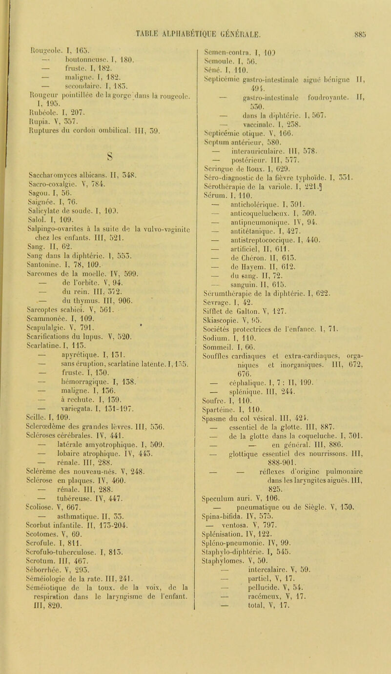 Bouseole. I, lOj. — l)oiUoniicusc. I, 180. — IVusle. 1, 18‘2. — inaligno. I, 182. — soooiidairo. I, 185. Hougeur poinlillee cic la gorge dans la rougoole. I, 195. Biibeolc. I, 207. Itupin. V, 557. llupUires du cordon ombilical. Ill, 59. s Saccharomyccs albicans. II, 5L8. Sacro-co.xalgie. V, 78-i. Sagon. I, 50. Saignee. I, 70. Salicylate de sonde. I, 109. Salol. 1, 109. Salpingo-ovarites a la suite de la vulvo-vaginile chez les cnfanls. Ill, 521. Sang. II, 02. Sang dans la diphtcrie. 1, 553. Sanlonine. I, 78, 109. Sarcnmes de la moelle. IV, 599. — de I’orbite. V, 94. — du rein. Ill,- 572. — du thymus. Ill, 906. Sarcoptes scahiei. V, 501. Scammonee. I, 109. Scapulalgie. Y, 791. Scarifications du lupus. V, 520. Scarlatine. I, 115. — a])yretique. I, 151. — sans eruption, scarlatine latente. I, l-‘i5. — fruste. I, 150. — hemorragique. I, 158. — maligne. I, 156. — a rechute. I, 159. — variegata. 1, 151-197. Scille. I, 109. Sclerffideme des grandes levres. Ill, 550. Scleroses cerebrales. IV, 441. — laterale amyotrophique. I, 509. — lobaire atrophique. IV, 445. — renale. Ill, 288. Sclereme des nouveau-nes. V, 2-48. Sclerose en plaques. IV, 460. — renale. Ill, 288. — tubereuse. IV, 447. Scoliose. V, 667. — astbmatique. II, 35. Scorbut infantile. It, 175-204. Scotomes. V, 69. Scrofule. I, 811. Scrofulo-tuberculose. 1, 815. Scrotum. Ill, 467. Seborrbee. V, 295. Semeiologie de la rate. Ill, 241. Semeiotique de la toux. de la voix, do la respiration dans le laryngismc de I'enfant. Ill, 820. Semen-contra. I, 109 Semoule. I, 50. Sene. I, 110. Sc])ticemic gastro-intestinale aigne benigne II, 494. — gastro-intestinale foudroyante. II, 550. — dans la di|)bterie. 1, 507. — vaccinale. I, 258. Septicemic otiijne. V, 100. Septum anterienr, 580. — intcrauriculairc. Ill, 578. — posterieur. Ill, 577. Scringne de Itoux. 1, 029. Sero-diagnostic de la fievre typho'ide. 1, 551. Serotberapie de la variole. I, 221.] Scrum. I, 110. — anticliolerique. 1,591. — anticoquclucbenx. I, 509. — antipncunionique. IV, 94. — antitetanique. I, 427. — antistreptococcique. I, 440. — artificiel, II, 011. — de Cberon. II, 615. — de Ilayem. II, 012. — du sang. II, 72. — sanguin. II, 015. Serumlberapie de la dipbterie. I, 622. Sevrage. 1, 42. Sil'flet de Gallon. V, 127. Skiascopie. V, 95. Societes protcctrices de rcnfancc. 1, 71. Sodium. I, 110. Sommeil. 1, 60. Souflles cardiaqnes et exlra-cardiaques, orga- niqncs et inorganiques. Ill, 072, 670. — cepbalique. 1, 7 : II, 199. — splenique. Ill, 244. Soufre. I, no. Sparteine. I, 110. Spasrae du col vesical. Ill, 424. — cssenticl de la glotte. Ill, 887. — de la glotte dans la coqueluche. I, 501. — — on general. Ill, 880. — glottique essenticl des nourrissons. Ill, 888-901. — — reflexes d’originc pulmonaire dans les laryngites aigues. Ill, 825. Speculum auri. V, 106. — pneumatique ou de Sieglc. V, 150. Spina-bifida. IV, 575. — ventosa. V, 797. Splenisation. IV, 122. Spleno-pnenmonie. IV, 99. Slapbylo-diphterie. I, 545. Stapbylomes. V, 50. — intcrcalaire. V, 59. — partiel, V, 17. — pcllucide. V, 54. — racemeux, V, 17. — total, V, 17.