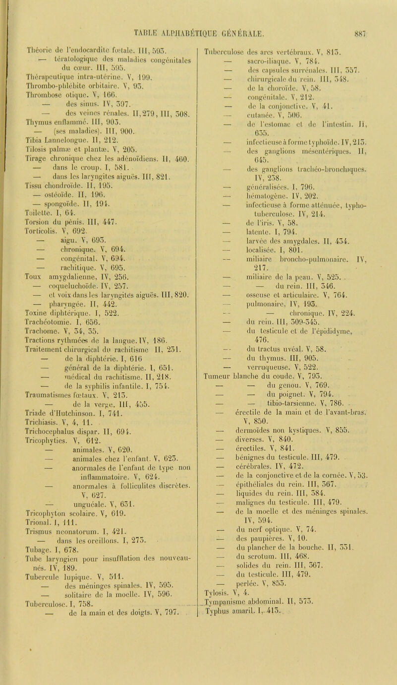 Tlieoi’ie de rc'iuiocardito fo.'lale. 111,7)917. — teralologique des maladies congenitales du emur. Ill, 595. Thei'apculique intra-ulerinc. V, 199. Thrombo-plileLite orhilaire. V, 93. Thrombose otique. V, 16G. — des sinus. IV, 597. — des veines renales. II,'279, III, 508. Thymus eullamme. Ill, 903. — (sos maladies). Ill, 900. Tibia Lanuelouguc. 11, '212. Tilosis palniie et planlie. V, 205. Tirage ebronique cbez les adenoi'diens. II, -iOO. — dans le croup. I, 581. — dans les laryugites aigues. Ill, 821. Tissu chondroidc. II, 195. — osleoide. II, 190. — spongoTde. II, 19i. Toilelle. I, Oi. Torsion du penis. Ill, 447. Torticolis. V, 092. — aigu. Y, 093. — ebronique. V, 094. — congenital. V, 094. — raebilique. 095. Toux araygdalienne, IV, 250. — coquelucbolde. IV, 257. — el voix dans les laryugites aigues. Ill, 8‘20. — pbaryngee. II, 442. Toxine diphtcrique. I, 522. Tracbeolomie. I, 050. Tracbomc. V, 54, 55. Tractions rythmees de la langue. IV, 180. Trailemenl cbirurgical du raebilisme II, 251. — de la dipbterie. 1, 010 — general de la dipbterie. I, 051. — medical du raebitisme. II, 218. — de la syphilis infantile. I, 75i. Traumalismes foelaux. V, 215. — de la verge. Ill, 455. Triade d’Hulcbinson. 1, 741. Trichiasis. V, 4, 11. Trichocepbalus dispar. II, 091. Tricopbyties. V, 012. — animales. V, 020. — animales cbez I'enl'anl. V, 023. — anormales de I’enfant de type non inllammaloire. V, 021. — anormales a folliculites discretes. V, 027. — ungucale. V, 031. Tricopbyton scolaire. V, 019. Trional. I, Til. Trismus neonatorum. I, 421. — dans les oreillons. I, 275. Tubage. I, 078. Tube laryngien pour insufllalion des nouveau- nes. IV, 189. Tuberenie lupique. V, 511. — des meninges spinales. IV, 595. — solitaire de la moelle. IV, 590. Tuberculose. I, 758. — de la main el des doigis. V, 797. Tuberculose des arcs vcrlcbraux. V, 815. — sacro-iliaque. V, 781. — des capsules surrcnales. Ill, 557. — cbirnrgicale du rein. 111,518. — de la cboroi'de. V, 58. — congenilale. V, 212. — de la conjonclive. V, 41. — entanee. V, 500. — de I'estomac el de I’inleslin. li, 035. — infcclienseaformelypboi'de. IV,215. — des ganglions mesenleriques. 11, 045. — des ganglions tracbeo-bronclnques. IV, 258. — gencralisees. I, 790. — liematogene. IV, 202. — infcctieuse a forme allenuee, lypbo- tuberculoso. IV, 211. — de I’iris. V, 58. — lalenle. I, 794. — larvec des amygdales. II, 434. — localisee. I, 801. niiliaire bronebo-pnimonaire. IV, 217. — miliaire de la pcau. Y, 525. . — — du rein. Ill, 540. — osseuse et arliculairc. Y, 704. — pulmonaire. lY, 193. — ebronique. lY, 224. — du rein. Ill, 509-545. — du lesticulc el do I'epididvme, 470. -- du traclus uveal. Y, 58. — du thymus. Ill, 905. — verruqueuse. Y, 522. Tumeur blanche du coude. Y, 793. — — du genou. Y, 709. — — du poignel. Y, 794. — — tibio-tarsienne. Y, 780. — erectile de la main cl de ravanl-bras. Y, 850. — dermoides non kysliques. Y, 855. — diverses. Y, 840. — erectiles. Y, 841. — benignes du teslicule. Ill, 479. — cerebrales. lY, 472. — de la conjonclive el de la cornce. Y, 53. — epitbeliales du rein. Ill, 307. — liquidcs dn rein. Ill, 584. — malignes du teslicule. Ill, 479. — de la moelle et des meninges spinales. lY, 594. — du nerf optique. Y, 74. — des paupieres. Y, 10. — du plancbcr de la bouebe. II, 551. — du scrotum. Ill, 408. — solides du rein. Ill, 507. — dn teslicule. Ill, 479. — perlee. V, 855. Tylosis. Y, 4. Tympanisme abdominal. II, 573. Typhus atnaril. 1,. 415.