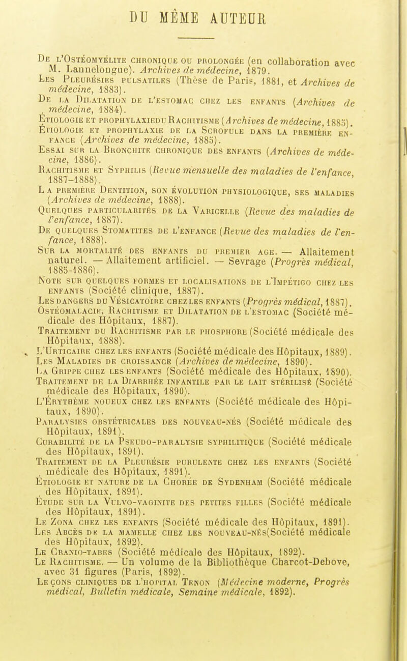 ])U MÊME AUTEUR De l'Ostéomyélite chronique ou paoLONoÉE (en collaboration avec M. Launelougiie). Archives de médecine, 1879. Les Pleurésies pulsatiles (Thèse do Pari?, 1881, et Archives de médecine, 1883). De la Dilatatio.n de l'estomac chez les enfants (Archives de , médecine, 1884). Etiologie et prophylaxiedu Rachitisme (/l?-c/i2ues de médecine, 1883). Étiolooie et prophylaxie ue la Scrofule dans la pre.mière en- FAiNCE {Archives de médecine, 188.o). Essai sur la Bronchite chronique des enfants (Archives de méde cine, 188G). Rachitisme et Syphilis (Reçue mensuelle des maladies de l'enfance 1887-1888). ' L a première Dentition, son évolution physiologique, ses maladies {Archives de médecine, 1888). Quelques particularités de la Varicelle {Revue des maladies de r enfance, 1887). De quelques Stomatites de l'enfance {Revue des maladies de l'en- fance, 1888). Sur la mortalité des enfants du premier âge. — Allaitement naturel. — Allaitement artificiel. — Sevrage {Proqr'es médical, 1885-1886). n \ j Note sur quelques formes et localisations de l'Impétigo chez les ENFANTS (Société cllniqiie, 1.887). Les dangers du Vésicatoire chez les enfants {Progrès médical, 1887). OsTÉOMALACiK. RACHITISME ET DILATATION DE 1,'esto.mac (Société mé- dicale des Hôpitaux, 1887). Traitement du Rachitisme par le phosphore (Société médicale des Hôpitaux, 1888). L'Urticaire chez les enfants (Société médicale des Hôpitaux, 1889). Les Maladies de croissance (Archives de médecine, 1890). La Grippe chez les enfants (Société médicale des Hôpitaux, 1890). Traitement de la Diarrhée infantile par le lait stérilisé (Société médicale des Hôpitaux, 1890). L'Érythème noueux chez les enfants (Société médicale des Hôpi- taux, 1890). Paralysies obstétricales des nouveau-nés (Société médicale des Hôpitaux, 1891). Curabiuté de la Pseudo-paralysie syphilitique (Société médicale des Hôpitaux, 1891). Traitement de la Pleurésie purulente chez les enfants (Société médicale des Hôpitaux, 1891). Etiologie et nature de la Chorée de Sydenham (Société médicale des Hôpitaux, 1891). Étude sur la Vulvo-vaginite des petites filles (Société médicale des Hôpitaux, 1891). Le Zona chez les enfants (Société médicale des Hôpitaux, 1891). Les Ahcès dk la mamelle chez les NOUVEAU-NÉs(Société médicale des Hôpitaux, 1892). Le Granio-tabes (Société médicale des Hôpitaux, 1892). Le Rachitisme. — Un volume de la Bibliothèque Charcot-Debove, avec 31 figures (Paris, 1892). Leçons cliniques dk l'hôpital Tenon {Médecine moderne, Progrès médical, Bulletin médicale. Semaine médicale, 1892).