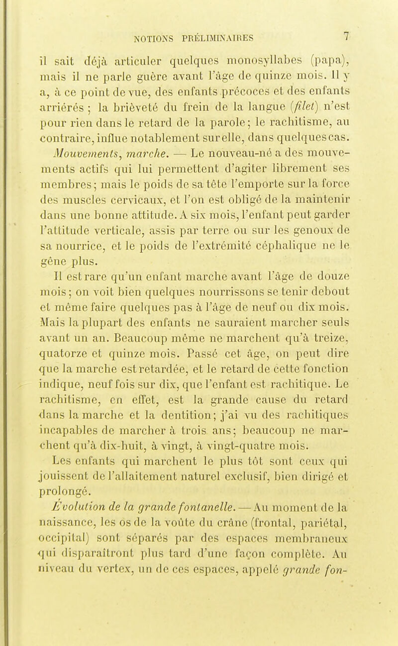 il sait déjà articuler quelques monosyllabes (papa), mais il ne parle guère avant l'âge de quinze mois. 11 y a, à ce point de vue, des enfants précoces et des enfants arriérés ; la brièveté du frein de la langue {filet) n'est pour rien dans le retard de la parole; le rachitisme, au contraire, influe notablement surelle, dans quelques cas. Mouveynents, marche. — Le nouveau-né a des mouve- ments actifs qui lui permettent d'agiter librement ses membres ; mais le poids de sa tête l'emporte sur la force des muscles cervicaux, et l'on est obligé de la maintenir dans une bonne attitude. A six mois, l'enfant peut garder l'attitude verticale, assis par terre ou sur les genoux de sa nourrice, et le poids de l'extrémité céphalique ne le gène plus. Il est rare qu'un enfant marche avant l'âge de douze mois ; on voit bien quelques nourrissons se tenir debout et même faire quelques pas à l'âge de neuf ou dix mois. Mais la plupart des enfants ne sauraient marcher seuls avant un an. Beaucoup même ne marchent qu'à treize, quatorze et quinze mois. Passé cet âge, on peut dire que la marche est retardée, et le retard de cette fonction indique, neuf fois sur dix, que l'enfant est rachitique. Le rachitisme, en effet, est la grande cause du retard dans la marche et la dentition; j'ai vu des rachitiques incapables de marcher à trois ans; beaucoup ne mar- chent qu'à dix-huit, à vingt, à vingt-quatre mois. Les enfants qui marchent le plus tôt sont ceux qui jouissent de l'allaitement naturel exclusif, bien dirigé et prolongé. Evolution de la grande fontanelle. — Au moment de la naissance, les os de la voûte du crâne (frontal, pariétal, occipital) sont séparés par des espaces membraneux qui disparaîtront plus tard d'une façon complète. Au niveau du vertex, un de ces espaces, appelé grande fon-