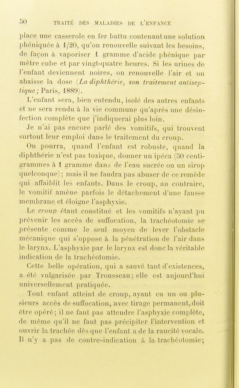 ])lacc uno casserole en fer baltu conlenanluue solution plicniquée à 1/20, qu'on renouvelle suivant les besoins, de façon à vaporiser 1 gramme d'acide ])hénique par mètre cube et par vingt-quatre heures. Si les urines de l'enfant deviennent noires, on renouvelle l'air et on abaisse la dose [La diphthérie, son traitement antisep- tique ; Paris, 1889). L'enfant sera, bien entendu, isolé des autres enfants et ne sera rendu à la vie commune qu'après une désin- fection complète que j'indiquerai plus loin. Je n'ai pas encore parlé des vomitifs, qui trouvent surtout leur emploi dans le traitement du croup. On pourra, quand l'enfant est robuste, quand la diphthérie n'est pas toxique, donner un ipéca (50 centi- grammes à 1 gramme dans de l'eau sucrée ou un sirop quelconque) ; mais il ne faudra pas abuser de ce remède qui affaiblit les enfants. Dans le croup, au contraire, le vomitif amène parfois le détachement d'une fausse membrane et éloigne l'asphyxie. Le croup étant constitué et les vomitifs n'ayant pu prévenir les accès de suffocation, la trachéotomie se présente comme le seul moyen de lever l'obstacle mécanique qui s'oppose à la pénétration de l'air dans le larynx. L'asphyxie par le larynx est donc la véritable indication de la trachéotomie. Cette belle opération, qui a sauvé tant d'existences^ a été vulgarisée par Trousseau ; elle est aujourd'hui universellement pratiquée. Tout enfant atteint de croup, ayant eu un ou plu- sieurs accès de suffocation, avec tirage permanent, doit être opéré; il ne faut pas attendre l'asphyxie complète, de môme qu'il ne faut pas précipiter l'intervention et ouvrir la trachée dès que l'enfant a de la raucité vocale. Il n'y a pas de contre-indication à la trachéotomie;