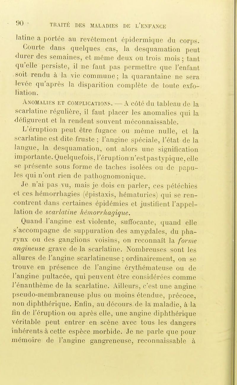 latine a portée au revêtement épidermiquc du corps. Courte dans quelques cas, la desquamation peut <lurer des semaines, cl, même deux ou trois mois; tant qu'elle persiste, il ne laut pas permettre que l'enfant soit rendu à la -vie commune; la quarantaine ne sera levée qu'après la disparition complète de toute exfo- liation. Anomalies et complications. — A côté du tableau de la scarlatine régulière, il faut placer les anomalies qui la défigurent et la rendent souvent méconnaissable. L'éruption peut être fugace ou même nulle, et la scarlatine est dite fruste ; l'angine spéciale, l'état de la langue, la desquamation, ont alors une signification importante. Quelquefois, l'éruption n'estpas typique, elle se ])résente sous forme de taches isolées ou de papu- les qui n'ont rien de pathognomonique. Je n'ai pas vu, mais je dois en parler, ces pétéchies •et ces hémorrhagies (épistaxis, hématuries) qui se ren- contrent dans certaines épidémies et justifient l'appel- lation de scarlatine hémorrhagique. Quand l'angine est violente, suffocante, quand elle .s'accompagne de suppuration des amygdales, du pha- rynx ou des ganglions voisins, on reconnaît la forme angineuse grave de la scarlatine. Nombreuses sont les allures de l'angine scarlatineuse ; ordinairement, on se trouve en présence de l'angine érythémateuse ou de l'angine pultacée, qui peuvent être considérées comme l'énanthème de la scarlatine. Ailleurs, c'est une angine pseudo-membraneuse plus ou moins étendue, précoce, non diphthérique. Enfin, au décours, de la maladie, à la fin de l'éruption ou après elle, une angine diphthérique véritable peut entrer en scène avec tous les dangers inhérents à cette espèce morbide. Je ne parle que pour mémoire de l'angine gangreneuse, reconnaissable à