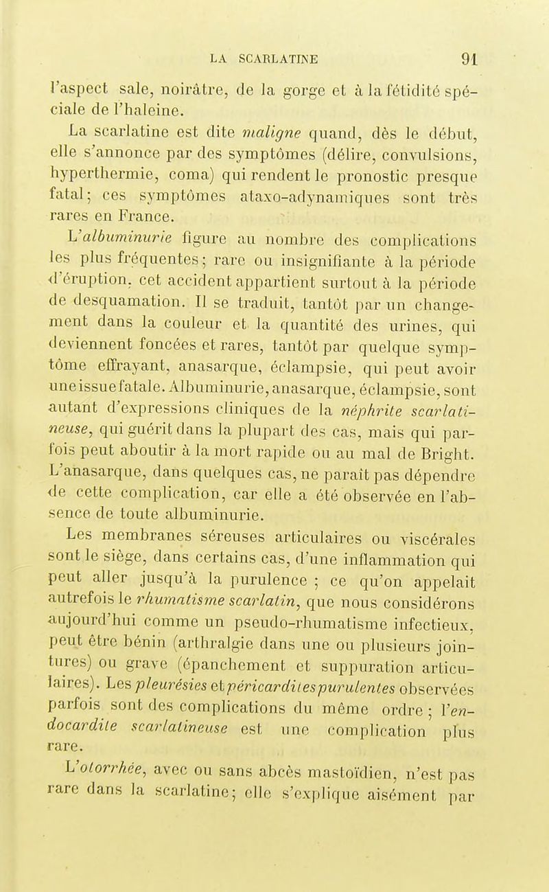 l'aspect sale, noirâtre, de la gorge et à la fétidité spé- ciale de l'haleine. La scarlatine est dite maligne quand, dès le début, elle s'annonce par des symptômes (délire, convulsions, hyperthermie, coma) qui rendent le pronostic presque fatal; ces symptômes ataxo-adynamiques sont très rares en France. L'albuminurie figure au nombre des complications les plus fréquentes ; rare ou insignifiante à la période <reruption, cet accident appartient surtout à la période de desquamation. Il se traduit, tantôt par un change- ment dans la couleur et la quantité des urines, qui deviennent foncées et rares, tantôt par quelque symp- tôme effrayant, anasarque, éclampsie, qui peut avoir uneissuefatale. Albuminurie,anasarque, éclampsie, sont autant d'expressions cliniques de la néphrite scarlati- neuse, qui guérit dans la plupart des cas, mais qui par- fois peut aboutir à la mort rapide ou au mal de Bright. L'anasarque, dans quelques cas, ne paraît pas dépendre de cette complication, car elle a été observée en l'ab- sence de toute albuminurie. Les membranes séreuses articulaires ou viscérales sont le siège, dans certains cas, d'une inflammation qui peut aller jusqu'à la purulence ; ce qu'on appelait autrefois le rhumatisme scarlatin, que nous considérons aujourd'hui comme un pseudo-rhumatisme infectieux, peut être bénin (arthralgie dans une ou plusieurs join- tures) ou grave (épanchement et suppuration articu- laires). Les pleurésies etpéricardiiespurulenles observées parfois sont des complications du même ordre ; l'en- docardite scarlalineuse est une complication' plus rare. Votorrhée, avec ou sans abcès mastoïdien, n'est pas rare dans la scarlatine; elle s'explique aisément par