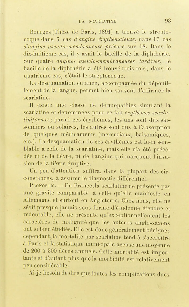 Bourges (Thèse de Paris, 1891) a Irouvé le strepto- coque dans 7 cas iVangine érythémateuse, dans 17 cas d'angine pseudo-membraneuse précoce sur 18. Dans le dix-huitième cas, il y avait le bacille de la diphthérie. Sur quatre angines pseudo-membraneuses tardives, le bacille de la diphthérie a été trouvé trois fois; dans le quatrième cas, c'était le streptocoque. La desquamation cutanée, accompagnée du dépouil- lement de la langue, permet bien souvent d'affirmer la scarlatine. Il existe une classe de dermopathies simulant la scarlatine et dénommées pour ce fait érylhèmes scarla- tiniformes; parmi ces érylhèmes, les uns sont dits sai- sonniers ou solaires, les autres sont dus à l'absorption de quelques médicaments (mercuriaux, balsamiques, etc.). La desquamation de ces érythèmes est bien sem- blable à celle de la scarlatine, mais elle n'a été précé- dée ni de la fièvre, ni de l'angine qui marquent l'inva- sion de la fièvre éruptive. Un peu d'attention suffira, dans la plupart des cir- constances, à assurer le diagnostic différentiel. Pronostic. — En France, la scarlatine ne présente pas une gravité comparable à celle qu'elle manifeste en Afiemagne et surtout en Angleterre. Chez nous, elle ne sévit presque jamais sous forme d'épidémie étendue et redoutable, elle ne présente qu'exceptionnellement les caractères de malignité que les auteurs anglo-saxons ont si bien étudiés. Elle est donc généralement bénigne; cependant, la mortalité par scarlatine tend à s'accroître à Paris et la statistique municipale accuse une moyenne de 200 à 300 décès annuels. Cette mortalité est impor- tante et d'autant plus que la morbidité est relativement peu considérable. Ai-je besoin dédire que toutes les complications duos