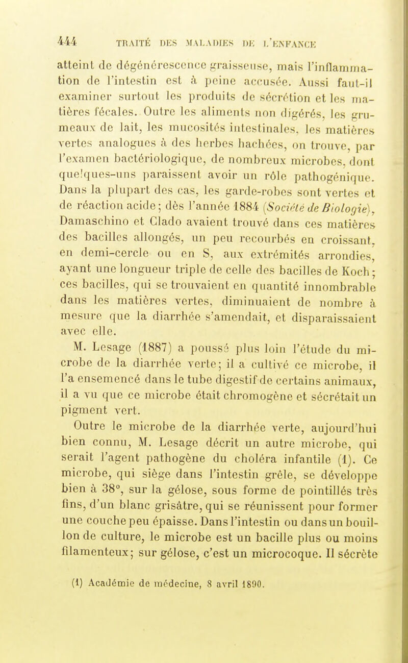 atteint de dégénérescence graisseuse, mais rinflamma- tion de l'intestin est k peine accusée. Aussi faut-il examiner surtout les produits de sécrétion et les ma- tières fécales. Outre les aliments non digérés, les gru- meaux de lait, les mucosités intestinales, les matières vertes analogues à des herbes hachées, on trouve, par l'examen bactériologique, de nombreux microbes, dont que.'ques-uns paraissent avoir un rôle pathogéniquo. Dans la plupart des cas, les garde-robes sont vertes et de réaction acide; dès l'année 1884 {Socirté de Biologie], Damaschino et Glado avaient trouvé dans ces matières des bacilles allongés, un peu recourbés en croissant, en demi-cercle ou en S, aux extrémités arrondies, ayant une longueur triple de celle des bacilles de Koch ; ces bacilles, qui se trouvaient en quantité innombrable dans les matières vertes, diminuaient de nombre à mesure que la diarrhée s'amendait, et disparaissaient avec elle. M. Lesage (1887) a poussé plus loin l'étude du mi- crobe de la diarrhée verte; il a cultivé ce microbe, il l'a ensemencé dans le tube digestif de certains animaux, il a vu que ce microbe était chromogène et sécrétait un pigment vert. Outre le microbe de la diarrhée verte, aujourd'hui bien connu, M. Lesage décrit un autre microbe, qui serait l'agent pathogène du choléra infantile (1). Ce microbe, qui siège dans l'intestin grêle, se développe bien à 38°, sur la gélose, sous forme de pointillés très fins, d'un blanc grisâtre, qui se réunissent pour former une couche peu épaisse. Dans l'intestin ou dans un bouil- lon de culture, le microbe est un bacille plus ou moins filamenteux; sur gélose, c'est un microcoque. Il sécrète (1) Académie de médecine, 8 avril 1890.