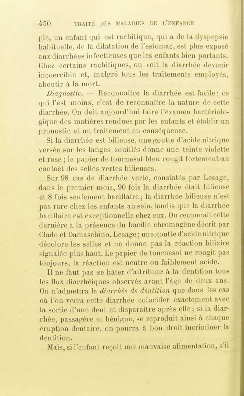 pie, un enfant qui est rachitiquc, qui a de la dyspepsie habituelle, de la dilatation de l'estomac, est plus exposé aux diarrhées infectieuses que les enfants bien portants. Chez certains rachitiques, on voit la diari-hée devenir incoercible et, malgré tous les traitements employés, <iboutir à la mort. Diagnostic. — Reconnaître la diarrhée est facile ; ce qui l'est moins, c'est de reconnaître la nature de cette diarrhée. On doit aujourd'hui faire l'examen bactériolo- gique des matières rendues par les enfants et établir un pronostic et un traitement en conséquence. Si la diarrhée est bilieuse, une goutte d'acide nitrique versée sur les langes souillés donne une teinte violette et rose ; le papier de tournesol bleu rougit fortement au contact des selles vertes bilieuses. Sur 98 cas de diarrhée verte, constatés par Lesage, dans le premier mois, 90 fois la diai-rhée était bilieuse et 8 fois seulement bacillaire ; la diarrhée bilieuse n'est pas rare chez les enfants au sein, tandis que la diarrhée bacillaire est exceptionnelle chez eux. On reconnaît cette dernière à la présence du bacille chromogène décrit par Clado et Damaschino, Lesage ; une goutte d'acide nitrique décolore les selles et ne donne pas la réaction biliaire signalée plus haut. Le papier de tournesol ne rougit pas toujours, la réaction est neutre ou faiblement acide. Il ne faut pas se hâter d'attribuer à la dentition tous les flux diarrhéiques observés avant l'âge de deux ans. On n'admettra la diarrhée de dentition que dans les cas où l'on verra cette diarrhée coïncider exactement avec la sortie d'une dent et disparaître après elle ; si la diar- rhée, passagère et bénigne, se reproduit ainsi à chaque éruption dentaire, on pourra à bon droit incriminer la dentition. Mais, si l'enfant reçoit une mauvaise alimentation, s'il