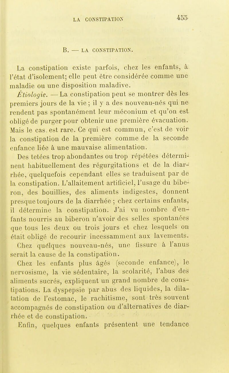 B. — LA CONSTIPATION. La constipation existe parfois, chez les enfants, à l'état d'isolement; elle peut être considérée comme une maladie ou une disposition maladive. Étiologie. — La constipation peut se montrer dès les pi-emiers jours de la vie ; il y a des nouveau-nés qui ne rendent pas spontanément leur méconium et qu'on est obligé de purger pour obtenir une première évacuation. Mais le cas. est rare. Ce qui est commun, c'est de voir la constipation de la première comme de la seconde enfance liée à une mauvaise alimentation. Des tetées trop abondantes ou trop répétées détermi- nent habituellement des régurgitations et de la diar- rhée, quelquefois cependant elles se traduisent par de la constipation. L'allaitement artificiel, l'usage du bibe- ron, des bouillies, des aliments indigestes, donnent presque toujours de la diarrhée ; chez certains enfants, il détermine la constipation. J'ai vu nombre d'en- fants nourris au biberon n'avoir des selles spontanées que tous les deux ou trois jours et chez lesquels on était obligé de recourir incessamment aux lavements. Chez quélques nouveau-nés, une fissure à l'anus serait la cause de la constipation. Chez les enfants plus âgés (seconde enfance), le nervosisme, la vie sédentaire, la scolarité, l'abus des ahments sucrés, expliquent un grand nombre de cons- tipations. La dyspepsie par abus des liquides, la dila- ation de l'estomac, le rachitisme, sont très souvent ccompagnés de constipation ou d'alternatives de diar- hée et de constipation. Enfin, quelques enfants présentent une tendance