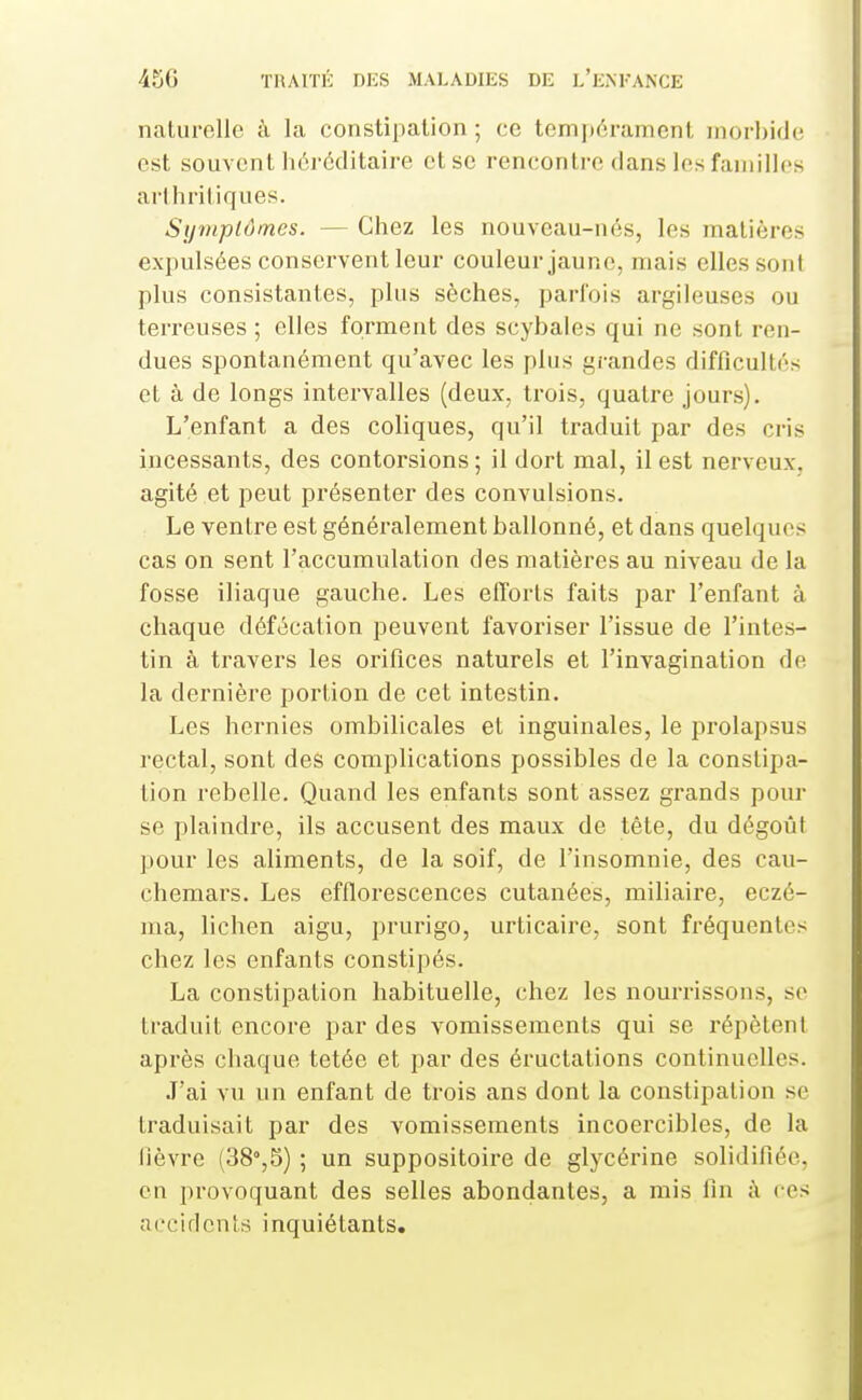 naturelle à la constipation; ce tem]térament morbide est souvent héréditaire et se rencontre dans les faniillcs arthritiques. Symplômes. — Chez les nouveau-nés, les matières expulsées conservent leur couleur jaune, mais elles sont plus consistantes, plus sèches, parfois argileuses ou terreuses ; elles forment des scybales qui ne sont ren- dues spontanément qu'avec les plus gi-andcs difficultés et à de longs intervalles (deux, trois, quatre jours). L'enfant a des coliques, qu'il traduit par des cris incessants, des contorsions; il dort mal, il est nerveux, agité et peut présenter des convulsions. Le ventre est généialement ballonné, et dans quelques cas on sent l'accumulation des matières au niveau de la fosse iliaque gauche. Les efforts faits par l'enfant à chaque défécation peuvent favoriser l'issue de l'intes- tin à travers les orifices naturels et l'invagination de la dernière portion de cet intestin. Les hernies ombilicales et inguinales, le prolapsus rectal, sont des complications possibles de la constipa- tion rebelle. Quand les enfants sont assez grands pour se plaindre, ils accusent des maux de tête, du dégoût pour les aliments, de la soif, de l'insomnie, des cau- chemars. Les efflorescences cutanées, miliaire, eczé- ma, lichen aigu, prurigo, urticaire, sont fréquentes chez les enfants constipés. La constipation habituelle, chez les nourrissons, se ti'aduit encore par des vomissements qui se répètent après chaque tetée et par des éructations continuelles. J'ai vu un enfant de trois ans dont la constipation se traduisait par des vomissements incoercibles, de la fièvre (38%5) ; un suppositoire de glycérine solidifiée, en provoquant des selles abondantes, a mis fin à ces accidents inquiétants.