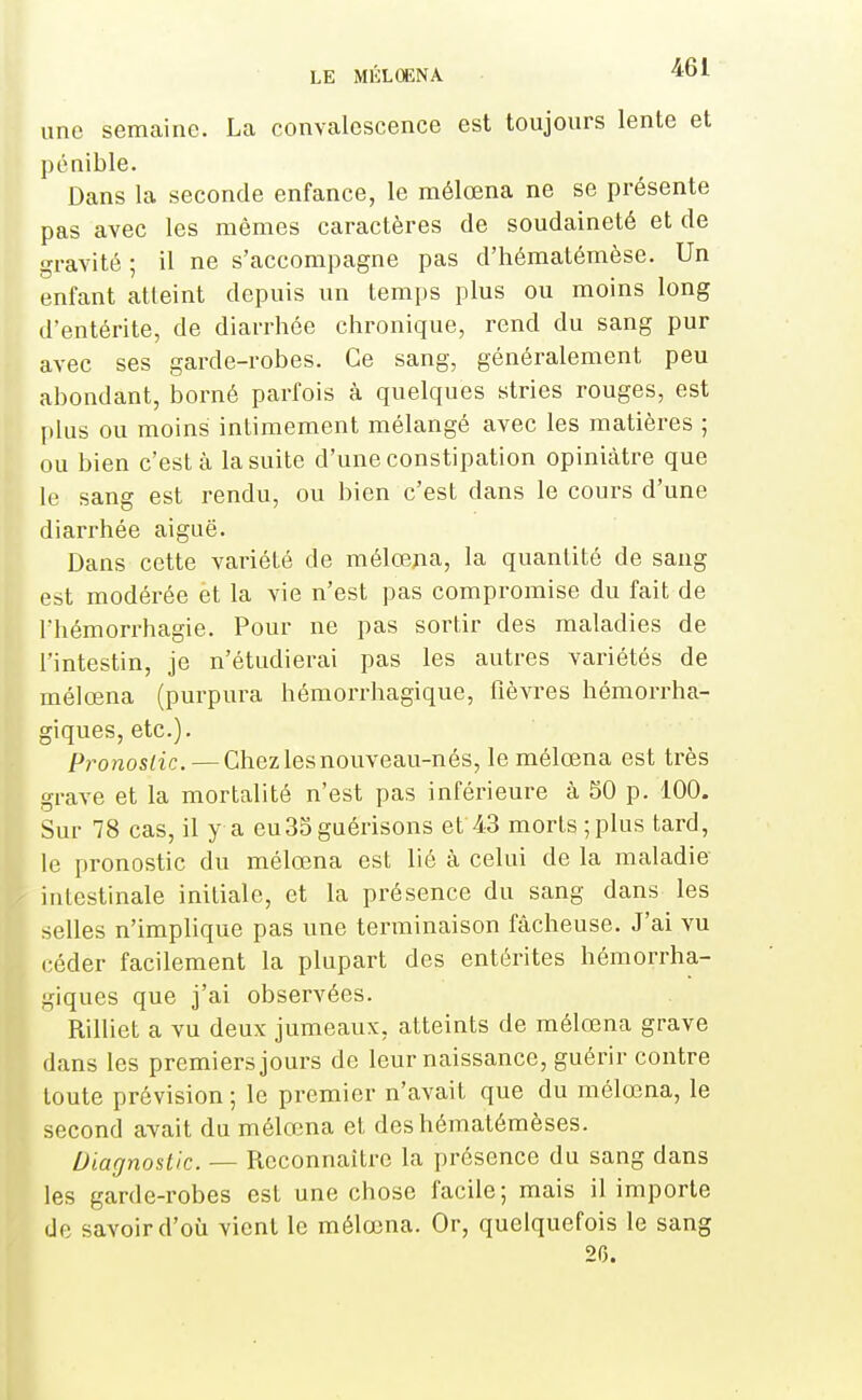 une semaine. La convalescence est toujours lente et pénible. Dans la seconde enfance, le mélœna ne se présente pas avec les mêmes caractères de soudaineté et de gravité ; il ne s'accompagne pas d'hématémèse. Un enfant atteint depuis un temps plus ou moins long d'entérite, de diarrhée chronique, rend du sang pur avec ses garde-robes. Ce sang, généralement peu abondant, borné parfois à quelques stries rouges, est plus ou moins intimement mélangé avec les matières ; ou bien c'est à la suite d'une constipation opiniâtre que le sang est rendu, ou bien c'est dans le cours d'une diarrhée aiguë. Dans cette variété de mélœpa, la quantité de sang est modérée et la vie n'est pas compromise du fait de l'hémorrhagie. Pour ne pas sortir des maladies de l'intestin, je n'étudierai pas les autres variétés de mélœna (purpura hémorrhagique, fièvres hémorrha- giques, etc.). Pronoslic. — Chez les nouveau-nés, le mélœna est très grave et la mortalité n'est pas inférieure à 50 p. 100. Sur 78 cas, il y a eu35 guérisons et 43 morts ; plus tard, le pronostic du mélœna est lié à celui de la maladie intestinale initiale, et la présence du sang dans les selles n'implique pas une terminaison fâcheuse. J'ai vu céder facilement la plupart des entérites hémorrha- giques que j'ai observées. Rilliet a vu deux jumeaux, atteints de mélœna grave dans les premiers jours de leurnaissance, guérir contre oute prévision; le premier n'avait que du mélœna, le second avait du mélœna et deshématémèses. Diagnostic. — Reconnaître la présence du sang dans les garde-robes est une chose facile; mais il importe de savoir d'où vient le mélœna. Or, quelquefois le sang 26.