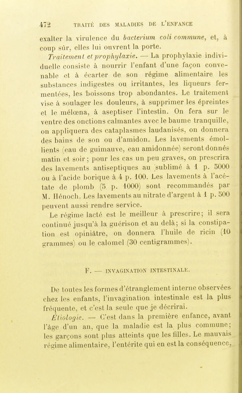 exaller Ja virulence du baclerium coli commune, et, à coup sûr, elles lui ouvrent la porte. Traitement et prophylaxie. — La prophylaxie indivi- duelle consiste à nourrir l'enfant d'une façon conve- nable et à écarter de son régime alimentaire les substances indigestes ou irritantes, les liqueurs fer- mentées, les boissons trop abondantes. Le traitement vise à soulager les douleurs, à supprimer les épreintes et le mélœna, à aseptiser l'intestin. On fera sur le ventre des onctions calmantes avec le baume tranquille, on appliquera des cataplasmes laudanisés, on donnera des bains de son ou d'amidon. Les lavements émol- lients (eau de guimauve, eau amidonnée) seront donnés matin et soir ; pour les cas un peu graves, on prescrira des lavements antiseptiques au sublimé à 1 p. 5000 ou à l'acide borique à 4 p. 100. Les lavements à l'acé- tate de plomb (5 p. 1000) sont recommandés par M. Ilénoch. Les lavements au nitrate d'argent à 1 p. 500 peuvent aussi rendre service. Le régime lacté est le meilleur à prescrire ; il sera continué jusqu'à la guérison et au delà; si la constipa- tion est opiniâtre, on donnera l'huile de ricin (10 grammes) ou le calomel (30 centigrammes). F. — INVAGIN.VTION INTESTINAL!;. De toutes les formes d'étranglement interne observées chez les enfants, l'invagination intestinale est la plus fréquente, et c'est la seule que je décrirai. Éliologie. — C'est dans la première enfance, avant l'âge d'un an, que la maladie est la plus commune; les garçons sont plus atteints que les filles. Le mauvais régime alimentaire, l'entérite qui en est la conséquence.