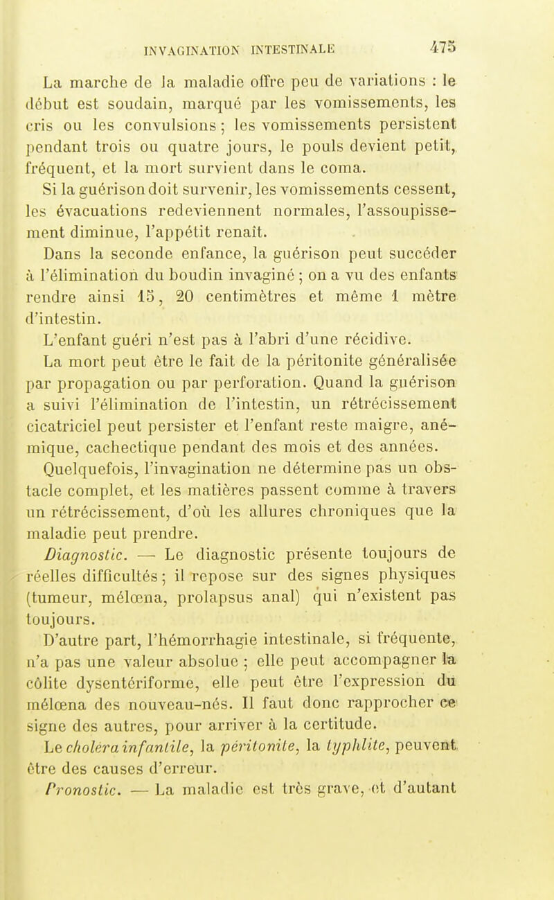 La marche de Ja maladie offre peu de variations : le début est soudain, marqué par les vomissements, les cris ou les convulsions ; les vomissements persistent pendant trois ou quatre jours, le pouls devient petit,, fréquent, et la mort survient dans le coma. Si la guérisondoit survenir, les vomissements cessent, les évacuations redeviennent normales, l'assoupisse- ment diminue, l'appétit renaît. Dans la seconde enfance, la guérison peut succéder à l'élimination du boudin invaginé ; on a vu des enfants rendre ainsi IS, 20 centimètres et même 1 mètre d'intestin. L'enfant guéri n'est pas à l'abri d'une récidive. La mort peut être le fait de la péritonite généralisée par propagation ou par perforation. Quand la guérison a suivi l'élimination de l'intestin, un rétrécissement cicatriciel peut persister et l'enfant reste maigre, ané- mique, cachectique pendant des mois et des années. IQuelquefois, l'invagination ne détermine pas un obs- tacle complet, et les matières passent comme à travers un rétrécissement, d'où les allures chroniques que la maladie peut prendre. Diagnostic. — Le diagnostic présente toujours de réelles difficultés ; il repose sur des signes physiques (tumeur, mélœna, prolapsus anal) qui n'existent pas toujours. D'autre part, l'hémorrhagie intestinale, si fréquente, n'a pas une valeur absolue ; elle peut accompagner la colite dysentériforme, elle peut être l'expression du mélœna des nouveau-nés. Il faut donc rapprocher ee signe des autres, pour arriver à la certitude. he choléra infanlile, la périlonite, la typhlUe, peuvent être des causes d'erreur. Pronostic. — La maladie est très grave, et d'autant